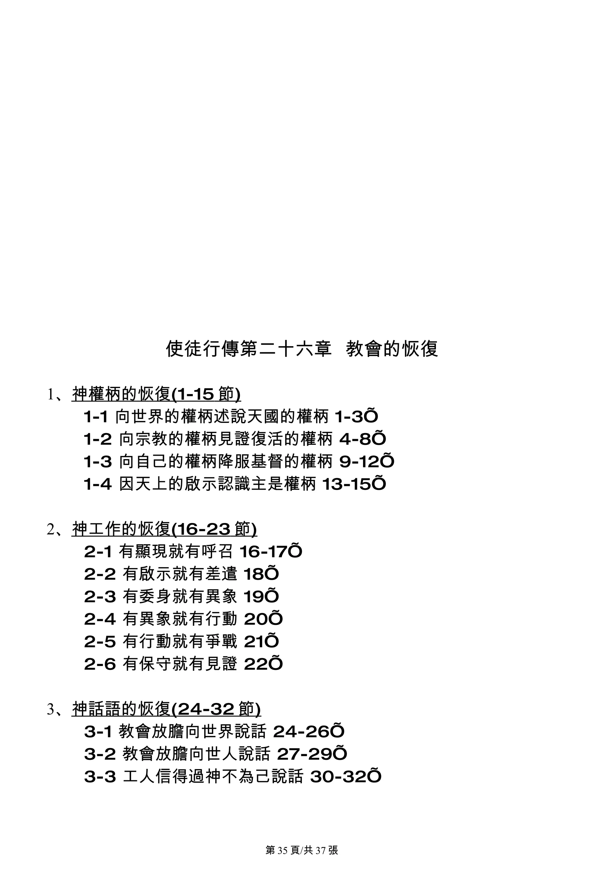 使徒行傳第二十六章 教會的恢復

1、神權柄的恢復(1-15 節)
   1-1 向世界的權柄述說天國的權柄 1-3’
   1-2 向宗教的權柄見證復活的權柄 4-8’
   1-3 向自己的權柄降服基督的權柄 9-12’
   1-4 因天上的啟示認識主是權柄 13-15’

2、神工作的恢復(16-23 節)
   2-1 有顯現就有呼召 16-17’
   2-2 有啟示就有差遣 18’
   2-3 有委身就有異象 19’
   2-4 有異象就有行動 20’
   2-5 有行動就有爭戰 21’
   2-6 有保守就有見證 22’

3、神話語的恢復(24-32 節)
   3-1 教會放膽向世界說話 24-26’
   3-2 教會放膽向世人說話 27-29’
   3-3 工人信得過神不為己說話 30-32’



                 第 35 頁/共 37 張
 