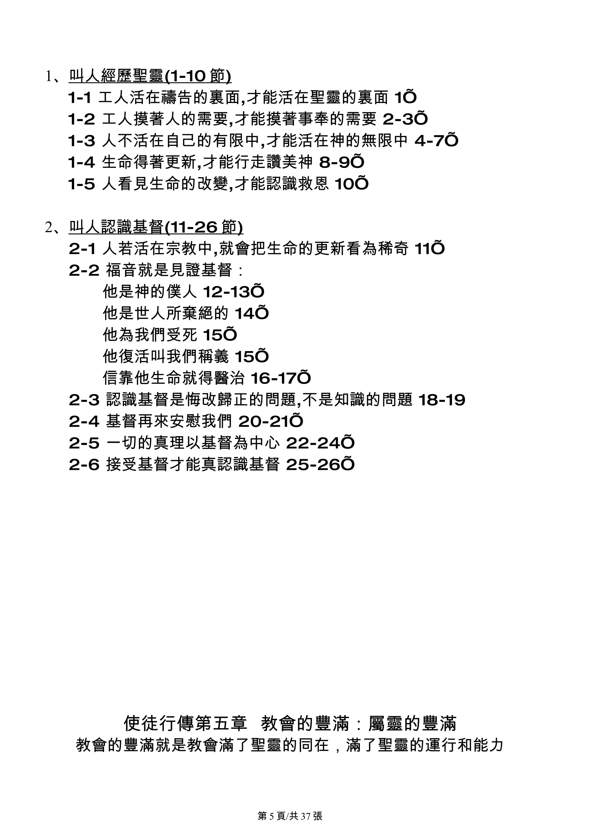 1、叫人經歷聖靈(1-10 節)
  1-1 工人活在禱告的裏面,才能活在聖靈的裏面 1’
  1-2 工人摸著人的需要,才能摸著事奉的需要 2-3’
  1-3 人不活在自己的有限中,才能活在神的無限中 4-7’
  1-4 生命得著更新,才能行走讚美神 8-9’
  1-5 人看見生命的改變,才能認識救恩 10’

2、叫人認識基督(11-26 節)
  2-1 人若活在宗教中,就會把生命的更新看為稀奇 11’
  2-2 福音就是見證基督：
      他是神的僕人 12-13’
      他是世人所棄絕的 14’
      他為我們受死 15’
      他復活叫我們稱義 15’
      信靠他生命就得醫治 16-17’
  2-3 認識基督是悔改歸正的問題,不是知識的問題 18-19
  2-4 基督再來安慰我們 20-21’
  2-5 一切的真理以基督為中心 22-24’
  2-6 接受基督才能真認識基督 25-26’




     使徒行傳第五章 教會的豐滿：屬靈的豐滿
  教會的豐滿就是教會滿了聖靈的同在，滿了聖靈的運行和能力



                第 5 頁/共 37 張
 