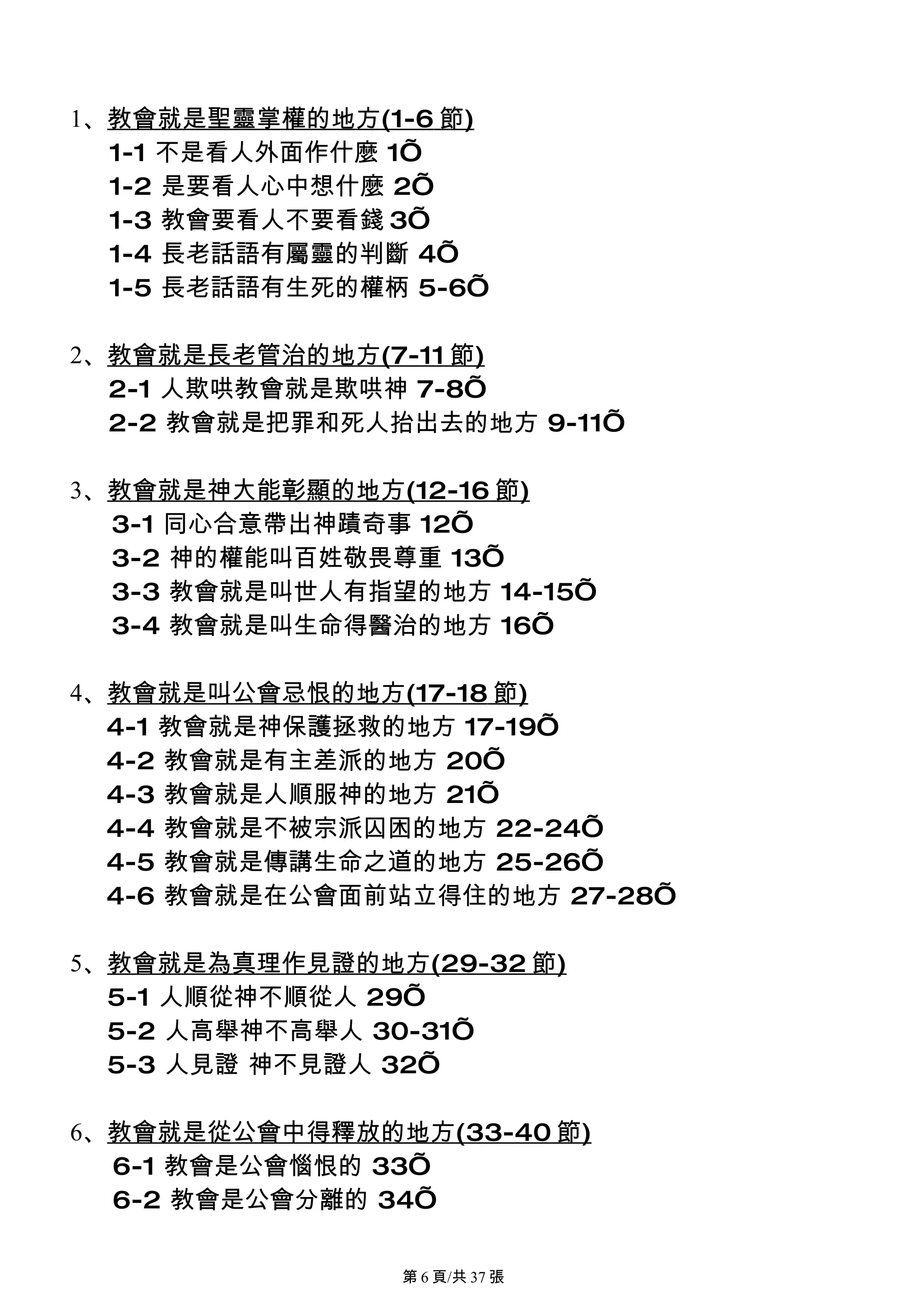 1、教會就是聖靈掌權的地方(1-6 節)
  1-1 不是看人外面作什麼 1’
  1-2 是要看人心中想什麼 2’
  1-3 教會要看人不要看錢 3’
  1-4 長老話語有屬靈的判斷 4’
  1-5 長老話語有生死的權柄 5-6’

2、教會就是長老管治的地方(7-11 節)
  2-1 人欺哄教會就是欺哄神 7-8’
  2-2 教會就是把罪和死人抬出去的地方 9-11’

3、教會就是神大能彰顯的地方(12-16 節)
  3-1 同心合意帶出神蹟奇事 12’
  3-2 神的權能叫百姓敬畏尊重 13’
  3-3 教會就是叫世人有指望的地方 14-15’
  3-4 教會就是叫生命得醫治的地方 16’

4、教會就是叫公會忌恨的地方(17-18 節)
  4-1 教會就是神保護拯救的地方 17-19’
  4-2 教會就是有主差派的地方 20’
  4-3 教會就是人順服神的地方 21’
  4-4 教會就是不被宗派囚困的地方 22-24’
  4-5 教會就是傳講生命之道的地方 25-26’
  4-6 教會就是在公會面前站立得住的地方 27-28’

5、教會就是為真理作見證的地方(29-32 節)
  5-1 人順從神不順從人 29’
  5-2 人高舉神不高舉人 30-31’
  5-3 人見證 神不見證人 32’

6、教會就是從公會中得釋放的地方(33-40 節)
  6-1 教會是公會惱恨的 33’
  6-2 教會是公會分離的 34’

                第 6 頁/共 37 張
 