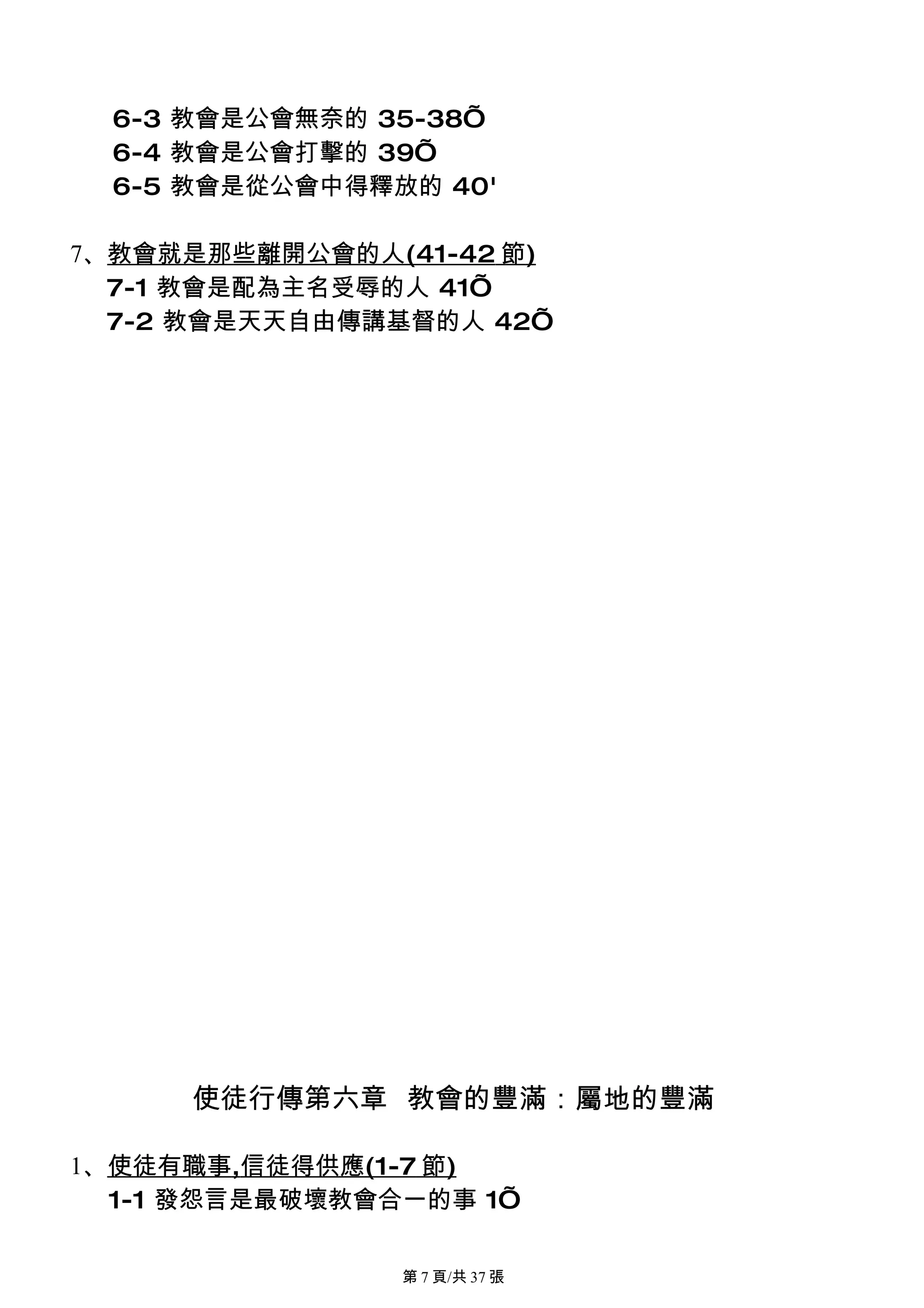 6-3 教會是公會無奈的 35-38’
  6-4 教會是公會打擊的 39’
  6-5 教會是從公會中得釋放的 40'

7、教會就是那些離開公會的人(41-42 節)
  7-1 教會是配為主名受辱的人 41’
  7-2 教會是天天自由傳講基督的人 42’




     使徒行傳第六章 教會的豐滿：屬地的豐滿

1、使徒有職事,信徒得供應(1-7 節)
  1-1 發怨言是最破壞教會合一的事 1’

                第 7 頁/共 37 張
 