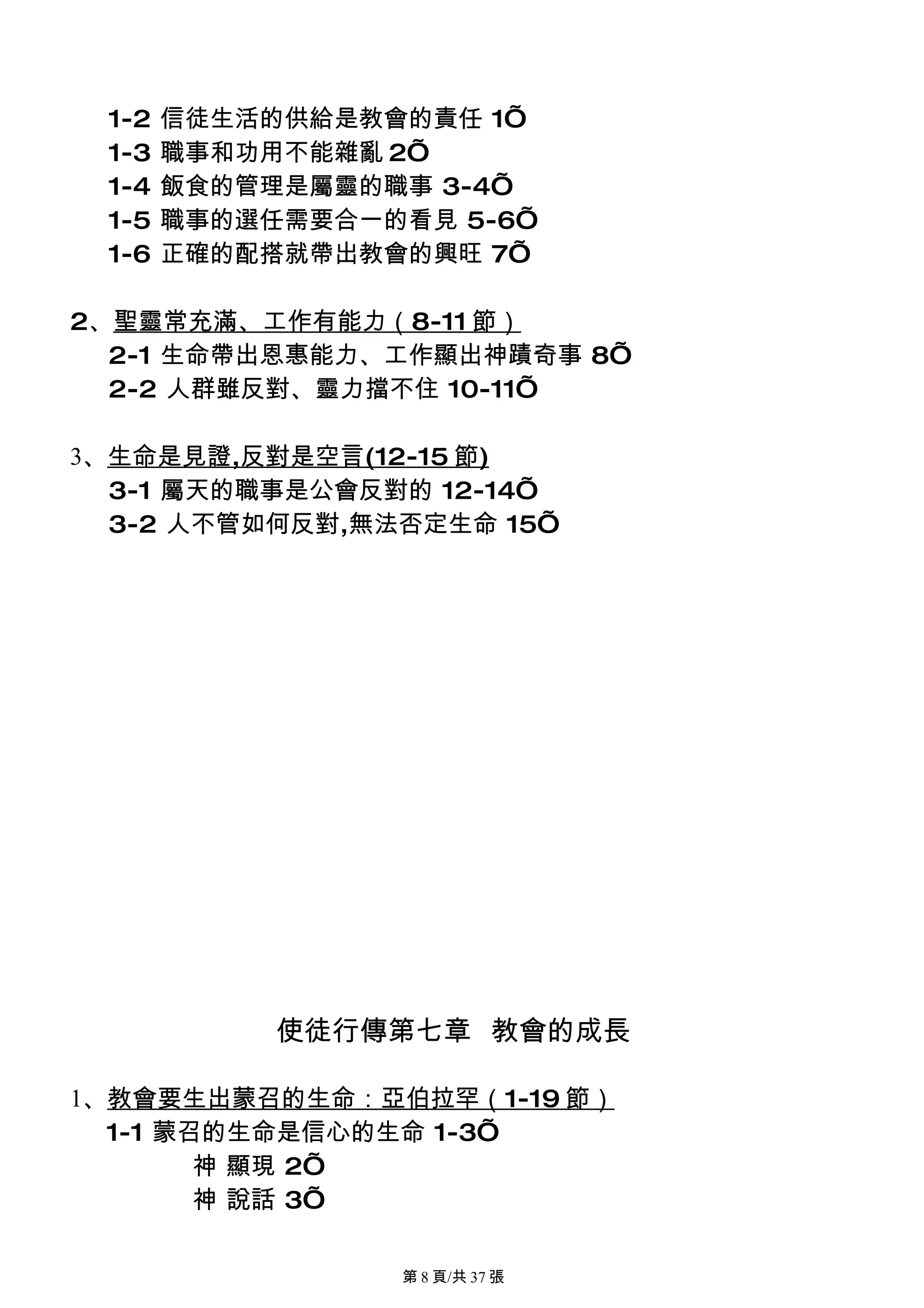 1-2   信徒生活的供給是教會的責任 1’
 1-3   職事和功用不能雜亂 2’
 1-4   飯食的管理是屬靈的職事 3-4’
 1-5   職事的選任需要合一的看見 5-6’
 1-6   正確的配搭就帶出教會的興旺 7’

2、聖靈常充滿、工作有能力（8-11 節）
  2-1 生命帶出恩惠能力、工作顯出神蹟奇事 8’
  2-2 人群雖反對、靈力擋不住 10-11’

3、生命是見證,反對是空言(12-15 節)
  3-1 屬天的職事是公會反對的 12-14’
  3-2 人不管如何反對,無法否定生命 15’




            使徒行傳第七章 教會的成長

1、教會要生出蒙召的生命：亞伯拉罕（1-19 節）
  1-1 蒙召的生命是信心的生命 1-3’
        神 顯現 2’
        神 說話 3’

                 第 8 頁/共 37 張
 