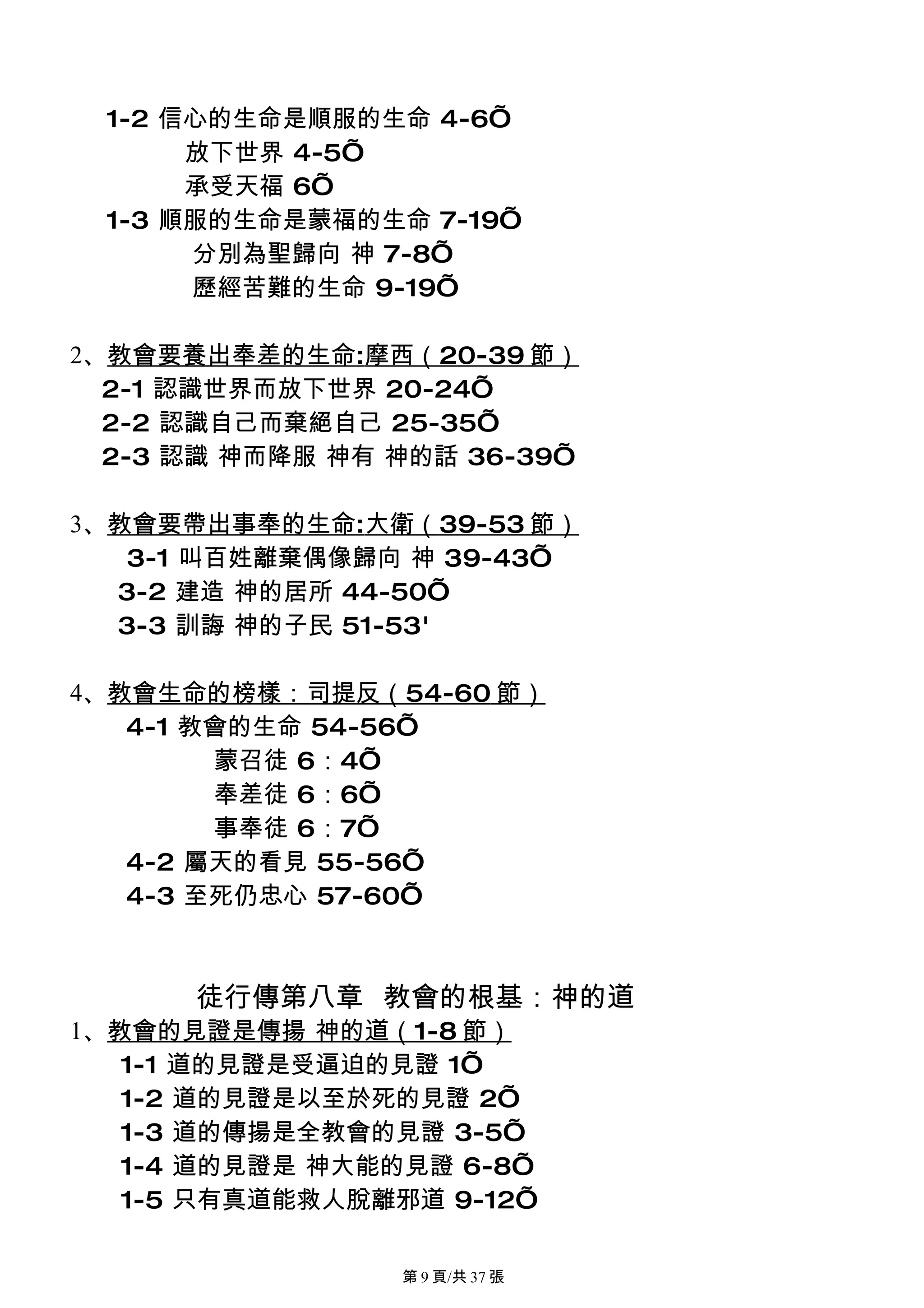 1-2 信心的生命是順服的生命 4-6’
      放下世界 4-5’
      承受天福 6’
 1-3 順服的生命是蒙福的生命 7-19’
      分別為聖歸向 神 7-8’
      歷經苦難的生命 9-19’

2、教會要養出奉差的生命:摩西（20-39 節）
  2-1 認識世界而放下世界 20-24’
  2-2 認識自己而棄絕自己 25-35’
  2-3 認識 神而降服 神有 神的話 36-39’

3、教會要帶出事奉的生命:大衛（39-53 節）
   3-1 叫百姓離棄偶像歸向 神 39-43’
  3-2 建造 神的居所 44-50’
  3-3 訓誨 神的子民 51-53'

4、教會生命的榜樣：司提反（54-60 節）
   4-1 教會的生命 54-56’
        蒙召徒 6：4’
        奉差徒 6：6’
        事奉徒 6：7’
   4-2 屬天的看見 55-56’
   4-3 至死仍忠心 57-60’



      徒行傳第八章 教會的根基：神的道
1、教會的見證是傳揚 神的道（1-8 節）
   1-1 道的見證是受逼迫的見證 1’
   1-2 道的見證是以至於死的見證 2’
   1-3 道的傳揚是全教會的見證 3-5’
   1-4 道的見證是 神大能的見證 6-8’
   1-5 只有真道能救人脫離邪道 9-12’

                 第 9 頁/共 37 張
 