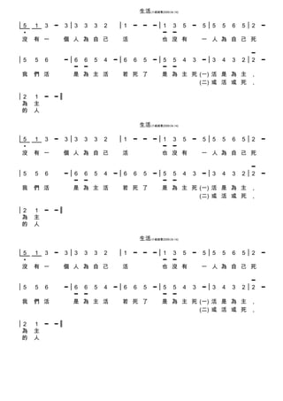生活(小組組歌2009.04.14)

5   1   3   ━   3   3   3   3   2   1   ━    ━    ━   1 3 5 ━ 5 5 5 6 5 2 ━
•                                                     ━ ━
沒   有 一         個 人 為 自 己           活                 也 沒 有   一 人 為 自 己 死

                                                                        ━
5   5   6       ━   6 6 5 4 ━ 6 6 5 ━ 5 5 4 3 ━ 3 4 3 2                 2   ━
                    ━ ━               ━ ━
我   們 活             是 為 主 活   若 死 了   是 為 主 死 (一) 活 是 為 主               ,
                                              (二) 或 活 或 死               ,

2   1 ━     ━
為   主
的   人

                                            生活(小組組歌2009.04.14)

5   1   3   ━   3   3   3   3   2   1   ━    ━    ━   1 3 5 ━ 5 5 5 6 5 2 ━
•                                                     ━ ━
沒   有 一         個 人 為 自 己           活                 也 沒 有   一 人 為 自 己 死

                                                                        ━
5   5   6       ━   6 6 5 4 ━ 6 6 5 ━ 5 5 4 3 ━ 3 4 3 2                 2   ━
                    ━ ━               ━ ━
我   們 活             是 為 主 活   若 死 了   是 為 主 死 (一) 活 是 為 主               ,
                                              (二) 或 活 或 死               ,

2   1 ━     ━
為   主
的   人

                                            生活(小組組歌2009.04.14)

5   1   3   ━   3   3   3   3   2   1   ━    ━    ━   1 3 5 ━ 5 5 5 6 5 2 ━
•                                                     ━ ━
沒   有 一         個 人 為 自 己           活                 也 沒 有   一 人 為 自 己 死

                                                          ━
5   5   6       ━   6 6 5 4 ━ 6 6 5 ━ 5 5 4 3 ━ 3 4 3 2 2                   ━
                    ━ ━               ━ ━
我   們 活             是 為 主 活   若 死 了   是 為 主 死 (一) 活 是 為 主 ,
                                              (二) 或 活 或 死 ,

2   1 ━     ━
為   主
的   人
 
