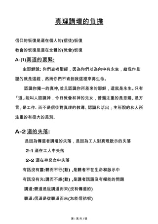 真理講壇的負擔

信仰的恢復是道在個人的(信徒)恢復

教會的恢復是道在全體的(教會)恢復

A-(1)真道的要緊:

  主耶穌說: 你們查考聖經，因為你們以為內中有永生，給我作見

證的就是這經，然而你們不肯到我這裡來得生命。

  認識你獨一的真神,並且認識你所差來的耶穌，這就是永生。只有

「道」能叫人認識神，今日教會和神的兒女，普遍注重的是恩賜、是方

言、是工作. 而不是信徒對真理的教導、認識和活出；主所說的和人所

注重的有很大的差別.


A-2 道的失落:
  是因為傳道者講壇的失落，是因為工人對真理啟示的失落

  2-1 道在工人中失落

  2-2 道在神兒女中失落

  有話沒有靈:聽而不行(動) ,是聽者不在生命和啟示中

  有話沒有光:講而不感(動) ,是講者話語沒有權能的問題

  講道:聽道是從講道而來(沒有傳道的)

  聽道:信道是從聽道而來(怎能信他呢)



                 第 1 頁/共 3 張
 