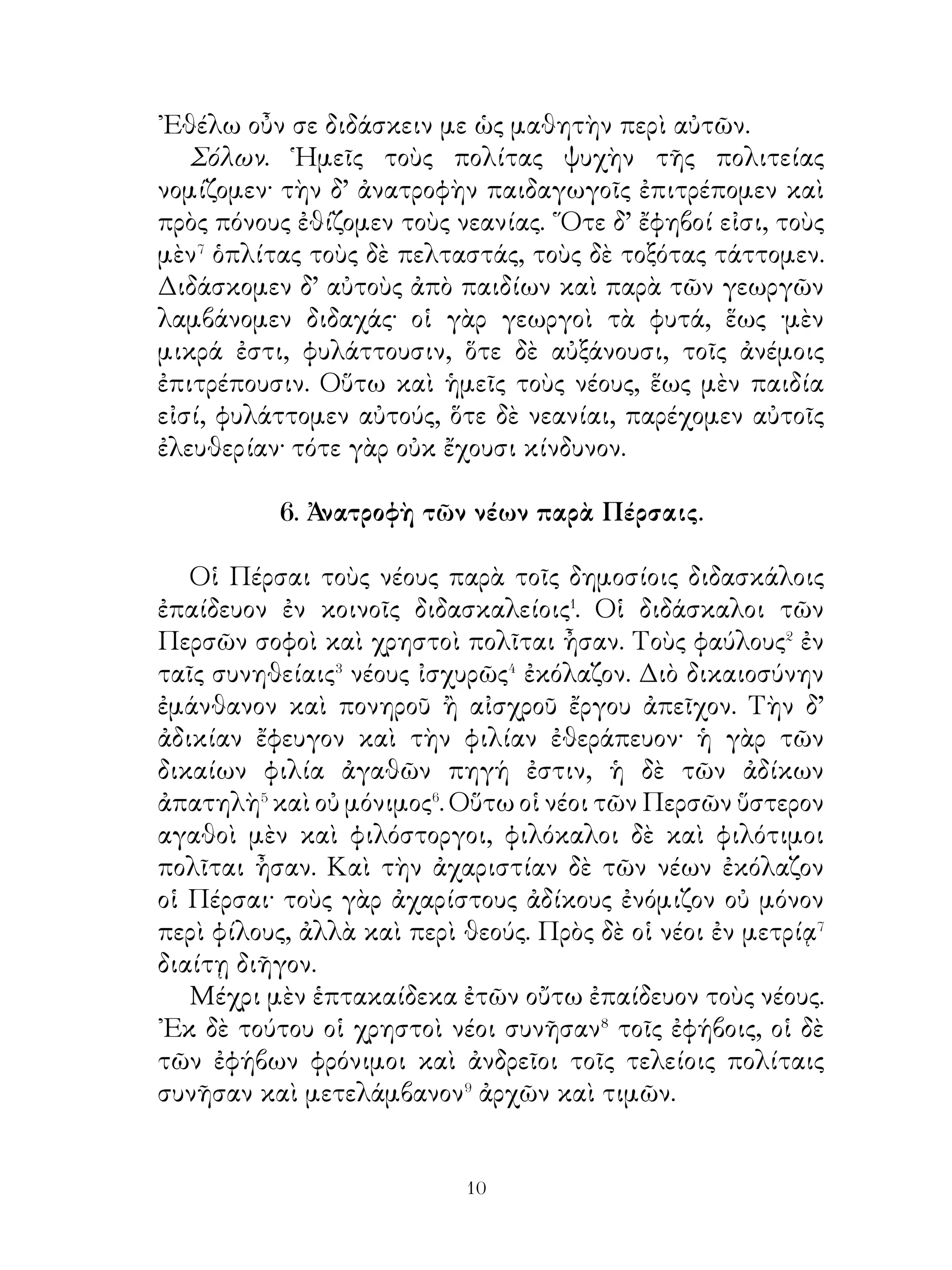 ἐκ δὲ τῶν βοτρύων οἶνος ἐξαίρετος. Κίνδυνος δ’ ὅμως τοῖς
βύτρυσι καὶ στάχυσίν εἰσιν οἱ μύες· ἀφθόνους γὰρ ἡ χώρα
τρέφει μῦς, οἵ ⁸τοὺς στάχυς καὶ βότρυς φθείρουσι.

                      9. Ξυλευόμενος
   Γεωργὸς καθ, ἡμέραν ἔξω τοῦ ἄστεως παρὰ τὸν ποταμὸν
ἐπορεύετο. ᾽Ενταῦθα ὁτὲ μὲν ἰχθῦς καὶ ἐγχέλεις¹ ἡλίευεν,
ὁτὲ δὲ τῷ πελέκει ἐξυλεύετο· μετὰ δὲ τὴν δύσιν τοῦ ἡλίου εἰς
τὴν πόλιν ἐπὶ τοῦ ἵππου τὰ ξύλα ἔφερεν. ᾽Εκφεύγει δ’ ὅμως
ποτὲ ὁ πέλεκυς καὶ εἰς τὸν ποταμὸν πίπτει.
   ᾽Εκαθέζετο οὖν περίλυπος παρὰ τὴν ὄχθην καὶ ἐπὶ τῆ
ἀπωλείᾳ τοῦ πελέκεως ὠδύρετο.
   ῾Ο δὲ θεὸς ἀναδύεται ἐκ τοῦ ποταμοῦ, τὴν αἰτίαν τῆν
θλίψεως μανθάνει καὶ οἰκτίρει² αὐτόν. Εὐθὺς τοίνυν εἰς
τὸν ποταμὸν καταδύεται³ καὶ μετ’ οὐ πολὺ ἀναφέρει δύο
πελέκεις, τὸν μὲν δύο πήχεων ἐκ χρυσοῦ, τὸν δ’ ἕτερον τοῦ
γεωργοῦ. Οὗτος δ’ ὅμως φύσεως ἦν ἀγαθῆς καὶ λαμβάνει
τὸν οἰκεῖον⁴. ῾Ο θεὸς ἥδεται⁵ ἐπὶ τῆ συνέσει καὶ φρονήσει
τοῦ γεωργοῦ καὶ παρέχει αὐτῷ ἀμφοτέρους τοὺς πελέκεις.
   ῾Ο γεωργὸς μετὰ τοῦτο φέρων τοὺς πελέκεις πρὸς τοὺς
ἑταίρους ἔρχεται καὶ τὴν κτῆσιν τῶν πελέκεων λέγει αὐτοῖς.
Τούτων εἷς νομίζει ῥᾳδίαν⁶ τὴν κτῆσιν ἀγαθῶν καὶ πρὸς
τὸν ποταμὸν ἔρχεται, εἰς ὅν⁷ ἐξεπίτηδες τὸν πέλεκυν ῥίπτει·
μετὰ δὲ, τὴν πρᾶξιν παρὰ,τὸν ποταμὸν ἔμενε καὶ ὁμοίως τῷ
πρώτῳ ὠδύρετο. ᾽Επιφαίνεται δ’ αὖθις ὁ θεὸς καὶ μετὰ δύο
καταδύσεις ἐκφέρει ὁμοίως δύο πελέκεις. Ὁ δὲ ξυλοκόπος, ὡς
τὸ ἐκ χρυσοῦ ὁρᾷ⁸, « οὗτός ἐστιν ἀληθῶς ὁ πέλεκυς » λέγει.
Ὁ θεὸς δ’ ὅμως ἐπὶ τῇ ὕβρει αὐτοῦ ὀργίζεται καὶ κατέχει
ἀμφοτέρους τοὺς πελέκεις, τῷ δὲ ξυλοκόπῳ λέγει· « τῶν
κακῶν πράξεων ἀμοιβή ἐστι καὶ τῶν οἰκείων ἀγαθῶν ἡ
ἀπώλεια ».

                              
 