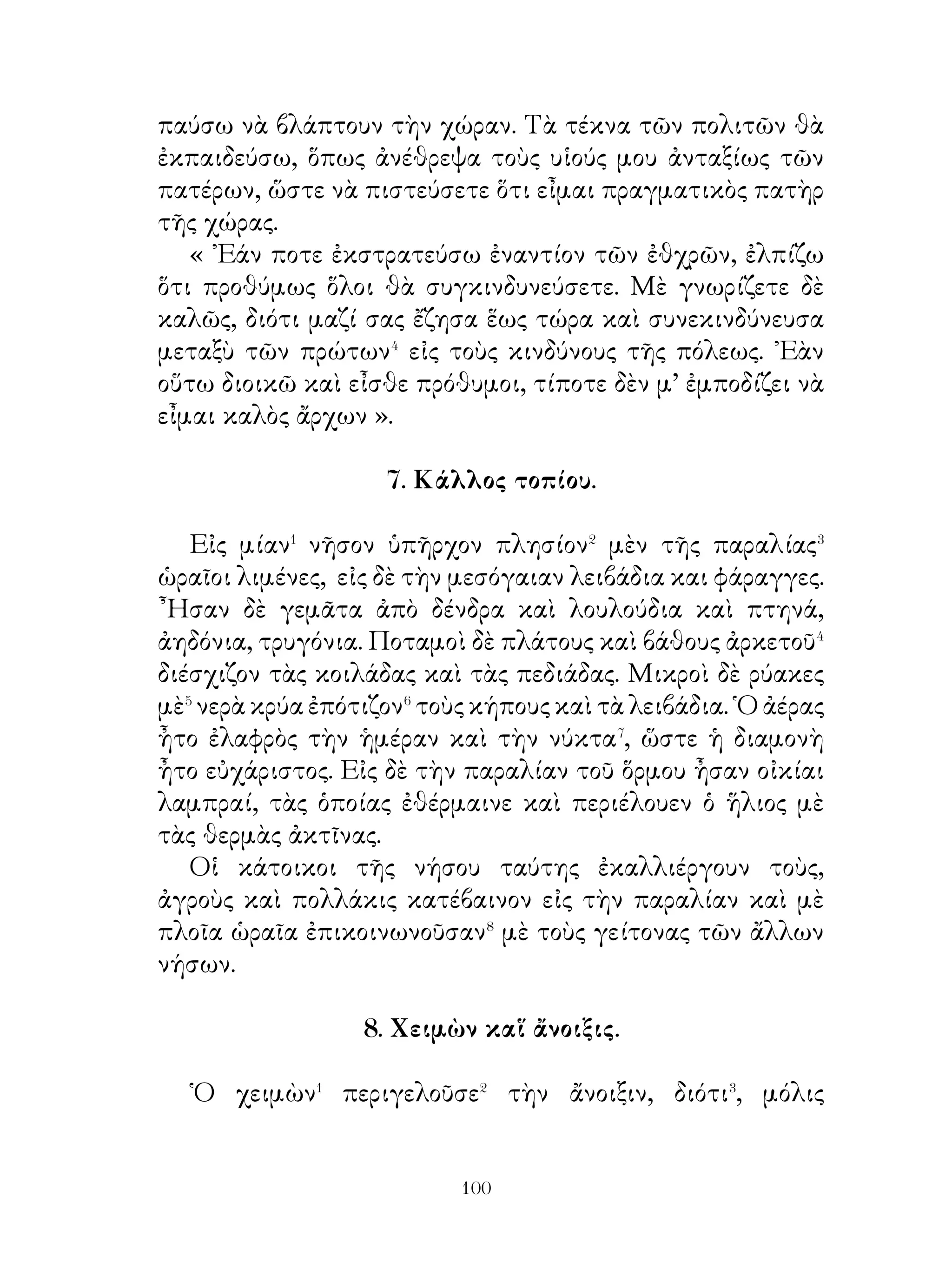 διότι οὐδεὶς πρὸ αὐτοῦ ὑπῆρχε. Τὸ μεγαλύτερον ὁ κόσμος,
τὸ σοφώτερον ἡ ἀλήθεια, διότι οὐδὲν εἶναι πολυτιμότερον
ἀπ’ αὐτήν. Τὸ ὡραιότερον τὸ φῶς, τὸ κοινότερον ὁ θάνατος,
τὸ ὠφελιμώτερον ὁ Θεός, διότι αὐτὸς μόνον παρέχει τὰ
εὐχαριστότατα εἰς τὸν ἄνθρωπον. Τὸ βλαβερώτερον δ’ ὅλων
ὁ κακὸς δαίμων καὶ τὸ εὐχαριστότατον τὸ γλυκύ ».
   Θαλῆς ὅμως ὁ Μιλήσιος ἀπεκρίνατο ὡς ἑξῆς. « Ὁ θεός
εἶναι ὁ παλαιότερος ὅλων, διότι εἶναι ἀγέννητος, ὁ κόσμος τὸ
μεγαλύτερον, ὁ χρόνος τὸ σοφώτερον, διότι ὅλα ἀποκαλύπτει,
ἡ ἐλπὶς τὸ κοινότερον, ἡ ἀρετὴ τὸ ὠφελιμώτερον, ἡ κακία
τὸ βλαβερώτερον, ἡ ἀνάγκη τὸ ἰσχυρότερον, διότι ὅλοι
ὑποχωροῦν εἰς αὐτήν, τὸ δὲ εὐκολώτερον τὸ κατὰ φύσιν
ζῆν».
                 15. Χειμὼν ἐν Λευκετίᾳ.
   Συνέβαινε νὰ διαχείμάζω εἰς Λευκετίαν. ἔτσι δ’ ὠνόμαζον
οἱ Γαλάται τὴν πολίχνην τῶν Παρισίων. ῏Ητο δ’ αὕτη
ὄχι μεγάλη νῆσος. Ποταμὸς δὲ μεγάλος γύρω αὐτὴν ὅλην
περιέβαλλε. Ξύλιναι δὲ γέφυραι πολλαὶ καὶ ἀπὸ τὰ δύο
μέρη� ἔφερον εἰς αὐτήν, ὁ δὲ ποταμὸς ὀλίγας φορὰς� γίνεται
μικρότερος ἢ μεγαλύτερος ἀπὸ τὸ σύνηθες. ῾Ως ἐπὶ τὸ πολὺ⁴
δὲ εἶναι ὁ ἴδιος. Τὸ νερὸ εἶναι γλυκύτατον, ὁ δὲ χειμὼν αὐτοῦ
μαλακώτατος⁵ ἕνεκα τῆς ζέστης τοῦ ᾽Ωκεανοῦ, διότι οὗτος
δὲν ἀπέχει πολύ.
   Φυτρώνουν δὲ εἰς αὐτὴν πολλαὶ ἄμπελοι, ποὺ παράγουν
ὡραιότατα καὶ γλυκύτατα σταφύλια, καὶ συκαῖ, ποὺ
σκεπάζονται τὸν χειμῶνα μὲ καλαμιὰ⁶ σιταριοῦ.
                 16. Ἱσμηνίας ὁ Θηβαῖος,

   ´Ὁ ᾽Ισμηνίας ὁ Θηβαῖος ἐστάλη ὡς πρεσβευτὴς� πρὸς τὸν
μεγαλον βασιλεα. Καθ΄ ὁδόν ἐσκέπτετο. « Εἴθε νὰ εἶναι
ὁ βασιλεὺς εὐμενὴς καὶ εἴθε νὰ ἀκούσῃ τοὺς λόγους μου,

                              0
 