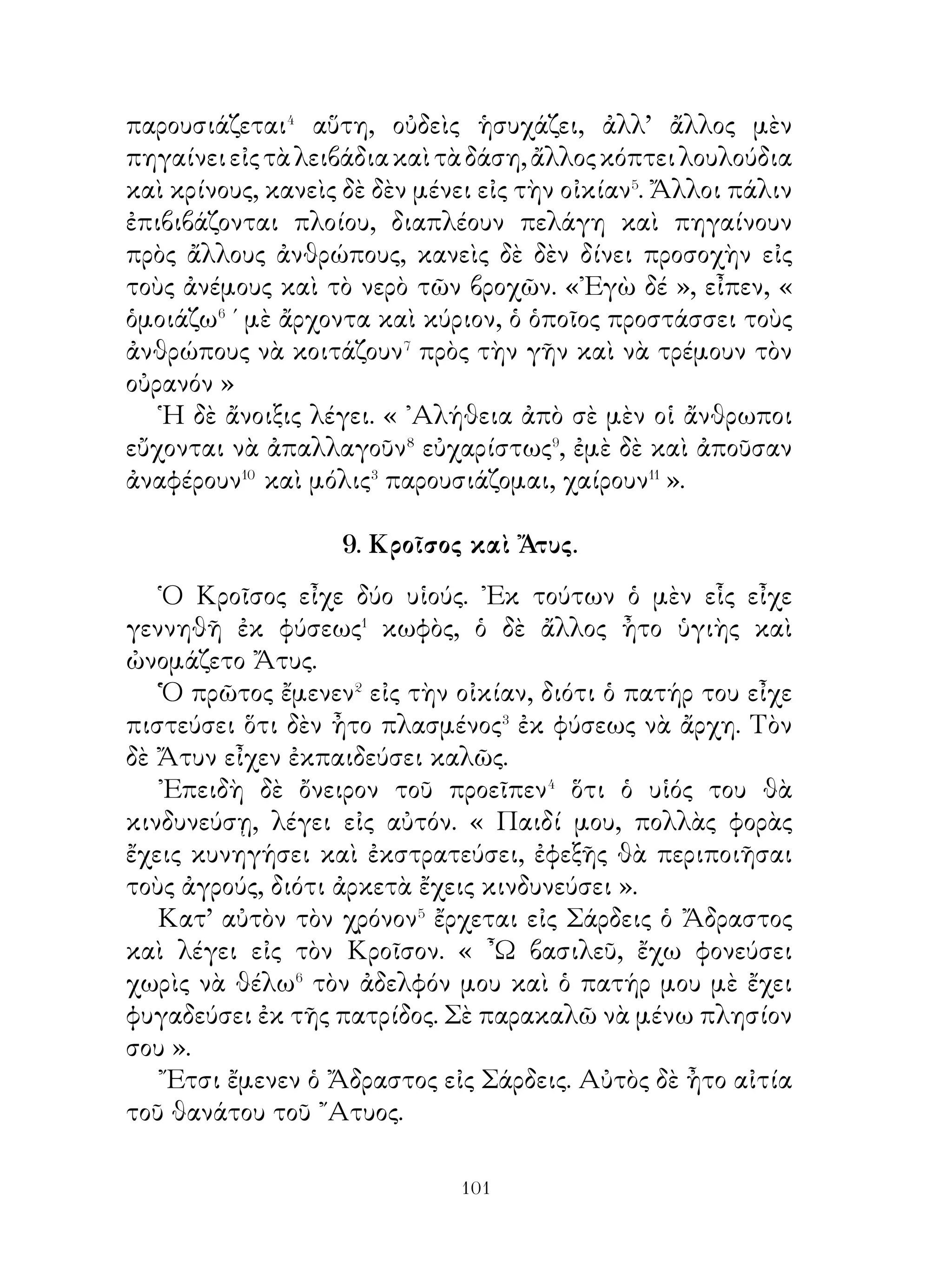 ἄλλως μπορεῖ νὰ κινδυνεύσω� ».
   ῎Ερχεται λοιπὸν εἰς τὸ ἀνάκτορον, ὅπου ὁ φρουρὸς χιλίαρχος
τὸν συνεβούλευσε τὰ ἑξῆς. « ῏Ω ξένε, νὰ εἶσαι� σεμνὸς πρὸ τοῦ
βασιλέως καὶ νὰ παρακαλέσῃς⁴ θερμῶς αὐτὸν νονατιστός⁵·
κροῦσε τὴν θύραν ». Τοῦ ἔλεγε δὲ ἀκόμη ὅτι ὁ βασιλεὺς ἦτο
ἀγαθὸς καὶ ὅτι οὐδεὶς ἀπὸ τοὺς παρακαλοῦντας αὐτὸν εἶχε
κινδυνεύσει. ᾽Εάν τις τοῦ ἔλεγε τὴν ἀλήθειαν⁶, μποροῦσε νὰ
ἀπολαύῃ τῆς εὐνοίας.
   Ὁ ᾽Ισμηνίας ὅμως δὲν ἤθελε νὰ παρακαλέσῃ γονατιστός,
ὡς δοῦλος· ἔκρουσε λοιπὸν τὴν θύραν καὶ εἰσέρχεται. Ἀφοῦ
δὲ ἔκλεισεν αὐτήν, ῥίπτει τὸ δακτύλιον παρὰ τοὺς πόδας,
σκύβει καὶ λαμβάνει αὐτόν.
   Ὁ δὲ βασιλεὺς ἐπίστευσεν ὅτι τὸν παρακαλεῖ γονατιστὸς
καὶ παρέχει εἰς αὐτὸν ὅσα ἤθελε.

          17. Ὁ Ξενοφῶν πρὸς τοὺς στρατιώτας.

   Ἀντιλαμβανόμενος ὁ Ξενοφῶν ὅτι οἱ στρατιῶται ἦσαν
δυσηρεστημένοι μαζί του, μαζεύει αὐτοὺς ὅσον τὸ δυνατὸν
γρηγορώτερα� μὲ τὸν κήρυκα καὶ τοὺς λέγει. « Στρατιῶται,
μαθαίνω ὅτι μὲ συκοφαντοῦν, ὅτί δῆθεν� ἐγὼ πρόκειταί�
ξεγελῶντάς⁴ σας νὰ σᾶς ὁδηγήσω εἰς τὸν Φᾶσιν. ᾽Ακούσατέ
με λοιπόν. Ἄν⁵ πρόκειται νὰ κινδυνεύσετε σεῖς, ὅπως μὲ
συκοφαντοῦν, σᾶς δίδω τὸ δικαίωμα⁶ νὰ μὲ φονεύσετε,
ἄλλως νὰ δέσετε τοὺς συκοφάντας. Γνωρίζετε βέβαια⁷, ἀφοῦ
βαδίζομεν εἰς ἐχθρικὴν πρὸς ἡμᾶς χώραν, ἀπὸ ποῦ ἀνατέλλει
καὶ ποῦ δύει ὁ ἥλιος. ᾽Επίσης γνωρίζετε ὅτι πορευόμενοι
πρὸς δυσμὰς πηγαίνομεν πρὸς τὴν ῾Ελλάδα. Πῶς λοιπὸν
εἶναι δυνατὸν⁸ νὰ σᾶς ὁδηγῶ πρὸς τοὺς βαρβάρους, οἱ ὁποῖοι
εὑρίσκονται πρὸς ἀνατολάς. καὶ νὰ διατρέχετε κίνδυνον.
Ὅσοι λέγουν αὐτὰ εἶναι ἠλίθιοι καὶ φθονεροὶ ἄνθρωποι, σεῖς


                           0
 