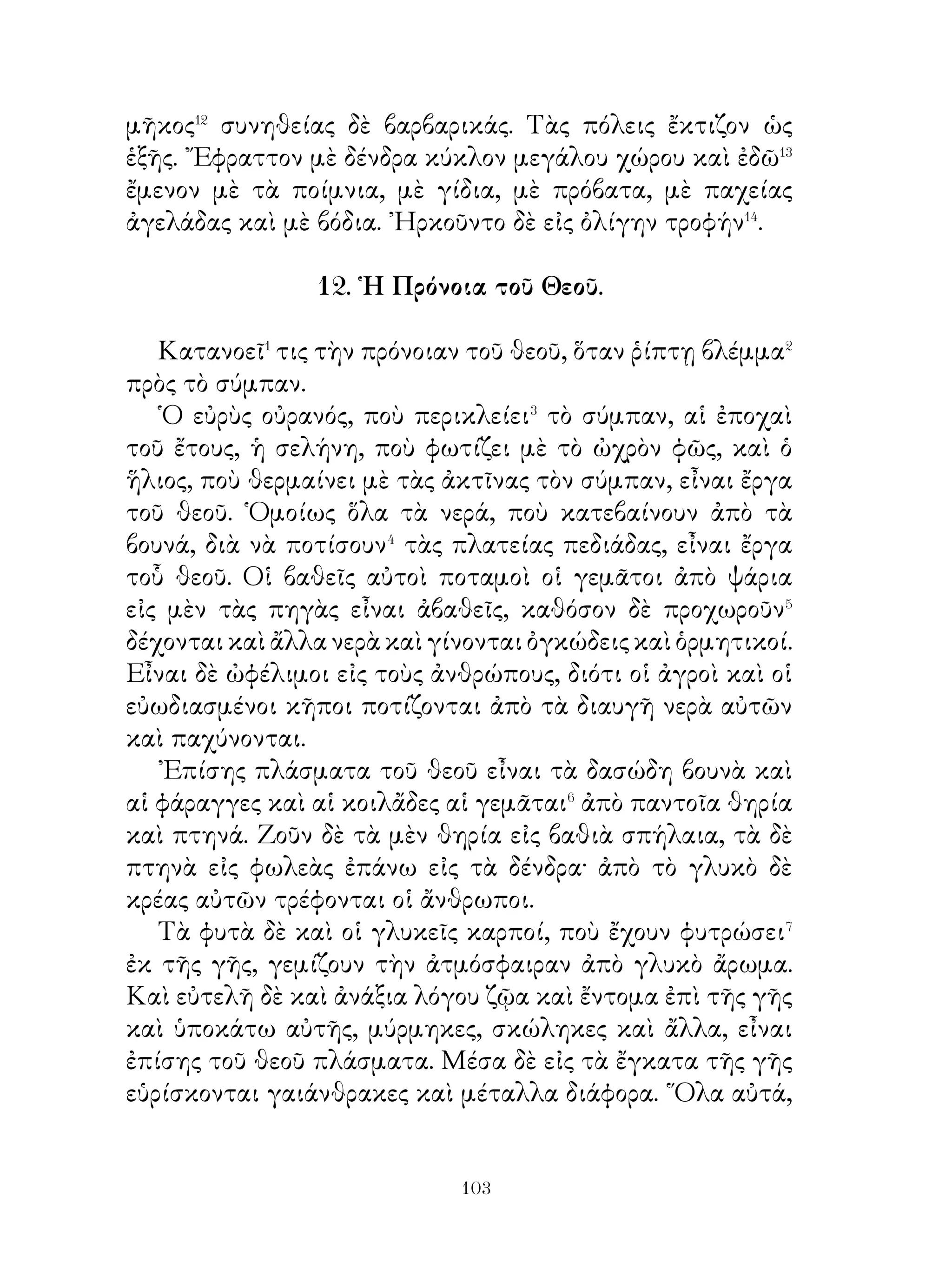 ἀπεμακρύνθη� πολὺ ἀπὸ τοὺς ἄλλους αὐλικούς. ᾽Επειδὴ δὲ
πλέον ἦτο νύξ, εἰσέρχεται εἰς ἔπαυλιν πτωχῶν χωρικῶν·
« ἂς ἀποκρύψω ὅτι εἶμαι βασιλεύς », σκέπτεται, « διὰ νὰ
ἀκούσω, τί λέγουν, οἱ ὑπήκοοι περὶ ἐμοῦ ». ῎Ετσι ἤλπιζεν
ὅτι οἱ χωρικοὶ δὲν θὰ ἀποκρύψουν τίποτε.
   Πράγματι δὲ οἱ χωρικοὶ ἐνόμισαν ὅτι φιλοξενοῦν⁴
ἰδιώτην καὶ κατὰ τὸ δεῖπνον εἶπον ὅσα ἐπίστευον. ῎Ελεγον
λοιπὸν οἱ χωρικοὶ ὅτι ὁ βασιλεὺς ἦτο μὲν χρηστός, εἶχεν
ὅμως ἐμπιστοσύνην εἰς τοὺς αὐλικούς, αὐτοὶ δὲ δὲν τοῦ
ἀπεκάλυπτον τὴν ἀλήθειαν πάντοτε. ᾽Επειδὴ δὲ ἀγαπᾷ τὰ
κυνήγια⁵, ἐμάζευσε κακοὺς αὐλικούς, οἱ ὁποῖοι⁶ προσέχουν
μόνον τὰ ἰδικά των συμφέροντα. Ἄν διώξῃ τοὺς αὐλικούς, οἱ
ὑπήκοοι θὰ λέγουν ὅτι εἶναι καλὸς βασιλεύς. Καὶ τότε μὲν,
ἀφοῦ ἤκουσε, δὲν εἶπε τίποτε.
   Ἅμα δὲ ἐξημέρωσεν⁷, ἤρχοντο οἱ αὐλικοὶ και περιεποιοῦντο
αὐτον.Τότε τοὺ λέγει « Κανεὶς ἀπὸ σᾶς δὲν μοῦ εἶπε μέχρι
σήμερον τὴν ἀλήθειαν. Ἀφ’ ὅτου ἔγινα βασιλεύς, χθὲς μόνον
ἤκουσα λόγους ἀληθινοὺς καὶ ἀπεκάλυψα τὴν ἀλήθειαν ».

       20. Προτροπὴ στρατηγοῦ πρὸς τοὺς μυρίους.

   «῏Ω ἄνδρες, πολλὰς καὶ καλὰς ἐλπίδας σωτηρίας
ἔχομεν�. ῎Εχω ἤδη κάμει θυσίαν εἰς τοὺς θεοὺς καὶ τὰ ἱερὰ
παρουσιάζονται καλά. Τοῦτο δὲ εἶναι φυσικόν�, διότι νομίζω
ὅτι ἡμεῖς μὲν ἔχομεν ἐνεργήσει σύμφωνα� μὲ τὰς συνθήκας
καὶ τὰς θυσίας, ποὺ⁴ εἴχομεν θυσιάσει, οἱ δὲ ἐχθροὶ ἔχουν
παραβῆ τοὺς ὅρκους. Οἱ θεοὶ δὲ πολλὰς φορὰς ἔχουν τιμωρήσει
τοὺς παραβάτας⁵, ἔχουν δὲ σώσει τοὺς καλοὺς ἀνθρώπους
ἀπὸ τὸν κίνδυνον. Ὅτε δηλαδὴ οἱ Πέρσαι εἶχον ἐκστρατεύσει
κατὰ τῆς ῾Ελλάδος μὲ πολεμικὰ πλοῖα καὶ στρατόν, οἱ
πρόγονοι εἰς μὲν τὸν Μαραθῶνα, εἶχον καταδιώξει αὐτούς,


                          0
 