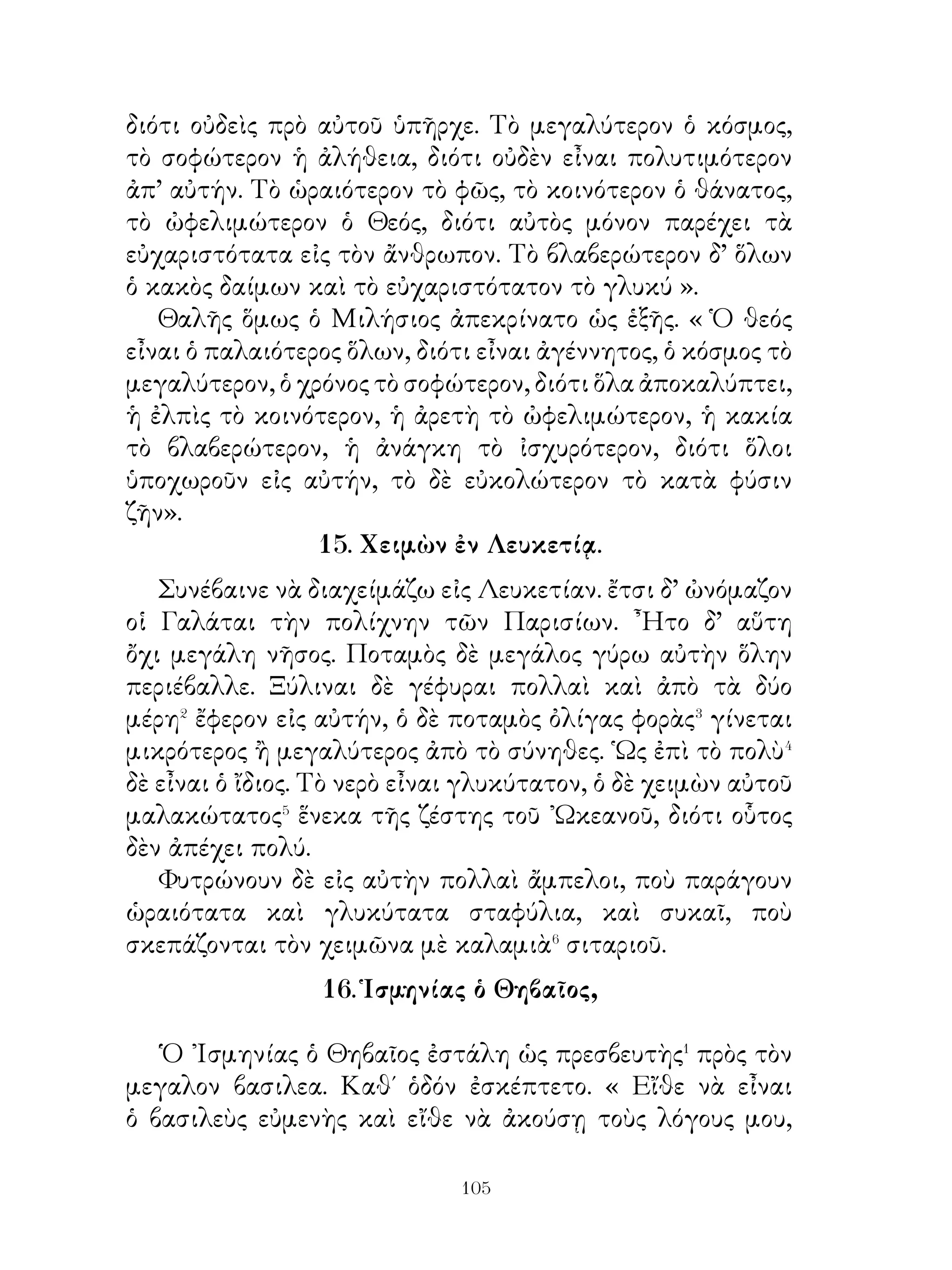 22. Ἀνακάλυψις πόρου τοῦ ποταμοῦ ὑπὸ τῶν μυρίων.

   ᾽Ενῷ δὲ ἔτρωγεν� ὁ Ξενοφῶν, προσέτρεξαν� πρὸς αὐτὸν ὄύο
νεανίσκοι· διότι ὅλοι ἐγνώριζον ὅτι ἐπετρέπετο� εἰς πᾶσαν
ὥραν νὰ προσέλθῃ τις πρὸς αὐτὸν καὶ νὰ εἴπῃ, ἐὰν⁴ εἶχε
τι σχετικὸν⁵ πρὸς τὸν πόλεμον. Καὶ ἔλεγον τότε ὅτι ἔτυχε⁶
νὰ συλλέγουν⁷ φρύγανα καί διέκριναν⁸ ἀπέναντι εἰς βράχους
κατερχομένους⁹ πρὸς τὸν ποταμὸν γέροντας, παιδιὰ καὶ
μικρὰ κορίτσια καὶ ὅτι αὐτοὶ ἔκουψαν�⁰ εἰς βράχον σχήματος
ἄντρου ἱμάτια. Ἀφοῦ δὲ αὐτοὶ εἶδον αὐτό, ἀπεφάσισαν�� νὰ
διαβοῦν�� τὸν ποταμόν.
   Κρατοῦντες λοιπὸν εἰς τὰς χεῖρας μόνον ἐγχειρίδια
διέβαινον γυμνοὶ τὸν ποταμὸν καὶ τὸ νερὸ τοὺς ἔβρεξε
μέχρι τῶν γονάτων. Ἀφοῦ δὲ παρέλαβον τὰ ἱμάτια ἦλθον
πάλιν. Ἀμέσως ὁ στρατηγὸς ἔκαμνε σπονδὰς καὶ διέταξε
τοὺς στρατηγοὺς νὰ ποοσεύχωνται εἰς τοὺς θεούς, ποὺ
ἀπεκάλυψαν τὸν πόρον.

           23. ῾Η θήρα ὡς ἄσκησις πολεμικὴ.

   Οἱ κυνηγοὶ ἐκπαιδεύονται καὶ εἰς ὅσα ἀφοροῦν εἰς το
πόλεμον�. ᾽Επείδὴ βαδίζουν μὲ τὰ ὅπλα δρόμους δυσβάτους,
δὲν κουράζονται. ᾽Επειδὴ εἶναι συνηθισμένοι� νὰ κυνηγοῦν
τὰ θηρία ἐπὶ πολὺν χρόνον, συνηθίζουν εἰς τὸ νὰ ὑπομένουν
τοὺς κόπους. ᾽Επίσης γίνονται πειθᾳρχικοὶ φύλακες τῶν
εἰς αὐτοὺς διατασσομένων, ὁσάκις παραστῇ ἀνάγκη� νὰ
κατακλίνωνται⁴ εἰς τὸ ὕπαιθρον.
   Διὰ τοῦτο γίνονται πειθαρχικοὶ στρατιῶται καὶ
ὑπομένουν καὶ τὸ ψῦχος καὶ τὴν ζέστην τοῦ ὑπαίθρου καὶ
συνηθίζουν νὰ πράττουν τὰ παραγγελλόμενα προθύμως
καὶ νὰ προφυλάττωνται καλῶς. Οὕτω γυμναζόμενοι, ἐὰν


                          0
 