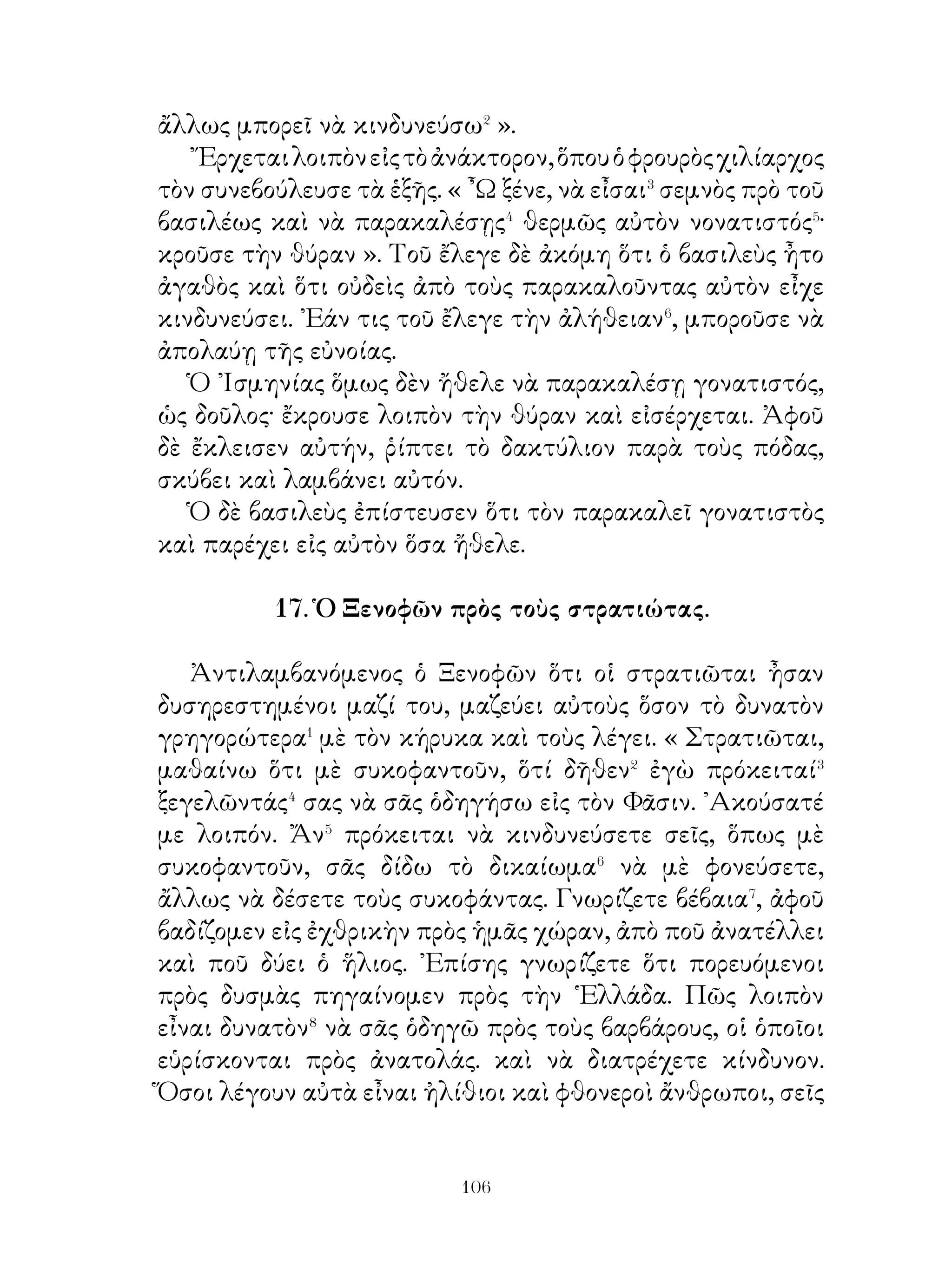 εἶναι παρατεταγμένοι εἰς τὴν πρώτην γραμμήν, δὲν θὰ
ἐγκαταλείψουν τὰς τάξεις, διότι θὰ μποροῦν⁵ νὰ ὑπομένουν
τὰς ἐπιθέσεις τῶν ἐχθρῶν,
   Ὅταν δὲ οἱ ἐχθροὶ ἔχουν τραπῆ εἰς φυγήν, αὐτοὶ θὰ τοὺς
καταδιώξουν⁶ εἰς πᾶσαν τοποθεσίαν, διότι εἶναι συνηθισμένοι
εἰς τὴν καταδίωξιν τῶν θηρίων. ᾽Εὰν δὲ πάλιν οἱ ἰδικοί των⁷
ἀτυχήσουν, θὰ δύνανται καὶ οἱ ἴδιοι νὰ σῴζωνται καὶ τοὺς
ἄλλους νὰ σῴζουν.

    24. Χαρὰ τῶν μυρίων ἐπὶ τῆ θέᾳ τῆς θαλάσσης.

   Οἱ ῞Ἕλληνες, ἀφοῦ ἀπεμακρύνθησαν ἀπὸ τοὺς ἐχθρούς,
ἐβάδισαν μιᾶς ἡμέρας δρόμον καὶ ἔφθασαν εἰς τὸ ὄρος τὸ
ὀνομαζόμενον ἀπὸ τοὺς ἐγχωρίους� Θήχης.
   Ὅτε δὲ οἱ πρῶτοι ἔφθασαν εἰς αὐτό, μεγάλη κραυγὴ
ἠκούσθη. Ἀκούσας ὁ Ξενοφῶν καὶ οἱ ὀπισθοφύλακες
ἐνόμισαν ὅτι οἱ ἐχθροὶ ἐκ τῶν ἔμπροσθεν ἐφάνησαν καὶ ὅτι
πάλιν θὰ ἀναγκασθοῦν νὰ κάμουν μάχην, διότι ὄπισθεν
ἠκολούθουν� οἱ ἐκ τῆς καιομένης χώρας.
   ᾽Εμαζεύθησαν δὲ ἐν τῷ μεταξὺ εἰς τὸ ὄρος περισσότεροι
καὶ ἡ βοὴ ἔγινε δυνατωτέρα�, ὥστε ἠναγκάσθη ὁ Ξενοφῶν
νὰ τρέξῃ διὰ νὰ ἴδη τὰ συμβαίνοντα. Πλησιάσας⁴ ἤκουσε
τὰς λέξεις « θάλασσα, θάλασσα » καὶ ἐνόμισεν⁵ ὅτι οἱ
στρατιῶται εἶδον θάλασσαν. Ἀφοῦ δὲ ἔφθασαν ὅλοι εἰς τὴν
κορυφήν, ἐνηγκαλίζοντο⁶ ὁ ἕνας τὸν ἄλλον καὶ ἔλεγον· «
Τώρα ἀσφαλῶς θὰ σωθῶμεν πλέον ».

                25 Σωκράτης περὶ φιλίας.

  ῎Ηκουσά ποτε τὸν Σωκράτη νὰ συζητῇ� περὶ φίλων καὶ
μοὶ ἐφαίνετο ὅτι ἀπ’ αὐτὰ μπορεῖ νὰ ὠφελῆται� κανεὶς διὰ


                             
 