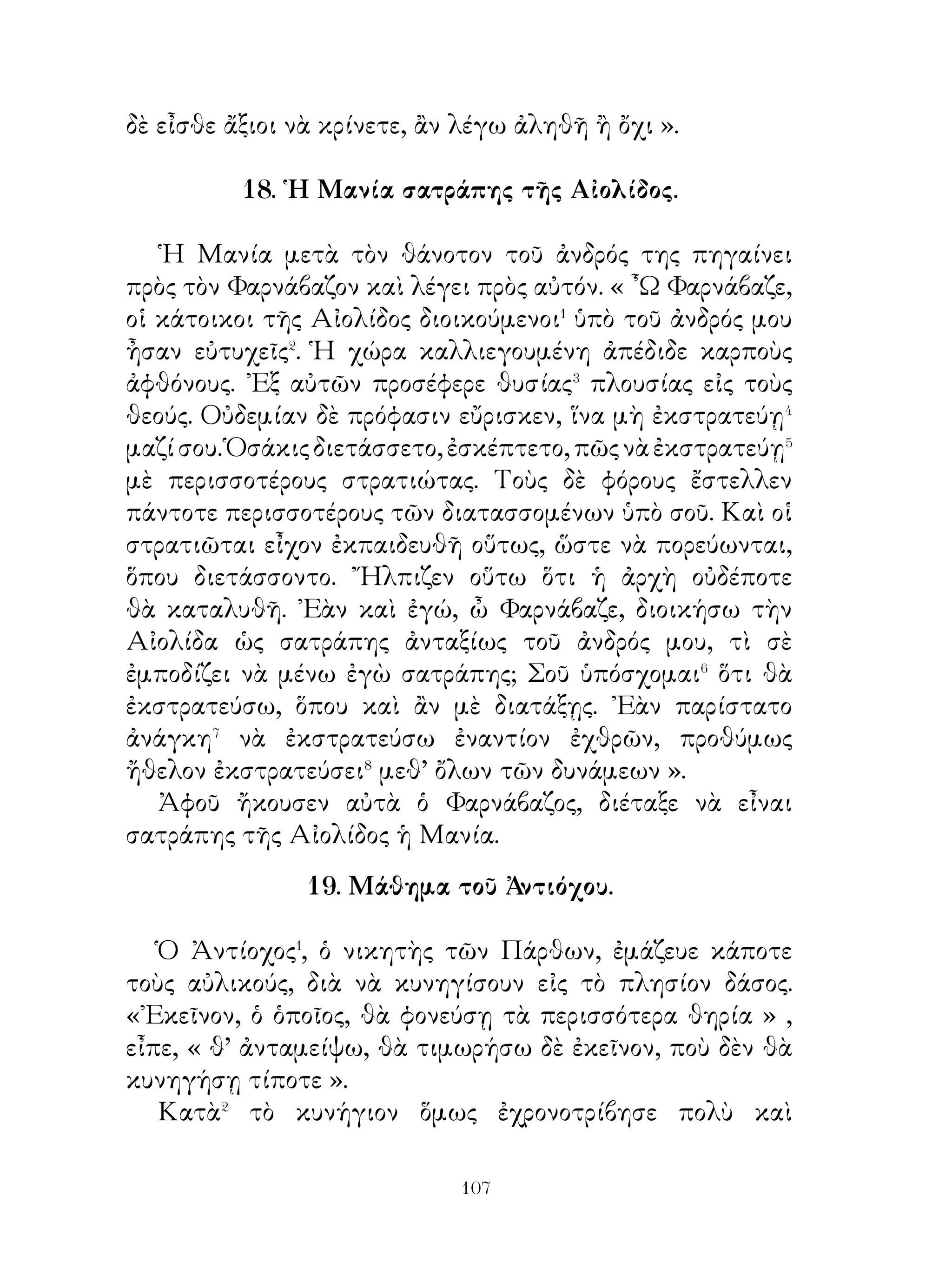 τὴν ἀπόκτησιν φίλων. Ὅλοι σχεδόν νομίζουν καὶ λέγουν,
ὅτι φίλος καλὸς εἶναι τὸ καλύτερον ἀπ’ ὅλα. ᾽Εν τούτοις ὁ
Σωκράτης ἔβλεπεν ὅτι ὅλοι φροντίζουν διὰ κάθε ἄλλο παρὰ
διὰ τὴν ἀπόκτησιν φίλων.
   ῎Εβλεπε δὲ ὅτι οἱ περισσότεροι προσπαθοῦν νὰ ἀποκτοῦν�
οἰκίας καὶ ἀγροὺς καὶ δούλους, φίλον δ’ οὐδεὶς φροντίζει, πῶς
νὰ ἀποκτήσῃ, οὔτε πῶς νὰ σώζωνται οἱ ὑπάρχοντες. Καὶ
ὅταν μὲν εἶναι ἄρρωστοι⁴ οἱ δοῦλοι, προσκαλοῦν ἰατρούς, τοὺς
δὲ φίλους, ὅταν ἀρρωστοῦν παραμελοῦν. ᾽Εὰν δ’ ἀποθάνουν
οἱ ὑπηρέται ἢ οἱ φίλοι, τὴν μὲν ἀπώλειαν τῶν ὑπηρετῶν
θεωροῦν ζημίαν, διὰ δὲ τοὺς φίλους οὐδὲν νομίζουν ὅτι ἔχουν
χάσει⁵.
   Πρὸς τούτοις δὲ ἀπὸ μὲν τὰ ἄλλα κτήματα οὐδὲν ἀφήνουν⁶
ἀπεριποίητον⁷, τοὺς δὲ φίλους, ἄν καὶ ἔχουν ἀνάγκην⁸
περιποιήσεως, παραμελοῦν⁹. Τοὐναντίον δὲ θὰ ἔπρεπε�⁰ τοὺς
φίλους νὰ ἐκτιμᾷ τις καὶ δι’ αὐτοὺς νὰ φροντίζῃ διότι ὁ καλὸς
φίλος εἶναι πολλὰς φορὰς καλύτερος καὶ ὀπὸ τὸν ἀδελφόν.

     26. ῾Η πρώτη θήρα τοῦ Κύρου τοῦ πρεσβυτέρου.

  Ἀφοῦ ὁ Ἀστυάγης εἶδεν ὅτι ὁ Κῦρος ἐπεθύμει� πολὺ� νὰ
κυνηγῆ� εἰς τὸ δάσος, στέλλει αὐτὸν μὲ τὸν θεῖόν του, ἵνα τὸν
προφυλάττουν, ἐὰν⁴ ἤθελε φανῇ κανὲν ἀπὸ τα ἄγρια θηρία.
Ὁ δὲ Κῦρος ἐζήτει νὰ μάθῃ ἀπὸ τοὺς ἀκολουθοῦντας ποῖα
θηρία πρέπει μὲ θάρρος⁵ νὰ διώξῃ. Οὗτοι δὲ ἔλεγον εἰς αὐτόν,
ποῖα θηρία εἶναι ἀβλαβῆ⁶ καὶ ὅτι ἔπρεπε ὰ προφυλαχθῇ
μᾶλλον ἀπὸ κακοτοπιές⁷. ᾽Ενῷ ὅμως ἤκουεν αὐτά, αἴφνης
βλέπει ὅτι ἔλαφος ἀνεπήδησε. Ἀμέσως ἐλησμόνησεν ὅλα
αὐτὰ καὶ οὐδὲν ἄλλο ἔβλεπε παρὰ τὸν δρόμον τῆς ἐλάφου.
Καταδιώκων δὲ αὐτὴν τὴν ἐφόνευσεν. Οἱ φύλακες τότε
πλησιάσαντες αὐτὸν τοῦ συνέστησαν νὰ μὴ τρέχῃ.


                           
 