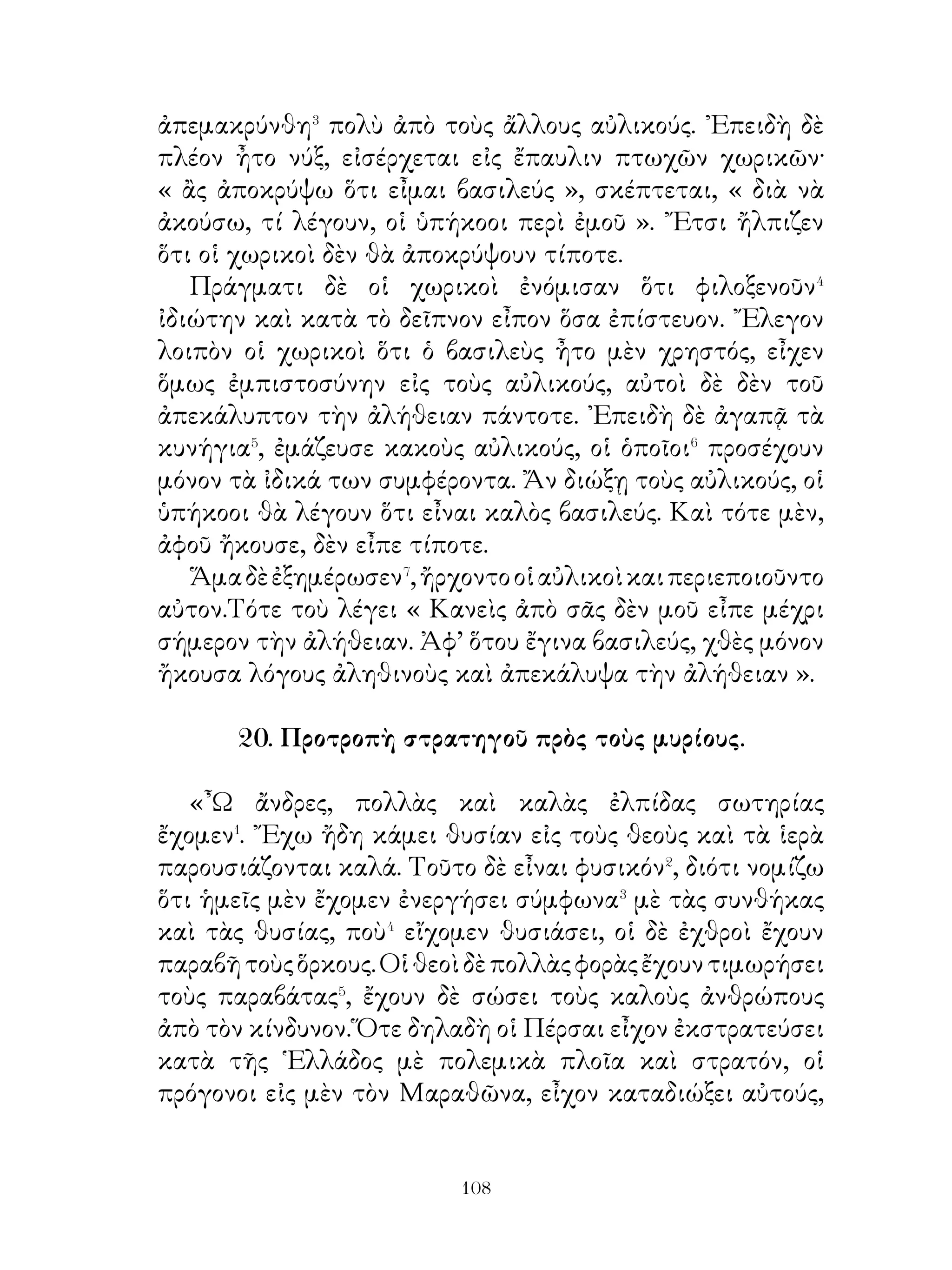 ᾽Εν τῷ μεταξὺ ὅμως ἤκουσε κραυγὴν καὶ ἀμέσως
ἐπήδησεν ἐπὶ τοῦ ἵππου καὶ γεμᾶτος ἀπὸ ἐνθουσιασμὸν⁸
ἐπιπίπτει κατὰ τοῦ κάπρου καὶ τὸν φονεύει. ῾Ο θεῖος τότε
βλέπων τό θάρρος παρεκάλει αὐτὸν νὰ μὴν κινδυνεύῃ· αὐτὸς
δὲ παρεκάλει τὸν θεῖον νὰ τὸν ἀφήσῃ νὰ φέρη τὰ κυνήγια
μόνος του πρὸς τὸν πάππον. Πράγματι δὲ προσφέρων ταῦτα
εἰς τὸν πάππον ἔλεγεν ὅτι μόνος του ἐκυνήγησεν αὐτὰ χάριν
αὐτοῦ. ῾Ο δὲ Ἀστυάγης ηὐχαριστεῖτο μέν, συνεβούλευεν
ὅμως αὐτὸν νὰ μὴ κινδυνεύῃ.

27. ῾Η πρὸς τοὺς τιμῶντας τοὺς γονεῖς εὔνοια τῶν θεῶν.

   Εἰς τὴν Σικελίαν ἔρρευσε κάποτε ἐκ τῆς Αἴτνης ῥύαξ
πυρός· λέγουν δὲ ὅτι οὗτος ἔρρεε καὶ πρὸς τὴν ἄλλην χώραν
καὶ μάλιστα� πρὸς πόλιν ἀπὸ τὰς ἐκεῖ κατοικουμένας.
Διηγοῦνται λοιπὸν ὅτι οἱ μὲν ἄλλοι ζητοῦντες σωτηρίαν
ὥρμησαν πρὸς φυγήν, ἕνας δὲ κάποιος� ἀπὸ τοὺς νεωτέρους
ἔφερε τὸν γέροντα πατέρα ἐπὶ τῶν ὤμων, διότι ἔβλεπεν ὅτι
δὲν μποροῦσε νὰ βαδίσῃ�. ᾽Επροφθάσθη⁴ ὅμως ἀπὸ τὸν ῥύακα
τοῦ πυρός.
   ᾽Εδὼ ὅμως εἶναι ἄξιοι να ιδῇ τις ὅτι ὁ θεός εὐνοεῖ τοὺς
καλοὺς ἄνδρας Λέγεταί δηλαδή ὅτι τὸ πῦρ ἔρευσε⁵ γύρω ἀπὸ
τὸν τόπον ἐκεῖνον καὶ ὅτι αὐτοὶ μόνοι ἐσώθησαν. Ἔκτοτε
ὠνομάσθη τὸ μέρος χῶρος τῶν εὐσεβῶν. Ὅσοι δὲ ἀπεχώρησαν⁶
ταχέως καὶ ἐγκατέλειψαν τοὺ; γονεῖς, ἐχάθησαν⁷.

               28. ῾Η θέσις τοῦ τυράννου.

   Ὅτε ἤμην ἁπλοῦς πολιτης�, εἶχα� ὅλας τὰς χαράς�, τώρα
δὲ νοιώθω ὅτι στεροῦμαι ἀπ’ ὅλα αὐτά. Τότε, ὁσάκις⁴
ἐπιθυμοῦσα νὰ εὐχαριστηθῶ, συνανεστρεφόμην τοὺς


                             
 