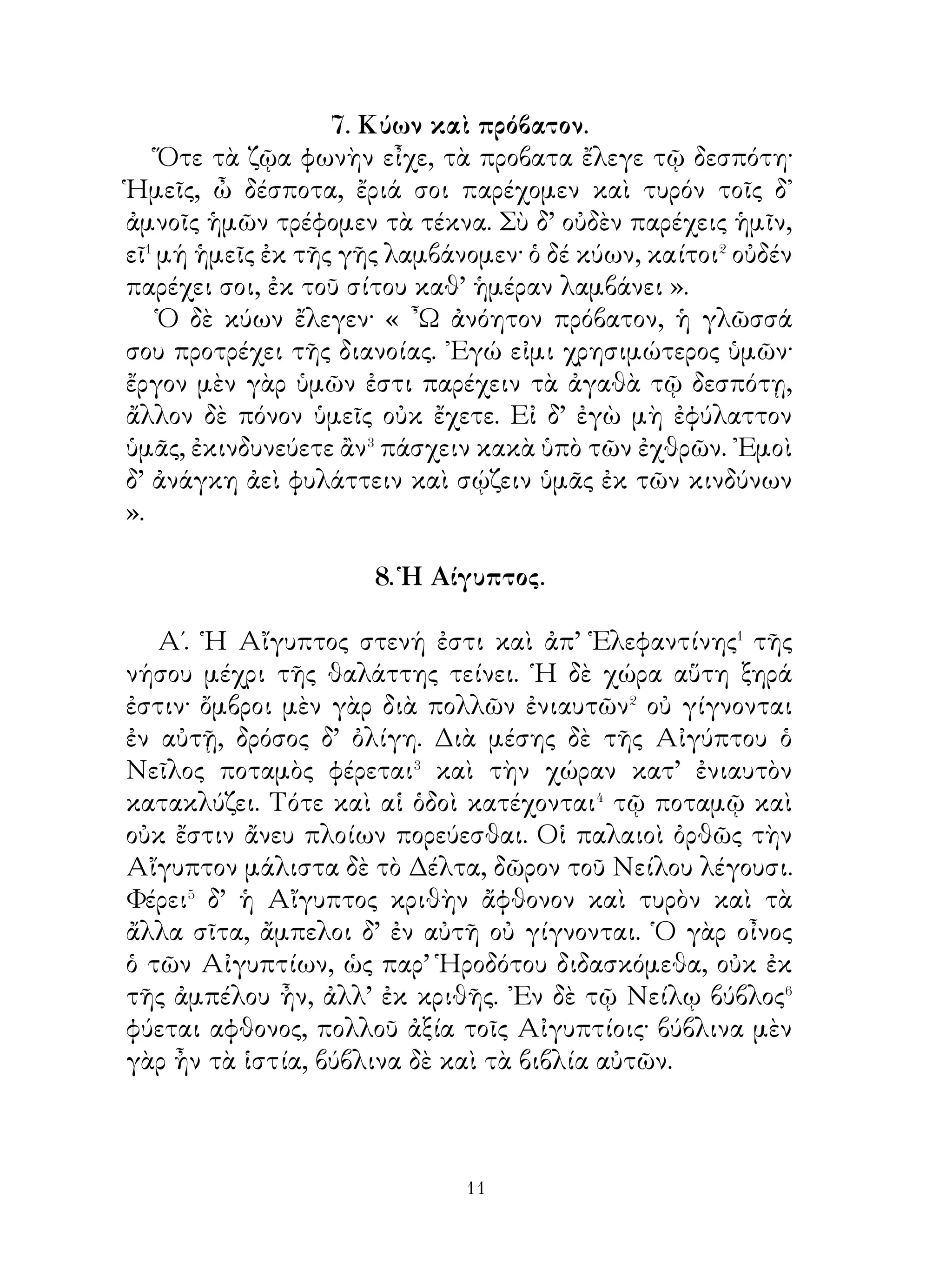 10. ῾Η Περσία.
   ῾Η Περσία πεδινὴ καὶ παμφόρος χώρα ἐστί. Πληθύει δὲ
ποταμῶν καὶ λιμνῶν, ἔνθα οἱ ἁλιεῖς ἰχθῦς ἁλιεύουσιν. ᾽Εν
τοῖς πεδίοις οἱ μὲν γεωργοί τοῖς βουσὶ τοὺς ἀγροὺς ἀροῦσιν�,
οἱ δὲ νομεῖς ἀγέλας βοῶν καὶ ἵππων νέμουσι, πολλαχοῦ δὲ
καὶ γρᾶες βουκόλοι εἰσί.
   Οἱ βασιλεῖς τῆς Περσίας μεθ’ ἱππέων εἰς τὰς σατραπείας
ἤλαυνον�, οι δ’ ιερεῖς τοῦ ἄστεως συμπρούπεμπον� τοις
βασιλεῦσι καὶ βοῦς τοῖς θεοῖς ἔθυον· οἱ δ’ ἐν αὐταῖς κάτοικοι
ὑπεδέχοντο τοὺς βασιλέας καὶ προσεκόμιζον αὐτοῖς δῶρα, βοῦς
καὶ ἵππους χρυσοχαλίνους. Καὶ οἱ πτωχοὶ δὲ τῶν ὑπηκόων,
χαλκεῖς⁴, σκυτεῖς⁵ καὶ βουκόλοι, προσέφερον ὅπλα, τυρὸν
καὶ τρωκτά⁶.῾Ο δὲ βασιλεύς, ὅτε εἰς τὴν πόλιν ἐπανῆγεν⁷,
δῶρα ὁμοίως διὰ πρέσβεων ἔπεμπε τοῖς σατράπαις καὶ τοῖς
σπουδαίοις τῶν κατοίκων-

                  11. Ἀλώπηξ καὶ κόραξ

   Κόραξ ποτὲ ἁρπάζει μοῖραν� τυροῦ καὶ εἰς κοίλην φάραγγα
καταφεύγει. ᾽Ενταῦθα ἐπὶ δένδρου ἐκαθέζετο. ᾽Εν τῆ φάραγγι
γῦπες καὶ ἱέρακες καὶ ἱκανὸς ἀριθμὸς κωνώπων, τεττίγων
καὶ ἄλλων ὀρνέων� διέμενεν. Ἀλώπηξ δὲ παρὰ τὸ σπήλαιον
τῆς φάραγγος ἀνεπαύετο. ῾Ως δὲ τὸν κόρακα αἰσθάνεται�,
σπεύδει ὑπὸ τὸ δένδρον καὶ λέγει αὐτῷ· « ᾽Αληθῶς ὡς
καλὸς εἶ, ὡς καλοὺς ὄνυχας καὶ πτέρυγας ἔχεις· εἰ καὶ φωνὴν
εἶχες, βασιλεὺς ἂν τῶν ὀρνέων ἦσθα⁵ ». Ταῦτα δ’ ἔλεγε πρὸς
ἀπάτην.
   Ὁ κόραξ δ’ ὅμως τὴν τῆς ἀλώπεκος πονηρίαν οὐκ
αἰσθάνεται καὶ εὐθὺς ἐκβάλλει τὸν τυρὸν καὶ ἀνακράζει. Ἡ
δὲ τοῦτον λαμβάνει καὶ λέγει· « ῏Ω κόραξ, ἀληθῶς φωνὴ μὲν
ἦν σοι, νοῦν δ’ οὐκ εἶχες ».

                            
 