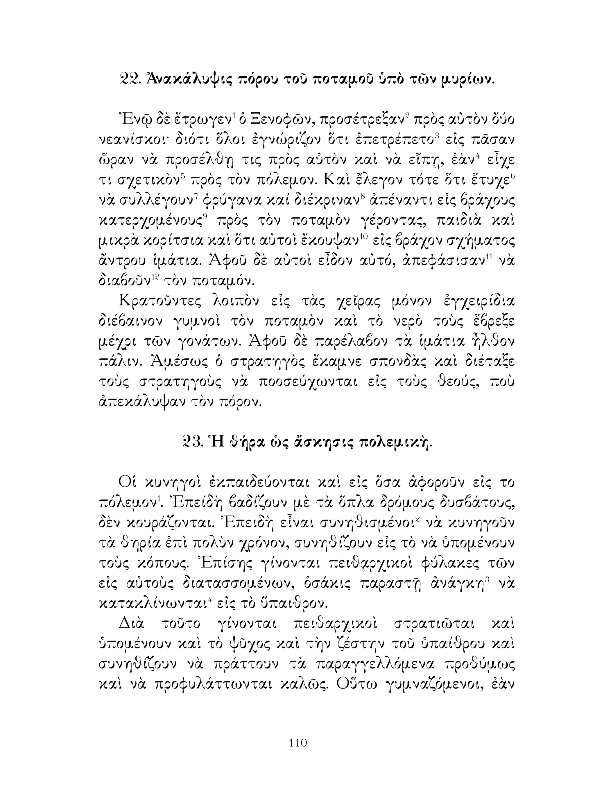 Οἱ Λακεδαιμόνιοι, ἐπειδὴ καὶ αὐτοὶ εἶχον ἀκούσει
τόν χρησμόν, ἐδέχθησαν⁸ τὴν συμμαχίαν. Ἀφοῦ λοιπὸν
συνεπληρώθη⁹ ἡ προπαρασκευὴ τοῦ Κροίσου, διαβαίνει
τὸν Ἅλυν καὶ εἰσβάλλει εἰς τὴν Καππαδοκίαν. Νικηθεὶς
ὅμως ὑπεχώρησεν εἰς Σάρδεις, διὰ νὰ μήν ἀποχωρισθῇ�⁰
ἀπὸ τοὺς συμμάχους. Οἱ σύμμαχοι ὅμως ἠμποδίσθησαν
νὰ ἐκτελέσουν, ὅσα διετάχθησαν�� ἀπὸ τὸν Κροῖσον, διότι
ὁ Κῦρος ἠκολούθει τὸν Κροῖσον· καὶ φθάσας εἰς Λυδίαν
ἐπολιόρκει τὰς Σάρδεις.

    30. Ὁ λόγος τοῦ Κλεάρχου πρὸς τοὺς στρατιώτας
         δείξαντας διαθέσεις ἀντιπειθαρχικάς.

    « Ἄνδρες στρατιῶται, ὁ Κῦρος ἦτο φίλος μου. Ὅτε δὲ
ἤμην ἐξόριστος�, χρήματα πολλὰ μοῦ ἔδιδε, τὰ ὁποῖα ἐγὼ
ἐξώδευον� ὄχι διὰ τὸν ἑαυτόν μου, ἀλλὰ διὰ σᾶς. Μαζί σας
δὲ ἐξεδίωκον ἐκ τῆς Χερσονήσου τοὺς Θρᾷκας, οἱ ὁποῖοι
ἤθελαν νὰ καταστρέψουν τὴν χώραν. Ὅτε δὲ μὲ εἰδοποίησεν,
ἐπήγαινον πρὸς αὐτόν, ἵνα συγκινδυνεύσω μαζί του ἀντὶ τῶν
εὐεργεσιῶν, τὰς ὁποίας� ἐλάμβανον⁴ παρ’ ἐκείνου.
    « ᾽Επειδὴ ὅμως σεῖς τώρα δὲν θέλετε νὰ συγκινδυνεύσετε
μαζί μου, ἀνάγκη εἶναι εἰς ἐμὲ ἢ νὰ παύσω νὰ εἶμαι φίλος
του ἢ νὰ παύσω νὰ εἶμαι στρατηγός σας. ᾽Επειδὴ ὅμως σεῖς
δὲν θέλετε νὰ ὑπακούσετε εἰς ἐμέ, ἐγὼ προθύμως θὰ πάω,
ὅπου καὶ ἂν μὲ διατάξετε σεῖς, διότι νομίζω ὅτι σεῖς εἶσθε
δι’ ἐμὲ καὶ φίλοι καὶ σύμμαχοι καὶ πατρίς. Μαζί σας μπορῶ
νὰ εἶμαι⁵ πάντοτε πολύτιμος φίλος, χωρὶς σᾶς δὲ δὲν μπορῶ
νὰ εἶμαι ουτε φίλος καλός, οὔτε ἱκανὸς ἐναντίον ἐχθρῶν νὰ
ἐκστρατεύσω ».




                             
 