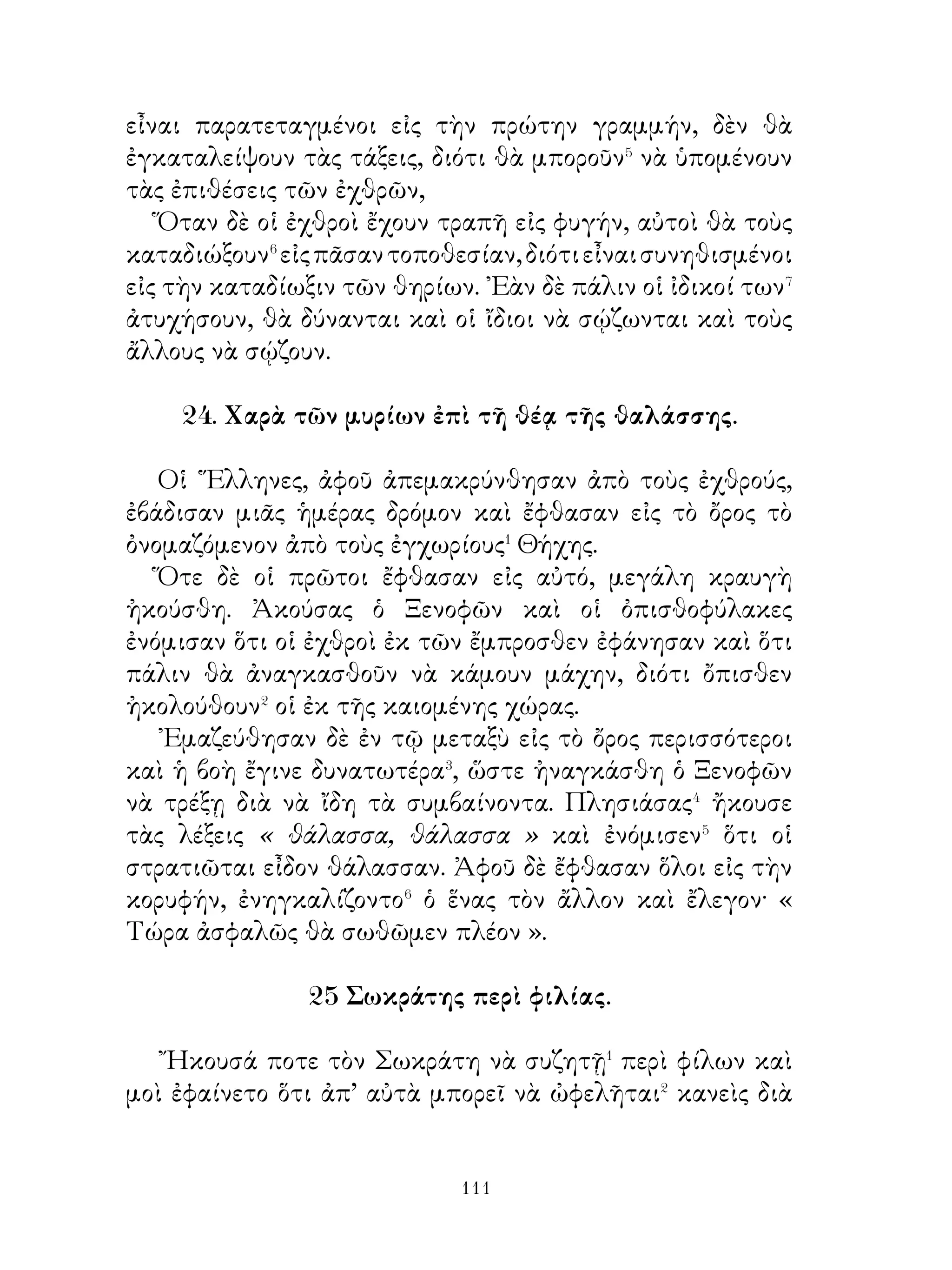 31. Ἀγησίλαος.

   ῾Ο Ἀγησίλαος τὰ μὲν θεῖα τόσον� ἐσέβετο, ὥστε καὶ οἱ
ἐχθροὶ τοὺς ὅρκους ἐκείνου καὶ τὰς συνθήκας ἐθεώρουν�
ἀξίας περισσοτέρας πίστεως. ῾Ως πρὸς δὲ� τὸν ἀγαθὸν καὶ
δίκαιον χαρακτῆρά του, ποία ἀπόδειξις⁴ μπορεῖ νὰ εἶναι⁵
μεγαλυτέρα ἀπὸ τὴν ἑξῆς, δηλαδὴ ὅτι ποτὲ δὲν ἔβαλε κακὸν
κατὰ νοῦν⁶ ἐναντίον οὐδενός⁷; Τῆς δ’ ἀνδρείας του ἀποδείξεις
πολλαὶ ὑπάρχουν. ᾽Εκινδύνευε μὲν πάντοτε μαζὶ μὲ τοὺς
στρατιώτας του πρὸς ἐχθροὺς ἰσχυροτάτους, κατὰ δὲ τοὺς
ἐναντίον⁸ τούτων ἀγῶνας πρῶτον τὸν ἑαυτόν του ἔταττε.
Διὰ τοῦτο καὶ οἱ στρατιῶταί του καὶ οἱ ἐχθροί του καὶ οἱ
῞Ελληνες ὅλοι τὸν ἐτίμων⁹.


  32. Κῦρος ὁ πρεσβύτερος πρὸς τοὺς Πέρσας μετὰ τὴν
                        μάχην.


   « Ἄνδρες στρατιῶται, πρῶτον μὲν ἐγὼ καὶ σεῖς ὅλοι τοὺς
θεοὺς εὐχαριστοῦμεν�, διότι εἴμεθα νικηταί. Διὰ τοὗτο ἀπὸ
ὅσα ἀγαθὰ� ἔχομεν, πρέπει� νὰ προσφέρωμεν⁴ εὐχαριστηρίους
θυσίας πρὸς τοὺς θεούς. Ὅλους δὲ μαζὶ σᾶς θαυμάζω, διότι ὄ,τι
ἔχομεν, ἀπὸ σᾶς ὅλους ὑπάρχει. Θὰ βραβεύσω δὲ τὸν καθένα
ἀνταξίως τῶν κινδύνων, τοὺς ὁποίους ἔχετε κινδυνεύσει.
᾽Απὸ τὴν νίκην δὲ αὐτὴν μόνοι σας⁵ μπορεῖτε να κρίνετε⁶,
ποῖον ἐκ τῶν δύο ἡ ἀνδρεια⁷ ἢ φυγή σῳζει τὰς ψυχὰς καὶ
συγχρόνως ποίαν τινὰ εὐχαρίστησιν ἡ νίκη προσφέρει. Τώρα
δέ, ἀφοῦ προσφέρετε θυσίας εἰς τοὺς θεούς, πηγαίνετε εἰς
τὰς σκηνάς ». ῎Επειτα τοὺς διέλυσε.



                           
 