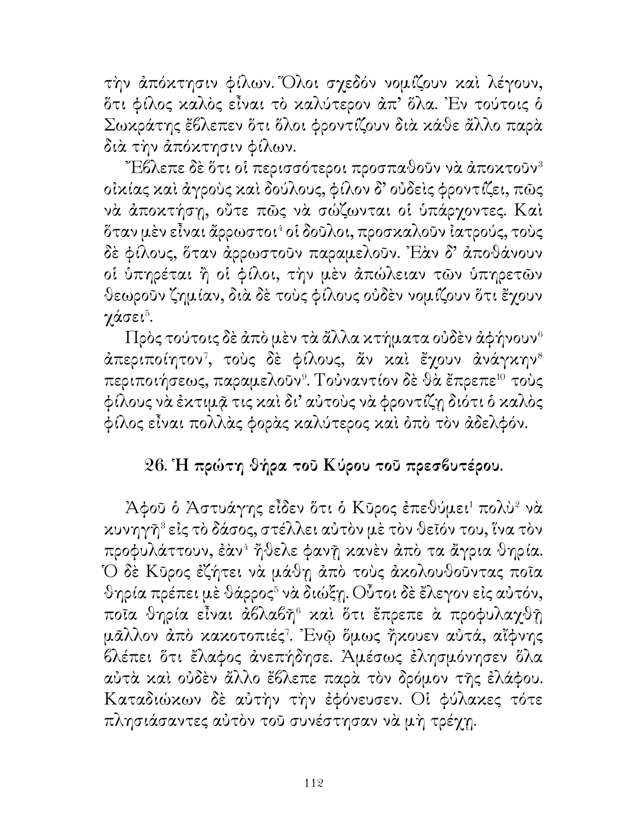 33. Ὁ Ξενοφῶν ὁμιλεῖ πρὸς τοὺς στρατιώτας διὰ τὴν
                    πειθαρχίαν.

   « Γνωρίζετε, ὧ στρατιῶται, ποία ἀπειθαρχία� ὑπάρχει
εἰς τὸ στράτευμα. Κανεὶς δὲν ὑπακούει εἰς τοὺς ἀρχηγοὺς
καὶ ὁ καθεὶς� κάμνει ὅτι θέλει. ᾽Εὰν λοιπὸν τέτοια εἶναι τὰ
πράγματα, τί λογῆς� κατάστασις θὰ δημιουργηθῇ⁴; Σεῖς
ὅλοι δὲν θὰ εἶσθε ἱκανοὶ οὔτε πόλεμον νὰ ἀναλάβετε⁵, οὔτε
νὰ καταπαύσετε αὐτόν. ῾Ο καθεὶς δὲ θὰ σκέπτεται κακὸν
ἐναντίον σας. Καὶ ἂν μερικοὶ πρέσβεις ἔλθουν⁶ πρὸς σᾶς δι’
εἰρήνην ἢ ἄλλο τι, ὁ καθεὶς θὰ μπορῇ νὰ σᾶς κάνῃ ὅ,τι καὶ
ἂν σκέπτεται. ῎Επειτα, ὅποιους καὶ ἂν ἐκλέξητε στρατηγούς
σας, δὲν θὰ ἀξίζουν τίποτε⁷.
   « Ποία δὲ πόλις θὰ μᾶς εἶναι πλέον φιλική, ὅταν ἀκούῃ
ὅτι τέτοια ἀπειθαρχία ὑπάρχει⁸ εἰς τὸ στράτευμα; οὐδεμία
βέβαια· διότι καὶ ἡμεῖς οἱ ἴδιοι πιστεύομεν ὅτι, ὅσοι κάμνουν
τέτοια, εἶναι κακοὶ καὶ ἐπικίνδυνοι στρατιῶται ».

              34. Ὁ οὐρανὸς ὑπὸ τῶν ἀρχαίων.

   Οἱ ἀρχαῖοι ἐπίστευον ὅτι ὁ οὐρανός, ὁ ὁποῖος εἶναι γαλάζιος,
ἦτο ἀπὸ χαλκόν. Εἰς τὸν οὐρανὸν ἦτο φῶς μὲν λαμπρόν,
ἥλιος δὲ καθαρώτατος καὶ τό δάπεδον ἀπὸ χρυσόν.῏Ητο δέ
ὁ οὐρανὸς γεμᾶτος� ἀπὸ οἰκίας καὶ ναοὺς τῶν θεῶν καὶ εἰς
τοὺς ναοὺς ὑπῆρχον ἀγάλματα αὐτῶν. Τὰ ἀνάκτορα δὲ τῶν
θεῶν ἔκλειον θύραι ἀπὸ σίδηρον καὶ χαλκόν, αἱ δὲ στέγαι
τῶν οἰκιῶν καὶ ἀνακτόρων ἦσαν ἐκ κεράμου. Εἰς τὸ μέγαρον
ἐπὶ θρόνου ἀπὸ χρυσὸν ἐκάθητο ὁ Ζεὺς καὶ γύρω� ἀπὸ αὐτὸν
οἱ ἄλλοι θεοί. Εἰς τὸ συνέδριον� δὲ ἀπεφάσιζον⁴, εἰς ποίους
ἀπὸ τοὺς ἀνθρώπους νὰ εἶναι εὐνοϊκοὶ καὶ πρὸς ποίους
δυσμενεῖς⁵. Συνήθως δὲ πρὸς τοὺς εὐσεβεῖς ἦσαν πάντοτε


                               
 