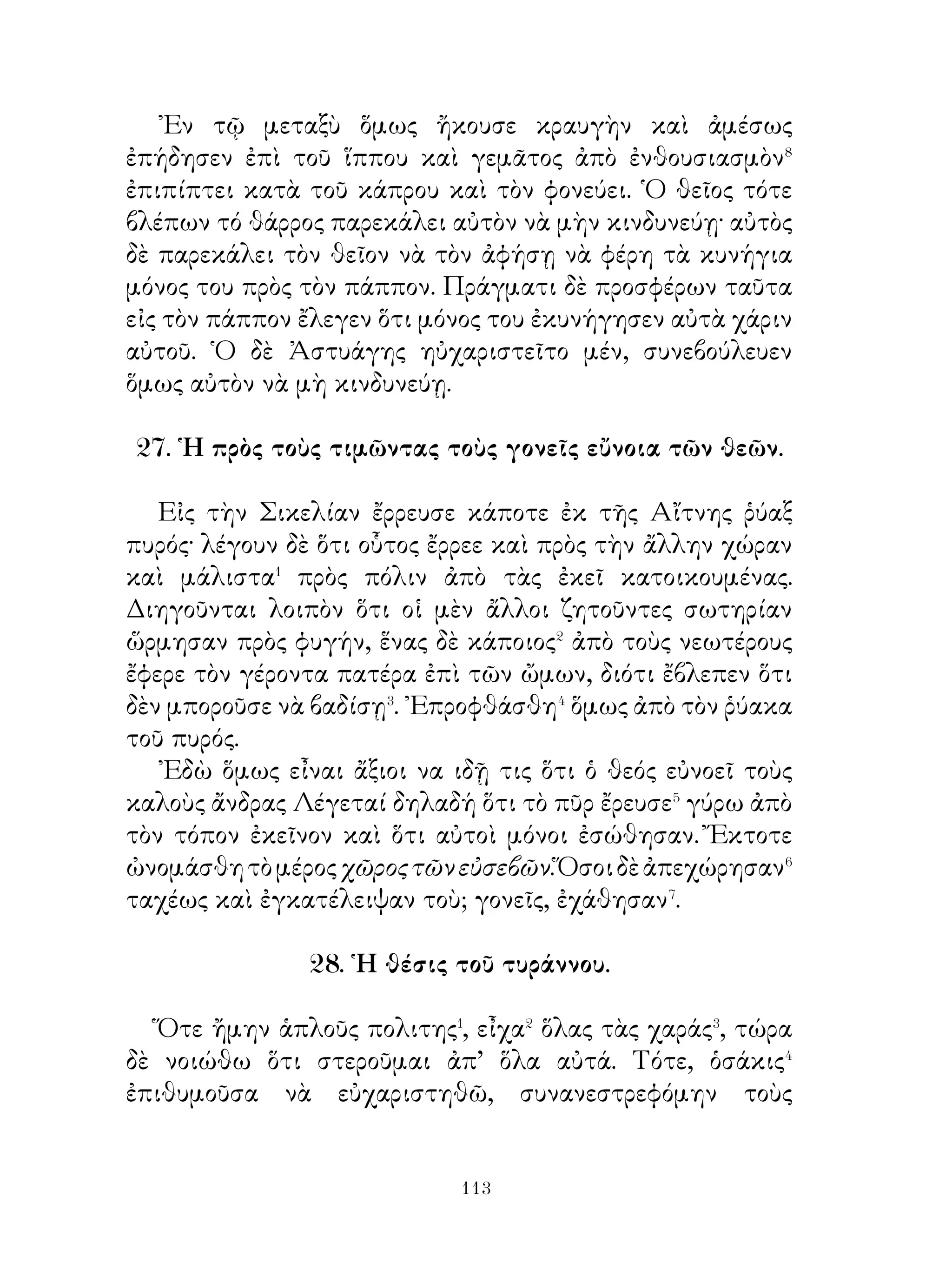 εὐσπλαχνικοί⁶. Εἶχον δὲ ἀγγελιοφόρον τὸν ῾Ερμῆν, ὁ ὁποῖος
μετέφερε τὰς ἀποφάσεις αὐτῶν εἰς τὴν γῆν.

                35. ῾Ηρακλῆς καὶ Ἀθηνᾶ.

   Ὁ Ἡρακλῆς ἐβάδιζε διὰ στενοῦ δρόμου διευθυνόμενος πρὸς
λειμῶνα, ὁ ὁποῖος ἦτο γεμᾶτος ἀπὸ ἀμυγδαλιὲς καὶ συκιές.
᾽Εκράτει δὲ εἰς τὰς χέρια του ῥόπαλον σιδερένιο μὲ ἀργυρᾶ
καρφιὰ στολισμένο�. Αἴφνης βλέπει ἐπὶ τῆς γῆς κάτι ὅμοιον
μὲ μῆλον χρυσοῦν καὶ προσπαθεῖ νὰ τὸ σπάσῃ�. Ὅτε ὅμως
εἶδεν ὅτι αὐτὸ ἐγίνετο δύο καὶ τρεῖς φορὰς μεγαλύτερον�,
ἐκτύπα ἀκόμη περισσότερον μὲ τὸ σιδερένιο ῥόπαλον. Τοῦτο
ὅμως ἐφούσκωνε⁴ καὶ ἔφραζε τὸν δρόμον. Δι’ αὐτό ὁ Ἡρακλῆς
παρεξενεύετο πολύ.
   Αἴφνης παρουσιάζεται ἡ θεὰ Ἀθηνᾶ, ἡ ὁποία ἦτο εὐνοϊκὴ
πρὸς αὐτόν, καὶ τοῦ λέγει· « Παῦσε, ἀδελφέ. Αὐτὸ τὸ χρυσοῦν
μῆλον εἶναι φιλονεικία καὶ ἔρις. Ἄν τις ἀδιαφορήσῃ⁵, μένει,
ὅπως ἦτο, ἂν δέ τις τὸ κτυπᾷ, ἐξογκώνεται ».

                       36. Αἰγεύς.

   ῾Ο Αἰγεὺς κάποτε εἶχεν ἔλθει εἰς Τροιζῆνα· ἐδῶ
ἐφιλοξένησεν� αὐτὸν ὁ Πέλοψ, ὁ ὁποῖος ἔδωκε� γυναῖκα εἰς
αὐτὸν τὴν θυγατέρα του Αἴθραν. ῞Ὅτε δὲ ὁ Αἰγεύς ἐπρόκειτο
νὰ ἀπέλθῃ, παρήγγειλεν εἰς τὴν Αἴθραν, ἂν γεννήσῃ ἄρρενα
υἱόν, νὰ ἀναθρέψῃ αὐτὸν καὶ νὰ μὴ τοῦ φανερώσῃ τίνος εἶναι.
῎Επειτα ἔσκαψε λάκκον, ἐντὸς τοῦ ὁποίου ἔκρυψε διάφορα
ὅπλα, καὶ ἐπὶ τοῦ λάκκου ἔθηκε βράχον. Παρήγγειλε δὲ εἰς
τὴν Αἴθραν νὰ φέρῃ τὸν υἱὸν εἰς τὸ μέρος ἐκεῖνο καί, ἀφοῦ
σηκώση� τὸν βράχον, νὰ λάβῃ τὰ ὅπλα· αὐτὸς δὲ ἦλθεν εἰς
Ἀθήνας. Μετ’ οὐ πολὺ ὁ Μίνως, ὁ βασιλεὺς τῆς Κρήτης


                          
 