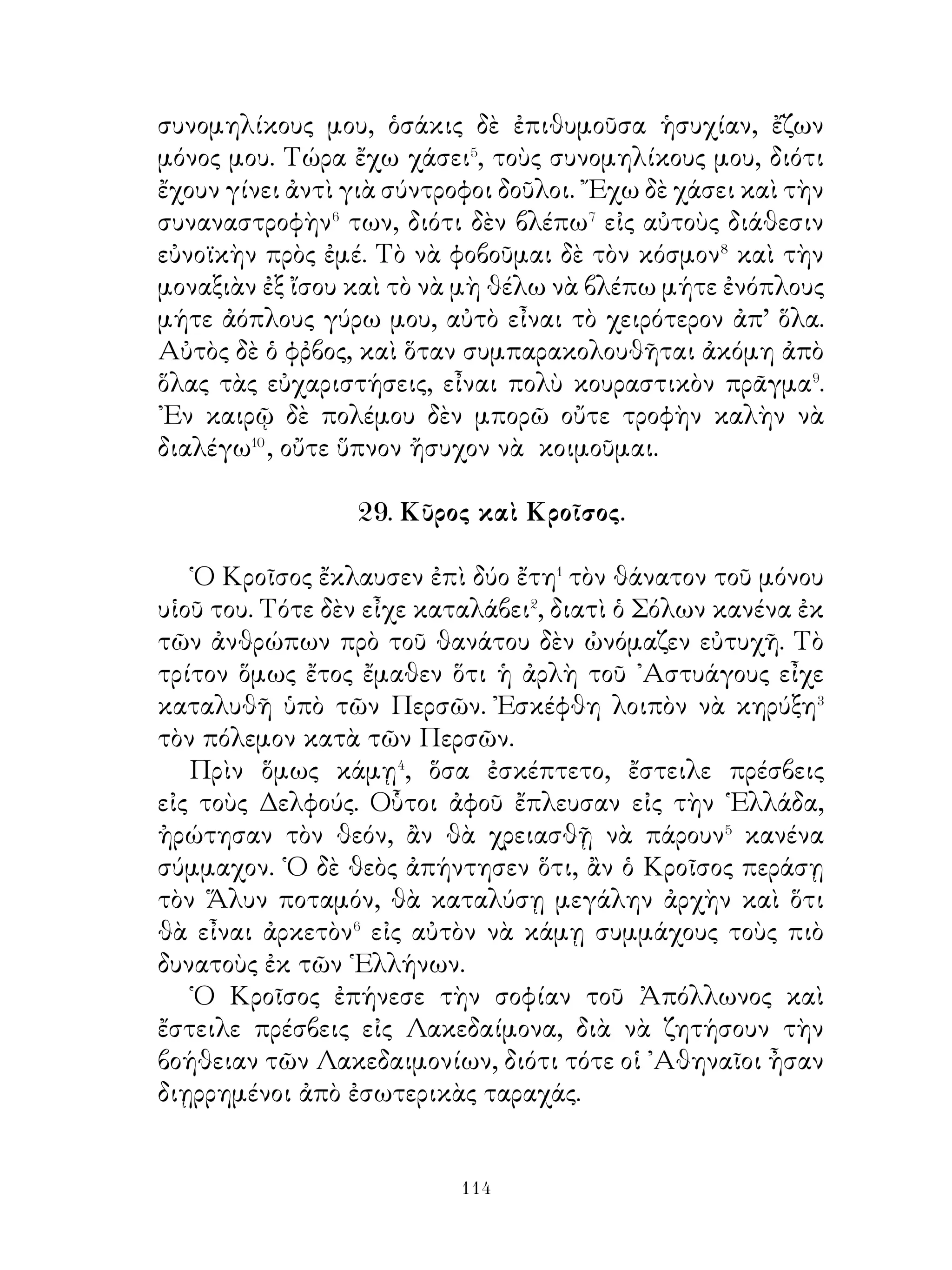 ἐξεστράτευσε κατὰ τῆς Ἀττικῆς καί, ἀφοῦ ἐνίκησε τοὺς
Ἀθηναίους, ἠνάγκασεν αὐτοὺς νὰ στέλλουν ἑπτὰ νέους⁴ καὶ
ἑπτὰ νέας, διὰ νὰ κατασπαράσσωνται⁵ εἰς τὸν λαβύρινθον,
ὅπου ὁ εἰσερχόμενος⁶ ἦτο χαμένος⁷. Εἶχε δὲ κατασκευάσει
τοῦτον ὁ Δαίδαλος, ἄριστος ἀρχιτέκτων.

                       37. Θησεύς.

   ῾Ο Θησεὺς ἐνηλικιωθεὶς ἀπώθησε τὸν βράχον εὐκόλως
καὶ ἔχων� τὰ ὅπλα ἔσπευδεν� εἰς Ἀθήνας. ῾Ο δρόμος τότε ἦτο
γεμᾶτος ἀπὸ κακούργους, οἱ ὁποῖοι, ἀφοῦ ἐφιλοξένουν τοὺς
ὁδοιπόρουτ, τοὺς ἐφόνευον τεντώνοντας αὐτοὺς εἰς δένδρα ἢ
τοὺς ἔσπρωχναν εἰς τὴν θάλασσαν. Τούτους ὅλους ἐφόνευσε
καὶ ἔφθασεν εἰς Ἀθήνας. ᾽Εδῶ ἡ νοσηρὰ κατάστασις τῶν
πραγμάτων� δὲν τὸν ἄφηνε νὰ ἡσυχάσῃ. Ἀφοῦ λοιπὸν
ἐπανέφερε τὴν τάξιν, οἱ συμπολῖται εὐχαρίστως ἐδέχθησαν
αὐτὸν ὡς σωτῆρα. ᾽Εν τῷ μεταξὺ δὲ φθάνουν οἱ ἐκ Κρήτης
πρέσβεις, διὰ νὰ λάβουν⁴ τὸν φόρον τοῦ τρίτου ἔτους. Ὁ
Θησεὺς μεταξὺ τῶν ἑπτὰ νέων ἐπῆγε καὶ αὐτὸς ἐλπίζων ὅτι
θὰ φονεύση τὸν Μινώταυρον. Πράγματι δὲ βοηθούμενος ὑπὸ
τῆς Ἀριάδνης ἐφόνευσε τὸν Μινώταυρον καὶ ἀπήλλαξε τὰς
Ἀθήνας ἀπὸ τὸν φόρον. ᾽Ενῷ ὅμως ἐπανήρχετο⁵, ἐλησμόνησε
νὰ ὑψώση ἱστίον λευκόν, ὅπως εἶχε συμφωνηθῆ⁶ κατὰ τὴν
ἀναχώρησιν⁷ ἐξ ᾽Αθηνῶν. ῾Ο πατὴρ τοῦ Θησέως περιμένων
εἰς τήν παραλίαν δὲν εἶδε σηκωμένον τὸ λευκὸν ἱστίον,
Νομίσας λοιπὸν ὅτι ὁ υἱός του ἐχάθη ἔπεσεν εἰς τὴν θάλασσαν
καὶ ἐπνίγη. ῎Εκτοτε τὸ πέλαγος ὠνομάσθη Αἰγαῖον. ῾Ο δὲ
Θησεὺς τοὺς διεσκορπισμένους⁸ εἰς τὴν Ἀττικὴν πρότερον
ἔφερε νὰ κατοικήσουν⁹ εἰς μίαν πόλιν, τὴν ὁποίαν Ἀθήνας
ὠνόμασεν.



                             
 