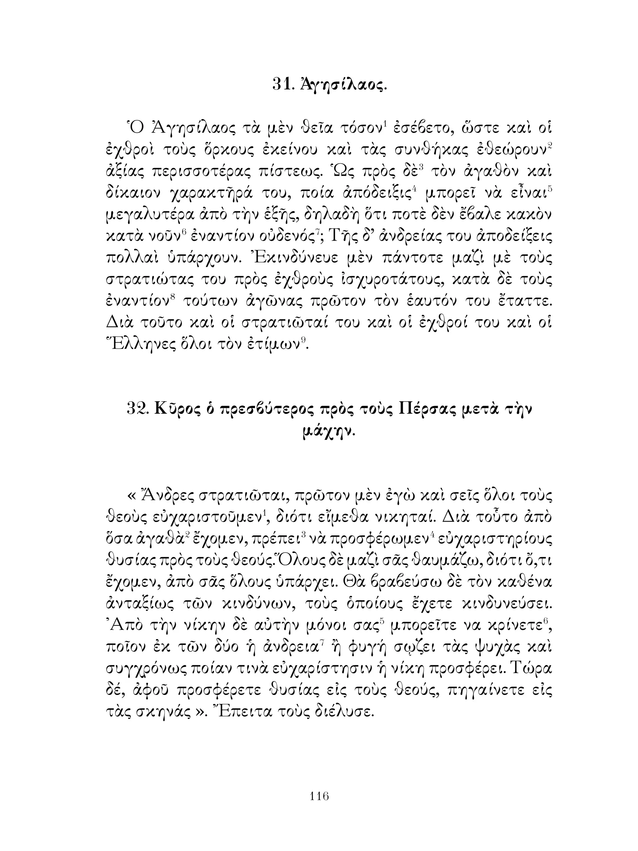ΜΕΡΟΣ Β΄

                  39. Ὁράτιος Κόκλης.

   Ὅτε οἱ ἐχθροὶ τῆς Ρώμης εἰς τὸν Τίβεριν ἔφθασαν καὶ
ἡτοιμάζοντο νὰ ἐπιτεθοῦν κατὰ τῶν Ρωμαίων, οἱ ὁποῖοι
ἀνθίσταντο εἰς τὴν ἀπέναντι� ὄχθην, ὁ ῾Οράτιος Κόκλης
σταθεὶς εἰς τὸ μέσον τῆς γεφύρας ἀντεστάθη μόνος κατὰ
τῶν ἐχθρῶν. Αὐτὸς σταματημένος� ἀπέκρουσε τοὺς ἐχθροὺς,
ἕως ὅτου οἱ ὄπισθεν αὐτοῦ τὴν γέφυραν κατέκοψαν. Τότε
αὐτὸς ῥιφθεὶς� εἰς τὸν ποταμὸν κολυμβῶν⁴ ἐπλησίασεν⁵ εἰς
τὴν ἀπέναντι ὄχθην χωρὶς νὰ πάθῃ τίποτε. Οἱ Ρωμαῖοι
ἐτοποθέτησαν χαλκῆν εἰκόνα τοῦ ἀνδρὸς εἰς τὸ ἱερὸν
τοῦ ῾Ηφαίστου καὶ τὸ ὄνομα αὐτοῦ παρέδοσαν εἰς τὴν
ἀθανασίαν.

        40. Ἄφιξις τῶν μυρίων εἰς τὴν Ἀρμενίαν.

   Οἱ ῞Ελληνες μετὰ πολλοὺς κόπους φθάνουν ἐν καιρῷ
νυκτὸς εἰς κώμην καὶ διασκορπίζονται� εἰς τὰς οἰκίας, ὅπου
ἐκοιμήθησαν. ῾Ο δὲ ἄρχων τῆς κώμης� ταύτης ἐδείκνυεν
εὐνοϊκὴν διάθεσιν� πρὸς τοὺς ῞Ελληνας· διότι προσκληθεὶς⁴
ὑπὸ τοῦ Ξενοφῶντος προσῆλθε καὶ διέταξε τοὺς κατοίκους
νὰ μοιράζουν τρόφιμα ἄφθονα εἰς τοὺς στρατιώτας. Τὴν
ἑπομένην δὲ ἡμέραν ὁ Ξενοφῶν περιερχόμενος⁵ μὲ τὸν
ἄρχοντα τῆς κώμης τὸ στρατόπεδον ἔβλεπε τοὺς στρατιώτας
νὰ διασκεδάζουν καὶ ἀπὸ πουθενὰ δὲν τοὺς ἄφηναν, παρὰ⁶
ἀφοῦ παρέθετον⁷ γεῦμα παντοῦ⁸ δὲ παρέθετον εἰς τήν


                             
 