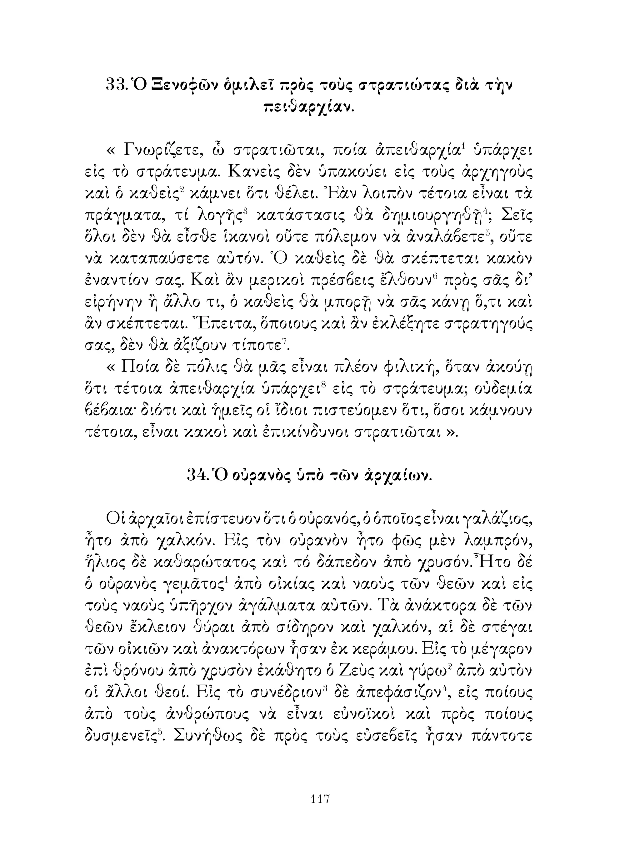 τράπεζαν κρέατα ἀπὸ ἀρνιά, ἀπὸ κατσίκια, ἀπὸ μόσχους.
῎Εδιδον δὲ ἀπὸ αὐτὰ εἰς τὸν Ξενοφῶντα καὶ ἐπέτρεπον⁹ εἰς
τὸν κωμάρχην νὰ λαμβάνῃ, ὅ, τι ἤθελεν. Αὐτὸς δὲ ἐλάμβανε
μόνον, ἂν τινα τῶν συγγενῶν εὕρισκεν αἰχμάλωτον, καὶ
διέτασσε τοὺς κατοίκους νὰ μοιράζουν καὶ ἄλλα τρόφιμα.
᾽Ερωτώμενος δὲ ποία ἡ χώρα αὕτη, ἔλεγεν ὅτι ἡ Ἀρμενία
ἦτο.

             41. Προμηθεὺς καὶ ᾽Επιμηθεύς.

   ῏Ητο ποτε χρόνος, ὅτε θεοὶ μὲν ὑπῆρχον, ὄντα� δὲ
θνητὰ δὲν ὑπῆρχον. Ὅτε δ’ ἦλθεν ὁ ὡρισμένος� χρόνος τῆς
δημιουργίας τούτων, οἱ θεοὶ ἀνεκάτευσαν γῆν καὶ ὕδωρ
καὶ ἐδημιούργησαν τὰ ὄντα. Ὅτε δ’ ἐπρόκειτο νὰ φέρουν
αὐτὰ εἰς φῶς, ἐπιτρέπουν εἰς τὸν Προμηθέα καὶ ᾽Επιμηθέα
νὰ μοιράσουν� εἰς ἕκαστον δυνάμεις. ῾Ενῷ δὲ ὁ Προμηθεὺς
ἐμοίραζεν, ὁ ᾽Επιμηθεὺς ἐστέκετο πλησίον αὐτοῦ καὶ
ἐβοήθει. Καὶ εἰς ἄλλα μὲν ἔδωσεν ἰσχύν, ἄλλα δ’ ἔκαμεν⁴
ἀσθενέστερα. ᾽Εδυνάμωσε⁵ δὲ ὅλα μὲ διαφόρους δυνάμεις,
ὥστε νὰ διαθέτουν τὰ μέσα⁶ πρὸς σωτηρίαν. ᾽Ενέδυε⁷ δὲ
ταῦτα μὲ τρίχας καὶ μὲ δέρματα διὰ τὰ κρύα.

            42. Πατριωτισμὸς τοῦ Ἀγησιλάου.

   Ὅλοι γνωριζουν ὅτι ὁ Ἀγησίλαος οὔτε ἀπὸ κινδύνους
ἀπεῖχεν� οὔτε κόπους ἀπέφευγεν�. ᾽Ενόμιζεν ὅτι ἔργον λαμπροῦ
βασιλέως εἶναι νὰ ὠφελῆ τοὺς ἀρχομένους, ὅσον μπορεῖ
περισσότερον. Μεταξὺ τῶν ἀρετῶν αὐτοῦ κατατάσσω τὸ ὅτι
ἐδείκνυε πειθαρχίαν καὶ λατρείαν εἰς τοὺς νόμους. ῎Ετσι ὁ
καθεὶς μὲ τὸ παράδειγμα αὐτοῦ ἐνισχύετο, ὥστε νὰ πείθεται
εἰς τοὺς νόμους, εἰς τοὺς ὁποίους ὡρκίσθη πειθαρχίαν.


                           
 