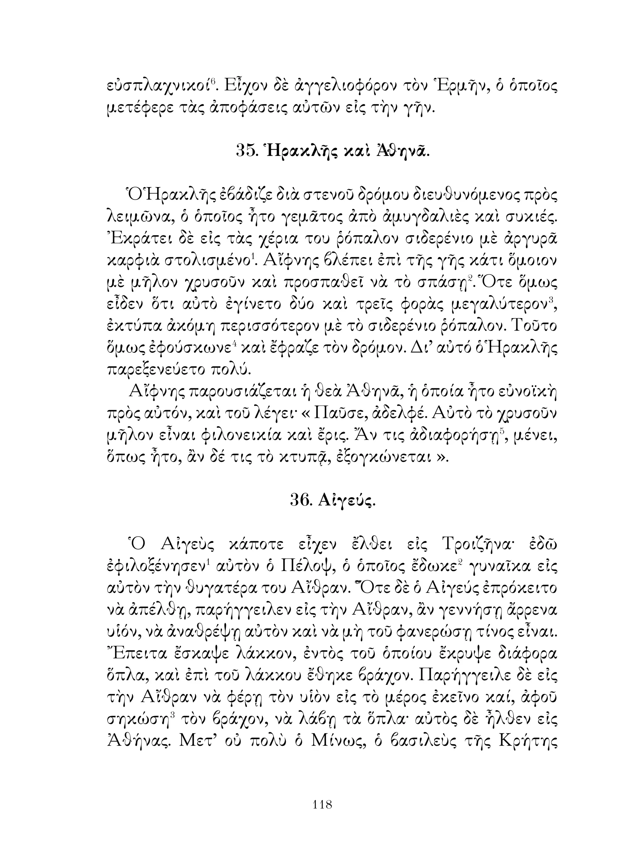 Μόνος του ἐπιστατοῦσεν εἰς ὅλα, εἰς ὅλα ἦτο παρών καί, ἂν�
συμφορά τις συνέβαινεν, αὐτὸς εὑρίσκετο κοντά⁴. ᾽Επεθύμει
ὅλοι οἱ πολῖται νὰ εἶναι σῷοι, ὥστε, καὶ ἂν ὁ μικροὗ λόγου
ἄξιος ἐχάνετο ἄνευ λόγου, ἐπέβαλλε⁵ τιμωρίαν εἰς τοὺς
αἰτίους. Τὰς δὲ ἀφορμὰς φιλονεικιῶν τῶν διαφόρων πολιτῶν
μεταξύ των προσεπάθει νὰ διαλύῃ⁶ μὲ φιλικὸν τρόπον Τοσην
δέ φιλοπατρίαν εἶχεν, ὥστε επιθυμοῦσε νὰ μὴ μάχωνται οἱ
῞Ελληνες μεταξύ των, ἀλλὰ νὰ εἶναι ἀγαπημένοι, διὰ νὰ
ἐκστρατεύσουν κατὰ τῶν Περσῶν. Αὐτὸς περισσότερον ἀπὸ
κάθε ἄλλον⁷ ἐφρόντιζε, πῶς νὰ ἀποστατήσουν⁸ οἱ ῞Ελληνες
ἀπὸ τῶν Περσῶν καὶ πῶς οἱ ἀποστατήσαντες νὰ μὴ πᾶν
χαμένοι καὶ πῶς ὁ μέγας βασιλεὺς νὰ μὴ μπορῇ νὰ ἐνοχλῆ⁹
τοὺς ῞Ελληνας.

  43. Στρατὸς Κύρου τοῦ πρεσβυτέρου καὶ τοῦ Κροίσου
               μετὰ τῶν συμμάχῳν του.

   Ὁ Κροῖσος εἶχεν ἱππεῖς μὲν δεκαπέντε χιλιάδας, πεζοὺς
δὲ τρεῖς φορὰς περισσοτέρους. Ὁ ἄρχων τῆς Φρυγίας ἱππεῖς
μὲν ὀκτὼ χιλιάδας, πελταστὰς δὲ τεσσαράκοντα χιλιάδας.
Ὁ βασιλεὺς τῆς Καππαδοκίας ἕξ χιλιάδας πεντακοσίους
ἱππεῖς καὶ πεζοὺς ὄχι ὀλιγώτερον ἀπὸ τριάκοντα χιλιάδας.
Οἱ δὲ σύμμαχοι ῞Ελληνες ἱππεῖς μὲν περίπου� τρεῖς χιλιάδας,
πελταστὰς, δὲ περὶ τὰς εἴκοσι χιλιάδας. Ὅλοι δὲ μαζὶ� εἶχον
ἅρματα διακόσια δέκα.
   ῾Ο δὲ Κῦρος εἶχεν ἱππεῖς μὲν ὀλιγωτέρους ἀπὸ� τὸ
τρίτον τῶν ἐχθρῶν, πεζοὺς δὲ περίπου μισούς. ῏Ησαν ὅμως
γυμνασμένοι οὗτοι καὶ ὑπέφερον τὴν πεῖναν, τὴν δίψαν καὶ
τὰς κακουχίας τοῦ πολέμου, διότι ἔκαμνον πορείας μακρὰς
δύο καὶ τρεῖς φορὰς τὴν ἑβδομάδα. Εἶχον δὲ καὶ φρόνημα
πολεμικώτερον.


                             
 