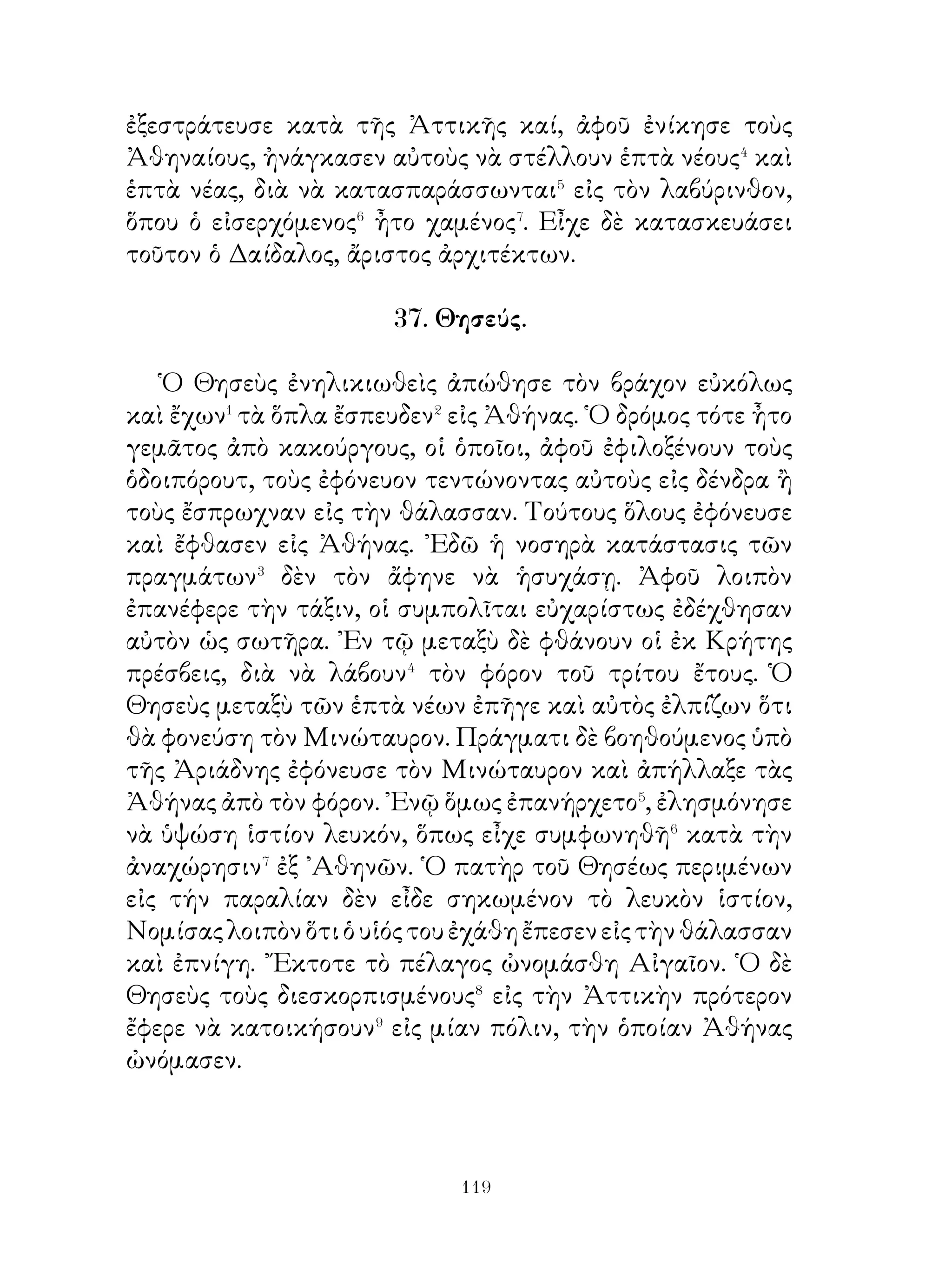 44. Χορὸς τῶν Θρᾳκῶν.

   Ἀφοῦ οἱ ῞Ελληνες ἀπεφάσισαν� νὰ διασκεδάσουν, πρῶτον
μὲν ἐθυσίασαν τὰ αἰχμάλωτα βόδια, ἔπειτα δὲ ἐξηπλωμένοι
εἰς σκαμνιὰ� ἐδείπνουν. ᾽Εγέμιζον δὲ τὰ κεράτινα ποτήρια
ἀπὸ κρασὶ καὶ ἔπινον. Ἀφοῦ δὲ ἔγιναν αἱ σπονδαί, ἐπῆγαν
εἰς μέρος θεατροειδές, ὅπου δύο Θρᾷκες, ἀφοῦ ἐνεδύθησαν
τὰ ὅπλα, ἤρχισαν νὰ χορεύουν� καὶ νὰ πηδοῦν κρατοῦντες
μαχαίρας εἰς τὰς χεῖρας. Αἴφνης ἐφάνη⁴ εἰς ὅλους ὅτι ἕνας ἀπὸ
τοὺς δύο εἶχε κτυπηθῆ καὶ εἶχεν ἀποθάνει. Οἱ Παφλαγόνες
ἐφώναζον⁵ δυνατά. Καὶ ὁ μὲν νικητὴς, ἀφοῦ ἀφῄρεσε τὰ ὅπλα
τοῦ ἐξηπλωμένου, ἐβγῆκεν ἔξω⁶ ἀπὸ τὸ στάδιον, οἱ δ’ ἄλλοι
Θρᾷκες ἔφερον ἔξω⁷ τὸν ἄλλον ὡς πεθαμένον· πράγματι
ὅμως ἐγνώριζον⁸ ὅτι οὐδὲν εἶχεν πάθει.

  45. Πῶς περνοῦσε συνήθως τὴν ἠμέραν ὁ Σωκράτης.

    ῾Ο Σωκράτης πάντοτε μὲν ἦτο φανερὸς� εἰς ὅλους,
διότι καὶ πρωΐ� ἐπήγαινεν εἰς τοὺς περιπάτους καὶ εἰς
τὰ γυμναστήρια καὶ τὴν ὥραν, ποὺ ἡ ἀγορὰ ἦτο γεμάτη
ἀπὸ κόσμον, ἐκεῖ ἐφαίνετο καὶ τὸ ὑπόλοιπον τῆς ἡμέρας
εὑρίσκετο ἐκεῖ, ὅπου ἐπρόκειτο νὰ συναναστραφῇ μὲ
περισσοτέρους. Καὶ ὡμιλοῦσε μὲν ὡς ἐπὶ τὸ πολύ, ὅσοι δ’
ἤθελον μποροῦσαν νὰ τὸν ἀκούσουν. Κανεὶς δὲ δὲν ἐγνώριζεν
ὅτι ὁ Σωκράτης ἔκαμνέ τι κακόν· διότι οὔτε τὸν ἤκουσαν νὰ
λέγῃ ἀσεβές τι ἢ ἀνόσιον, οὔτε τὸν εἶδαν νὰ κάμνῃ τοιοῦτόν
τι. Οὐδέποτε ὡμίλησε περὶ τῶν οὐρανίων σωμάτων, ἀλλὰ
τοὺς ἀσχολουμένους� εἰς τὰ τοιαῦτα μωροὺς ἀπεδείκνυεν.
Αὐτὸς δέ, ποὺ ἤξερε καλά, τί εἶναι ὡραῖον καὶ τί ἄσχημον,
τί δίκαιον καὶ τί ἄδικον, τί εἶναι φρονιμάδα καὶ τί τρέλλα,
συζητοῦσε τέτοια μὲ τοὺς μαθητάς του⁴. Συζητοῦσε πρὸς


                           
 