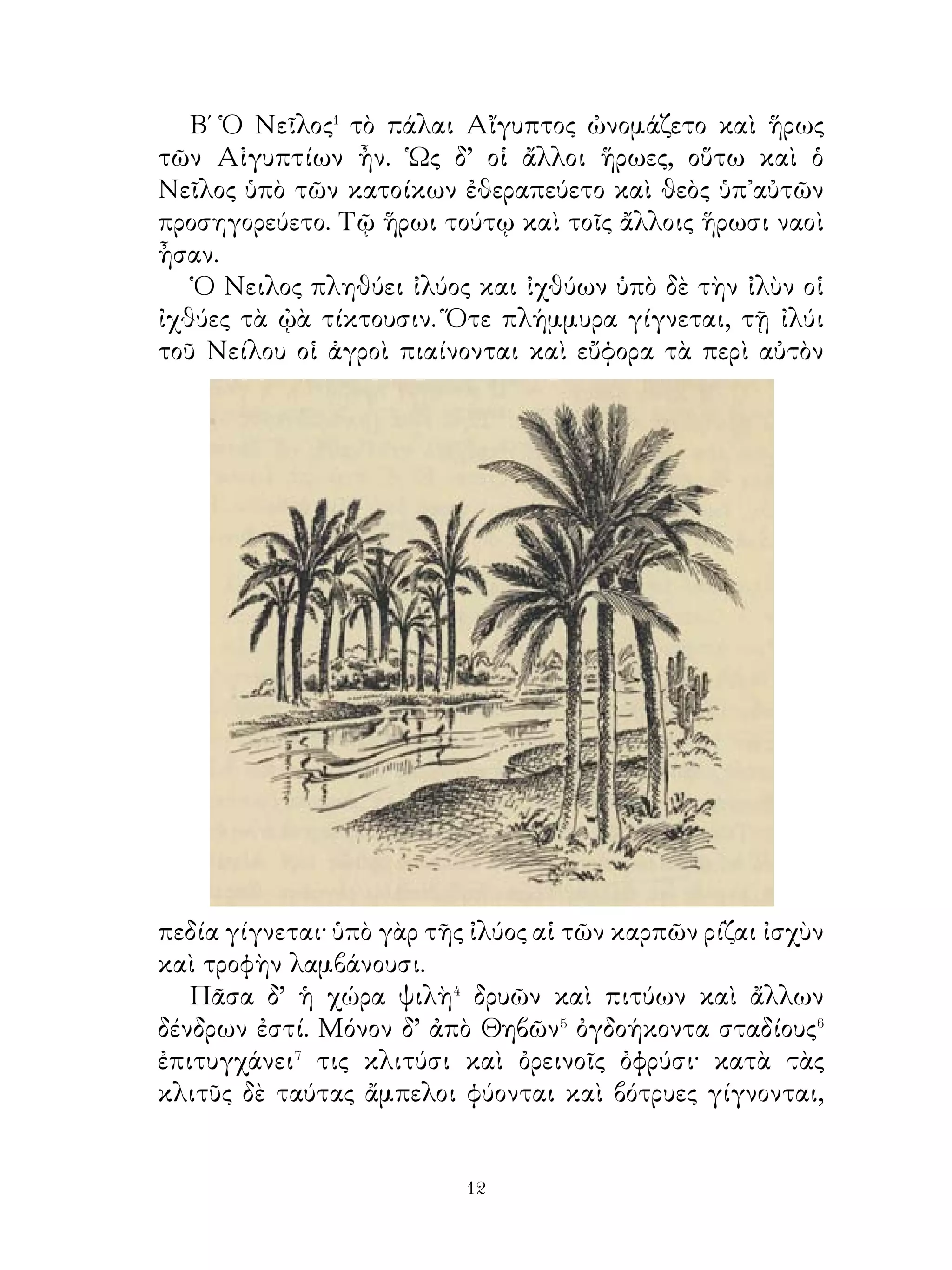 12. Οἱ γάμοι Πηλέως καὶ Θέτιδος.

    Πηλεὺς� καὶ Θέτις� ἐν τοῖς γάμοις ἀγαθὰς� περὶ τῆς
εὐτυχίας ἐλπίδας εἶχον. Διὸ ἐν τῷ δώματι⁴ κόσμον λᾳμπρὸν
κατεσκεύαζον καὶ τοὺς τῆς Φθίας κατοίκους ὡς καὶ τοὺς
θεοὺς ἐδέχοντο πλὴν τῆς ῎Εριδος.
    Προσέρχονται οὖν οἱ μὲν θεοὶ σὺν θώραξι καὶ ἀσπίσι καὶ
ἄλλοις ὅπλοις λαμπροῖς εἰς τὸ δῶμα, οἱ δὲ κάτοικοι μετὰ
τῶν παίδων εἰς τὴν αὐλὴν τῶν βασιλείων μένουσιν. ῾Η θεὰ
δ’ ὅμως ῎Ερις ὀργίζεται καὶ ἐν μέσῳ τῷ δώματι μῆλον ῥίπτει.
᾽Επιγραφὴ δ’ ἐπ’ αὐτοῦ ἦν « τῆ καλλίστη⁵ ».
    ᾽Εν ταῖς θεαῖς ἦσαν ἡ ῞Ηρα⁶, ἡ Ἀθηνᾶ⁷ και η Ἀφροδιτη⁸.
Τούτων ἡ μὲν ῞Ηρα τῆ σεμνότητι τῶν ἄλλων διέφερεν, ἡ
Ἀθηνᾶ τῆ τῶν γραμμάτων σοφίᾳ καὶ τῇ ὁπλίσει ὑπερεῖχεν,
ἡ δ’ Ἀφροδίτη τῇ τῆς ἐσθῆτος πολυτελείᾳ καὶ τῇ τοῦ
σώματος χάριτι τὰς ἄλλας ὑπερέβαλλεν.
    Αὗται οὖν περὶ τοῦ μήλου ἤριζον καὶ τὴν τῆς ἑορτῆς
φαιδρότητα διέλυον. Τέλος Πάριδι τῷ τοῦ Πριάμου
ἐπιτρέπουσι τὴν κρίσιν καὶ λέγουσιν· «῏Ω Πάρι, ἐπιτρέπομέν⁹
σοι τὴν κρίσιν περὶ τῆς καλλίστης». Οὗτος δὲ θαυμόζει
μὲν τῆς ῞Ηρας τὸ σχῆμα�⁰ καὶ τῆς Ἀθηνᾶς τὴν ἀσπίδα καὶ
κόρυν��, προσφέρει δὲ τὸ μῆλον τῆ Ἀφροδίτη.

            13. Υἱὸς καὶ λέων γεγραμμένος1.
   Γέρων δειλὸς ὁρᾷ καθ᾽ ὕπνους ὅτι ὁ υἱὸς ὑπὸ λέοντος
κατησθίετο�. Εὐθὺς δ’ ἐκ τοῦ φόβου οἴκημα καλὸν καὶ
μετέωρον� κατασκευάζει καὶ ἐνταῦθα μετὰ θεραπόντων
τὸν υἱὸν ἐγκλείει. Κοσμεῖ⁴ δ’ ἔνδον τὸ οἴκημα ἀνδριᾶσι κᾳὶ
ἄλλῳ κόσμῳ, ἐπὶ δὲ τοῦ τοίχου. γράφει πρὸς τέρψιν τοῦ υἱοῦ
γίγαντας, λέοντας καὶ παντοῖα ζῷα· οὕτω γὰρ οἱ λέοντες καὶ
ἐλέφαντες ἀκίνδυνοι ἦσαν τῷ υἱῷ.

                             
 