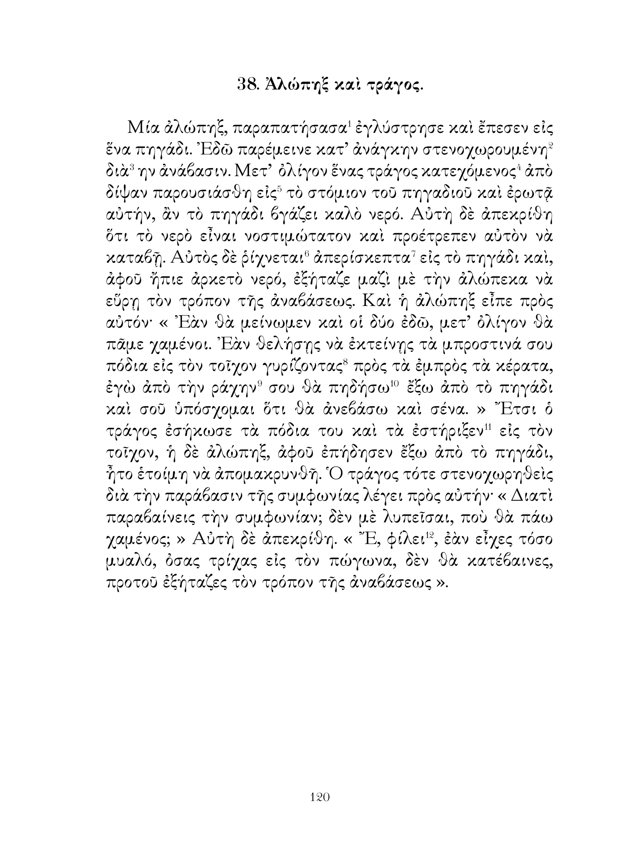τούτοις γιὰ ἄλλα,τὰ ὁποῖα ὅσοι ἐγνώριζον, ἦσαν ἐνάρετοι
ἄνθρωποι, ὅσους δὲ δὲν μποροῦσαν νὰ μαθαίνουν καὶ νὰ
συζητοῦν⁵ αὐτά, ὠνόμαζε ὄούλους.

          46. Χορὸς Αἰνιάνων καὶ Μαγνήτων.

   Ἄλλοτε πάλιν εἰς διασκέδασιν ἐχόρευσαν οἱ Αἰνιᾶνες
καὶ Μάγνητες τὸν ἑξῆς χορόν· ἐσηκώθησαν δύο καὶ ὁ μὲν
ἕνας μετέβη δῆθεν� εἰς τὸν ἀγρόν, διὰ νὰ μαζεύσῃ καρπούς·
ἐφαίνετο δὲ φοβισμένος, διότι ἐγνώριζεν ὅτι λῃσταὶ
προσήρχοντο πολλάκις ἢ διὰ νὰ καύσουν� τὰ σπαρτὰ ἢ διὰ
νὰ ἁρπάσουν τι. Αἴφνης βλέπει ὅτι ληστὴς ἐκάθητο πλησίον
καὶ ἀμέσως ἁρπάζει τὰ ὅπλα, διὰ νὰ ἀποκρούσῃ αὐτόν.
Μετὰ πάλην δὲ ἄλλοτε μὲν ὁ ληστὴς συλλαμβάνεται� ὑπὸ
τοῦ γεωργοῦ, ἄλλοτε δέ, ἐπειδὴ⁴ ἐκ φύσεως εἶναι ρωμαλέος,
συλλαμβάνει τὸν γεωργὸν καὶ δεμένον τὸν ὁδηγεῖ εἰς τοὺς
συντρόφους του. Κατορθώνει ὅμως ὁ γεωργὸς νὰ δραπετεύσῃ
καὶ ἐπανέρχεται εἰς τοὺς συντρόφους, οἱ ὁποῖοι μετὰ χαρᾶς⁵
τὸν ὑποδέχονται.

47. Διάλογος Ἀστυάγους καὶ Κύρου τοῦ πρεσβυτέρου, ὅτε
                     ἦτο παῖς.

   Ὁ Ἀστυάγης� λέγει πρὸς τὸν Κῦρον· « Παιδί μου, ᾂν
μένῃς κοντά μου, θὰ ἔχης τὸ δικαίωμα� νὰ ἔρχεσαι πρὸς ἐμέ,
ὅταν θέλῃς, καὶ θὰ σοῦ χρεωστῶ χάριν�, ὅσον περισσοτέρας
φορὰς⁴ καὶ ἂν⁵ ἔρχεσαι πρός ἐμέ. ῎Επειτα γνώριζε ὅτι θὰ
μεταχειρίζεσαι τὰ ἄλογά μου καὶ ὅσα ἄλλα θέλεις, θὰ σοῦ
δώσω δὲ καὶ συμπαίκτας παιδιὰ καλὰ καὶ θὰ σοῦ προσφέρω
ὅ,τι καὶ ἀν σοῦ ἀρέσκῃ ». ῾Ο δὲ Κῦρος ἐρωτηθείς, ποῖον ἀπὸ
τὰ δύο προτιμᾶ⁶ νὰ μένῃ ἢ ἀπέλθῃ μαζὶ μὲ τὴν μητέρα του,


                             
 