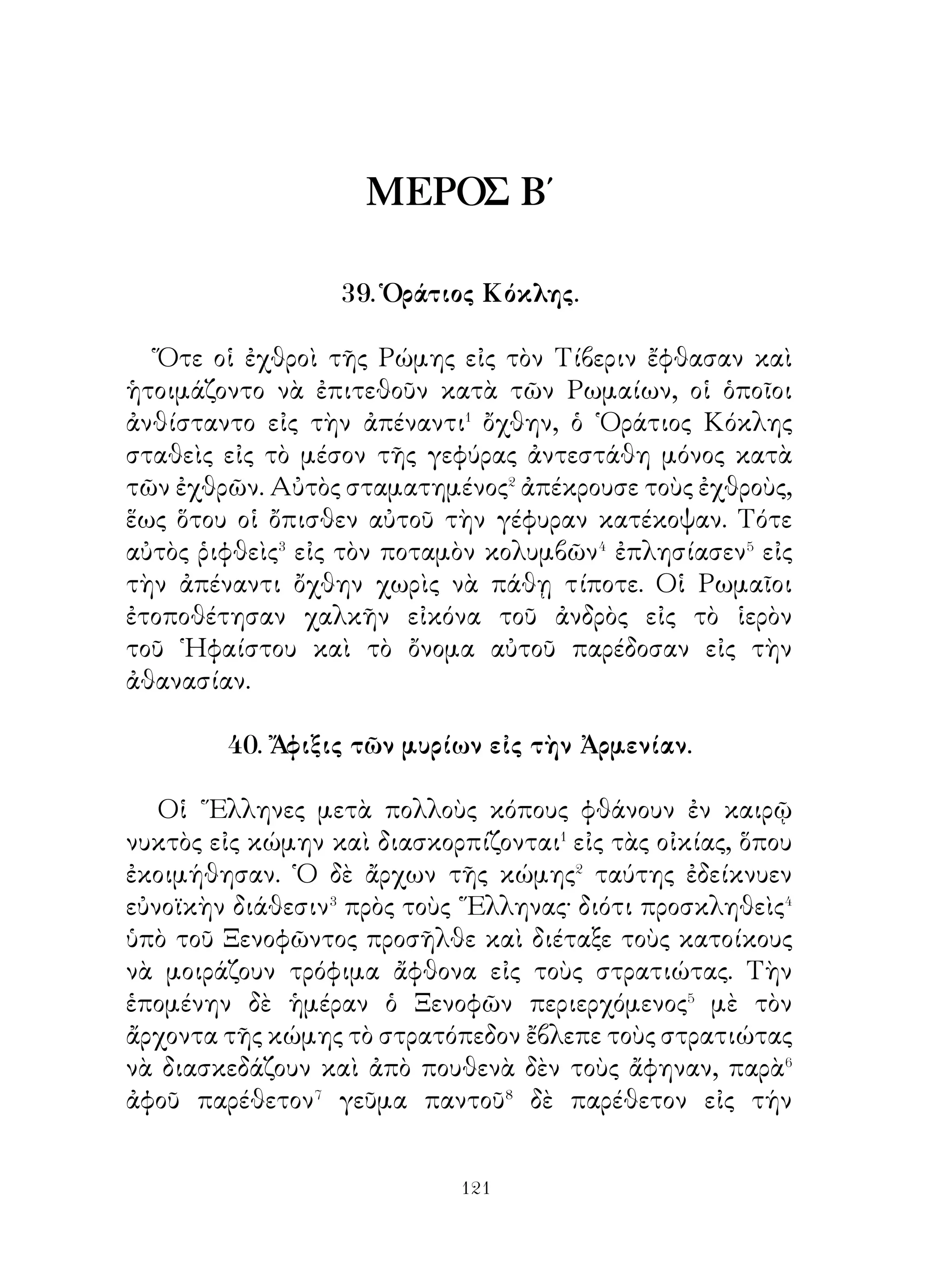 ἀπήντησεν ὅτι προτιμᾷ νὰ μένῃ. Ὅτε δὲ ἡ μητέρα του τὸν
ἠρώτησε, διατί, ἀπήντησε· « Διότι, μητέρα μου, ἀπὸ μὲν
τοὺς εἰς τὴν πατρίδα μου συνομηλίκους μου καὶ φαίνομαι
καὶ εἶμαι ὁ καλύτερος καὶ εἰς τὸ ἀκόντιον καὶ εἰς τὸ τόξον,
ἀπὸ δὲ τοὺς ἐδῶ ἱππεῖς γνωρίζω ὅτι εἶμαι κατώτερος. ᾽Εὰν
λοιπὸν μένω ἐδῶ, ἐλπίζω ὅτι θὰ γίνω καὶ ἀπὸ τοὺς ἐδῶ
ἱππεῖς ὁ καλύτερος ».

     48. ῾Η ὑπέρ τῆς ῾Ελλάδος θυσία τῶν Ἀθηναίων.

   Οἱ Ἀθηναῖοι πληροφορηθέντες τὴν συμφοράν, ἡ ὁποία
εἶχε συμβῇ� εἰς τοὺς Λακεδαιμονίους εἰς τὰς Θερμοπύλας,
ἠπόρουν διὰ τὴν κατάστασιν, εἰς τὴν ὁποίαν εἶχον περιέλθει
τὰ πράγματα�. Διότι ἐγνώριζον ὅτι, ἐὰν μὲν ἀντεπεξέλθουν�
κατὰ τῶν βαρβάρων κατὰ ξηράν, οὗτοι θὰ ἐπιπλεύσουν
καὶ θὰ καταλάβουν τὴν πόλιν ἔρημον, ἐὰν δὲ ἔμβουν εἰς τὰ
πλοῖα, θὰ κυριευθῇ ἡ πόλις των ὑπὸ τοῦ πεζικοῦ στρατοῦ.
Διὰ τοῦτο ἐφάνη καλὸν νὰ μεταφέρουν⁴ τὰς γυναῖκας καὶ
τὰ παδία εἰς Σαλαμῖνα καὶ νὰ ἐγκαταλείψουν τὴν πόλιν,
διὰ νὰ μὴ ἀναγκασθοῦν νὰ μοιράσουν τὴν δύναμιν. Ἀφοῦ
λοιπὸν ἔβαλαν⁵ εἰς τὰ πλοῖα ὅλους αὐτούς, τοὺς μετέφερον εἰς
Σαλαμῖνα. ῾Ο δὲ Θεμιστοκλῆς ὑπεσχέθη εἰς τοὺς Ἀθηναίους
ὅτι, ἂν νικήσουν τοὺς βαρβάρους, θὰ ἀνοικοδομήσῃ ὅλους
τοὺς ναοὺς καὶ τὰς οἰκίας. Ὅτε δὲ μετ’ ὀλίγον εἰς Σαλαμῖνα
οἱ Λακεδαιμόνιοι ἤθελον νὰ καταπλεύσουν εἰς τὸν ᾽Ισθμόν,
ὁ Θεμιστοκλῆς ὑπενθύμισεν εἰς αὐτοὺς ὅτι οἱ μὲν Ἀθηναῖοι
οὐδόλως ἐνδιεφέρθησαν⁶ διὰ τὰς Ἀθήνας, αὐτο; δροντίζουν,
πῶς νὰ ἐξεύρουν⁷ ἀσφάλειαν διὰ τὴν Πελοπόνησον. ᾽Επειδὴ
δὲ κουρασθεὶς δὲν κατώρθωσε⁸ νὰ τοὺς πείσῃ, τοὺς ἐξεβίασε⁹
μὲ τόν γνωστὸν τρόπον νὰ ναυμαχήσουν εἰς τὴν Σαλαμῖνα.



                           
 