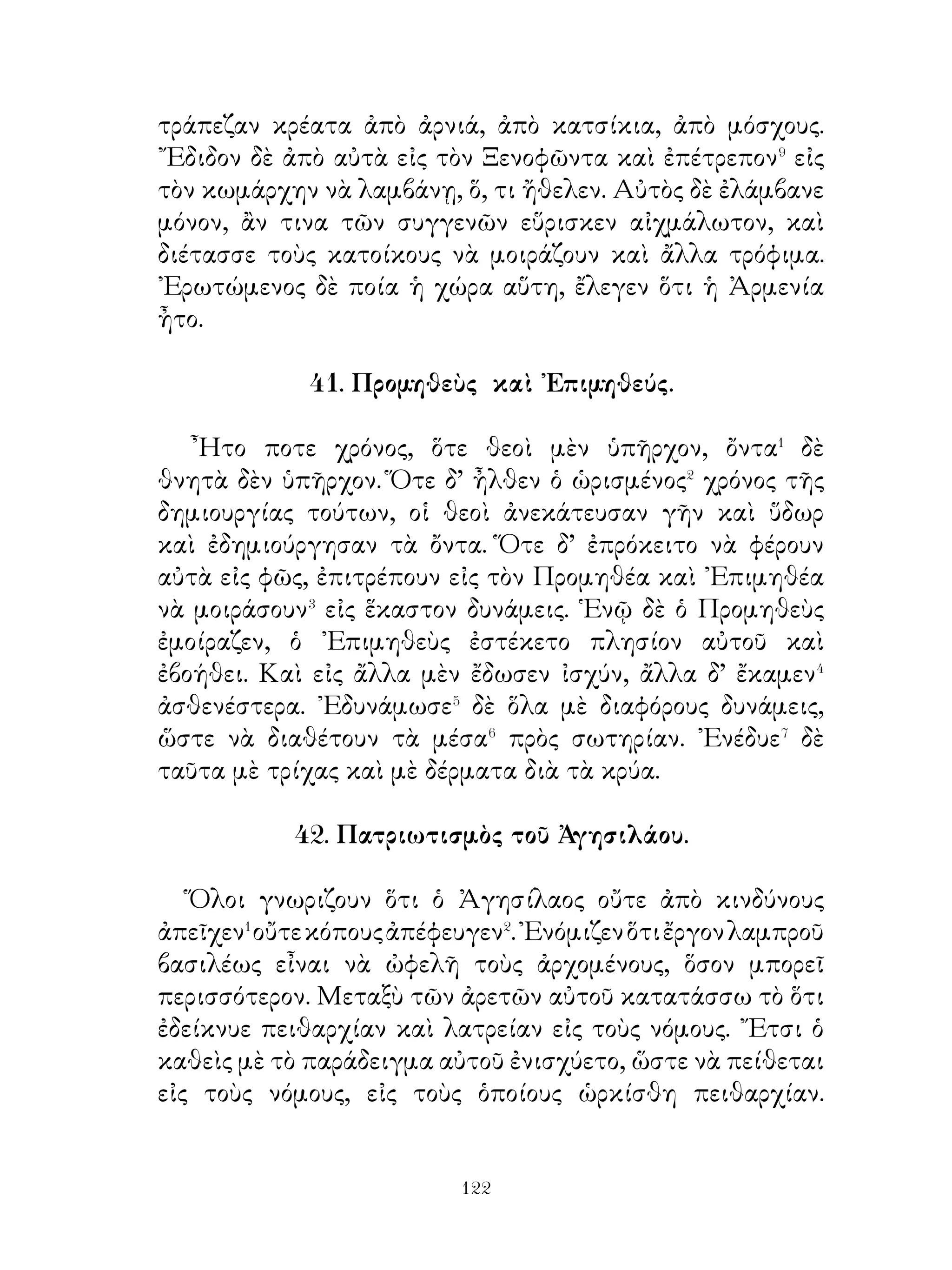 49. Πρόξενος ὁ Βοιώτιος.

   ῾Ο Πρόξενος ὁ Βοιώτιος ἤθελε νὰ γίνῃ ἀνὴρ ἱκανὸς νὰ
κάμνῃ μεγάλα ἔργα. Διὰ τοῦτο ἔδωκε πολλὰ χρήματα εἰς
τὸν Γοργίαν�. ᾽Εδέχθη δὲ νὰ μετάσχῃ τῆς ἐκστρατείας τοῦ
Κύρου, διότι ἐνόμιζεν ὅτι τοιουτοτρόπως θὰ ἀποκτήσῃ
ὄνομα καὶ δύναμιν καὶ χρήματα πολλά. Ἄν καὶ ὅμως� ἦτο
τοιοῦτος, οὐδέποτε ἐδέχθη δῶρα� καὶ ἐναντίον οὐδενός πότε
μετεχειρίσθη βίαν, ἀλλ’ ἤθελε νὰ καρποῦται τὰ ἀγαθὰ
μὲ δικαιοσύνην. ῏Ητο δ’ φανερὸν ὅτι αὐτὸς ἐντρέπετο
περισσότερον τοὺς στρατιώτας παρ’ ὅ,τι⁴ αὐτοὶ ἀγαποῦσαν
καὶ ἐσέβοντο αὐτόν. ᾽Ενόμιζε δὲ ὅτι ἦτο ἀρκετὸν διὰ νὰ
ἐπιβάλλεται⁵ εἰς τοὺς στρατιώτας τὸ νὰ ἐπαινῃ μὲν τοὺς
καλούς, νὰ μή ἐπαινῆ δὲ τοὺς ἀδικοῦντας. Τόσον δ’ ἐφρόντιζε
διὰ τοὺς στρατιώτας, ὥστε οὐδεὶς ἠναντιοῦτο πρὸς αὐτὸν
καὶ ὅλοι ἔκαμνον τὴν δουλειά των⁶ μὲ προθυμίαν.

                 50. Θάρρος Σωκράτους.

   ῾Ο Σωκράτης περισσότερον� ἀπὸ ὅλους τοὺς Ἀθηναίους
ἐσέβετο τοὺς νόμους καὶ ἐντρέπετο τοὺς θεούς. Χρηματίσας
δηλαὅὴ κάποτε βουλευτὴς� καὶ ὁρκισθεὶς τὸν βουλευτικὸν
ὅρκον ἐνόμισεν ὅτι δὲν ἐπετρέπετο εἰς αὐτὸν νὰ κάμῃ τι παρὰ
τοὺς νόμους. Ὅτε λοιπὸν ἦτο πρόεδρος� τῆς ἐκκλησίας τοῦ
δήμου καὶ κατὰ τὴν δίκην τῶν δέκα στρατηγῶν ὁ λαὸς ἤθελε
μὲ μίαν ψἦφον νὰ φονεύση ὅλους ἀδίκως, αὐτὸς ἐναντιώθη
πρὸς τὸν δῆμὀ ψηφοφορίαν.⁴ Ἄν καὶ ὠργίζετο δὲ διὰ τοῦτο
ὁ λαὸς κατ᾽ αὐτοῦ καὶ πολλοὶ καὶ δυνατοὶ κατηγοροῦσαν
καὶ κατεφέρον⁵ κατ’ αὐτοῦ, αὐτὸς προετίμησε⁶ νὰ τηρῆ τὸν
ὅρκον⁷ παρὰ νὰ φανῆ εὐχάριστος πρὸς τὸν δῆμον παρὰ τὸ
δίκαιον καὶ νὰ προφυλαχθῇ ἀπὸ τοὺς ἀδικοῦντας. Καὶ τῷ


                             
 