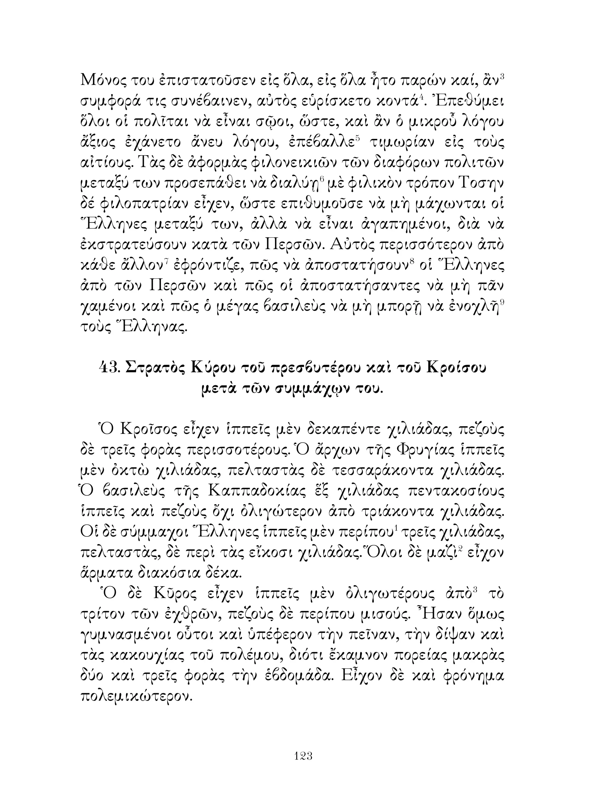 ὄντι⁸ ἐνόμιζεν ὅτι οἱ θεοὶ φροντίζουν διὰ τοὺς ἀνθρώπους, ὄχι
ὅπως νομίζουν οἱ περισσότεροι· δηλαδὴ αὐτοὶ μὲν νομίζουν
ὅτι οἱ θεοὶ ἄλλα μὲν γνωρίζουν, ἄλλα δ’ ὄχι, ὁ Σωκράτης δ’
ἐνόμιζεν ὅτι οἱ θεοὶ ἀντιλαμβάνονται⁹ καὶ γνωρίζουν ὅλα,
ὅσα λέγονται καὶ ὅσα διαπράττονται καὶ ὅσα σιωπηλῶς
ἀποφασίζονται ἀπὸ τοὺς ἀνθρώπους, πανταχοῦ δὲ ὅτι εἶναι
παρόντες.

                      51. Ἀριστείδης.

   Ἀριστείδης ὁ Ἀθηναῖος ἐθαυμάζετο διὰ τὴν δικαιοσύνην.
Ἀν καὶ ἀνεμειγνύετο εἰς τὰ πολιτικὰ� καθ’ ὅλην του τὴν
ζωήν� ἔζησε μέχρι τέλους� πτωχός. Διὰ τοῦτο ἠγαπᾶτο
καὶ ἐξετιμᾶτο ἀπὸ τοὺς συμπολίτας του καὶ ὠνομάζετο
δίκαιος, πρᾶγμα τὸ ὁποῖον οὐδεὶς ἀπὸ τοὺς βασιλεῖς καὶ
τυράννους ἐζήλεψεν, ἀλλ’ οἱ περισσότεροι ἀπ’ αὐτοὺς
ἔχαιρον νὰ ἐπονομάζωνται μὲ ἄλλα ὀνόματα. Συνέβη ὅμως
ὁ Ἀριστείδης, ἄν καὶ ἠγαπᾶτο τόσον, ὕστερον νὰ φθονῆται·
διότι ὁ δῆμος τῶν Ἀθηναίων δυσηρεστεῖτο κατ’ ἐκείνων,
ποὺ εἶχον ὄνομα καὶ φήμην περισσοτέραν ἀπὸ τοὺς ἄλλους.
Καὶ ἀφοῦ ἐμαζεύθησαν ἀπὸ παντοῦ, ἐξορίζουν⁴ αὐτὸν μὲ
τὴν δικαιολογίαν⁵ ὅτι ἐφοβοῦντο, μήπως γίνῃ τύραννος
τῆς πόλεως, πράγματι ὅμως διότι ἐφθονοῦσαν αὐτόν.
Διότι μὲ ἐξοστρακισμὸν ἐτιμωροῦσαν τοὺς ἰσχυροὺς καὶ
ἔτσι ἐταπείνωνον τὴν δύναμην αὐτῶν. ῾Ο Ἀριστείδης δὲ
ἀπομακρυνόμενος ἀπὸ τὴν πόλιν ηὐχήθη εἰς τοὺς θεοὺς νὰ
μὴ παρουσιασθῇ ποτὲ κανεὶς καιρός, ὁ ὁποῖος νὰ ἀναγκάση⁶
τοὺς Ἀθηναίου νὰ ἐνθυμηθοῦν αὐτόν.




                           
 