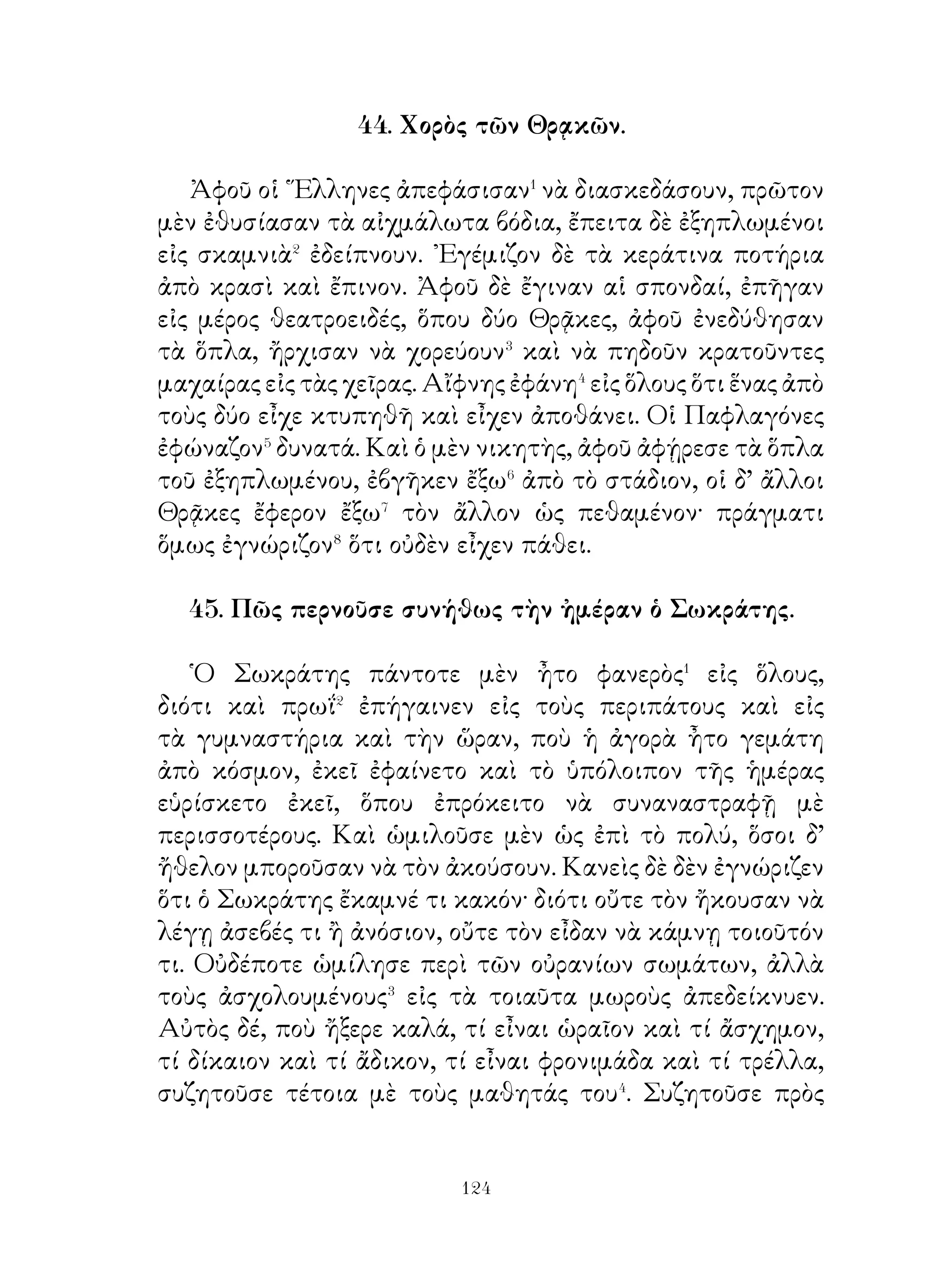 52. ᾽Επίδρασις τῆς ἀγωγῆς.

   Λυκοῦργος ὁ νομοθέτης τῶν Λακεδαιμονίων θέλων
νὰ δώση ἀπόδειξιν� τῆς ἀξίας τῆς διαπαιδαγωγήσεως τῶν
νέων ἔκαμε τὸ ἑξῆς πείραμα. ῎Ελαβε δύο σκύλακας ἀπὸ τοὺς
ἰδίους γονεῖς καὶ παρήγγειλεν εἰς τὸν ὑπηρέτην νὰ μή τοὺς
ἀναθρέψῃ κατὰ τὸν ἴδιον τρόπον. ῾Ο δὲ διατρέφων� αὐτοὺς
σύμφωνα μὲ τὴν ὑπόδειξιν τοῦ ἄρχοντος κατέστησε� τὸν μὲν
ἕνα λαίμαργον⁴, τὸν δ’ ἄλλον ἄριστον ἀνιχνευτὴν καὶ κυνηγόν.
῎Επειτα ὁ Λυκοῦργος συνεκάλεσε τοὺς Λακεδαιμονίους εἰς
συνέλευσιν⁵ καὶ εἶπε πρὸς αὐτούς· « ῏Ω ἄνδρες Λακεδαιμόνιοι,
αἱ μέθοδοι τῆς ἐκπαιδεύσεως⁶ καὶ τῆς διαπαιδαγωγήσεως.
καὶ αἱ διδασκαλίαι δύνανται καὶ τὴν φύσιν νὰ μεταβάλουν·
αἱ συνήθειαι εἶναι δευτέρα φύσις ». Καὶ ἀμέσως ὁ ὑπηρέτης,
ὁ ὁποῖος εἶχε τοποθετήσει⁷ ἔμπροσθεν τῶν σκύλων μίαν
γαβάθαν⁸ καὶ ἕνα λαγόν, τοὺς ἔλυσεν⁹. ᾽Αμέσως ὁ μὲν ἕνας
ὥρμησε πρὸς τὸν λαγόν, ὁ δὲ ἄλλος ἐρρίφθη μὲ ἀπληστίαν
εἰς τὴν γαβάθαν. ᾽Επειδὴ δὲ οἱ Λακεδαιμόνιοι ἀποροῦσαν
καὶ δὲν μποροῦσαν νὰ καταλάβουν τὴν σημασίαν αὐτῶν, ὁ
Λυκοῦργος εἶπεν· « Αὐτὰ τὰ δύο σκυλιά, ἂν καὶ εἶναι τῆς
αὐτῆς καταγωγῆς, ἔτυχον διαφόρου ἀνατροφῆς, ἀλλὰ τὸ
μὲ ἕν ἔγινε λαίμαργον, τὸ δὲ ἄλλο ὑπόδειγμα κυνηγετικοῦ
σκυλιοῦ ».

53. Πῶς ὁ Κῦρος ὁ πρεσβύτερος γίνεται κύριος τῆς Ἀσίας

  Κῦρος ὁ πρεσβύτερος, ὅτε μὲν ἦτο νέος, διεκρίνετο διὰ τὴν
ἀνδρείαν, τὴν ἐπιμέλειαν καὶ τὴν ἱκανότητα εἰς τὸ τόξον
καὶ τὸ ἀκόντιον μεταξὺ τῶν συνομηλίκων του. ῞Οτε δὲ
τὴν βασιλείαν ἀνέλαβεν, ἀπὸ ὅλους τοὺς πολίτας ἐτιμᾶτο
καὶ ἠγαπᾶτο διὰ τὴν χρηστότητα καὶ τὴν δικαιοσύνην.


                              
 