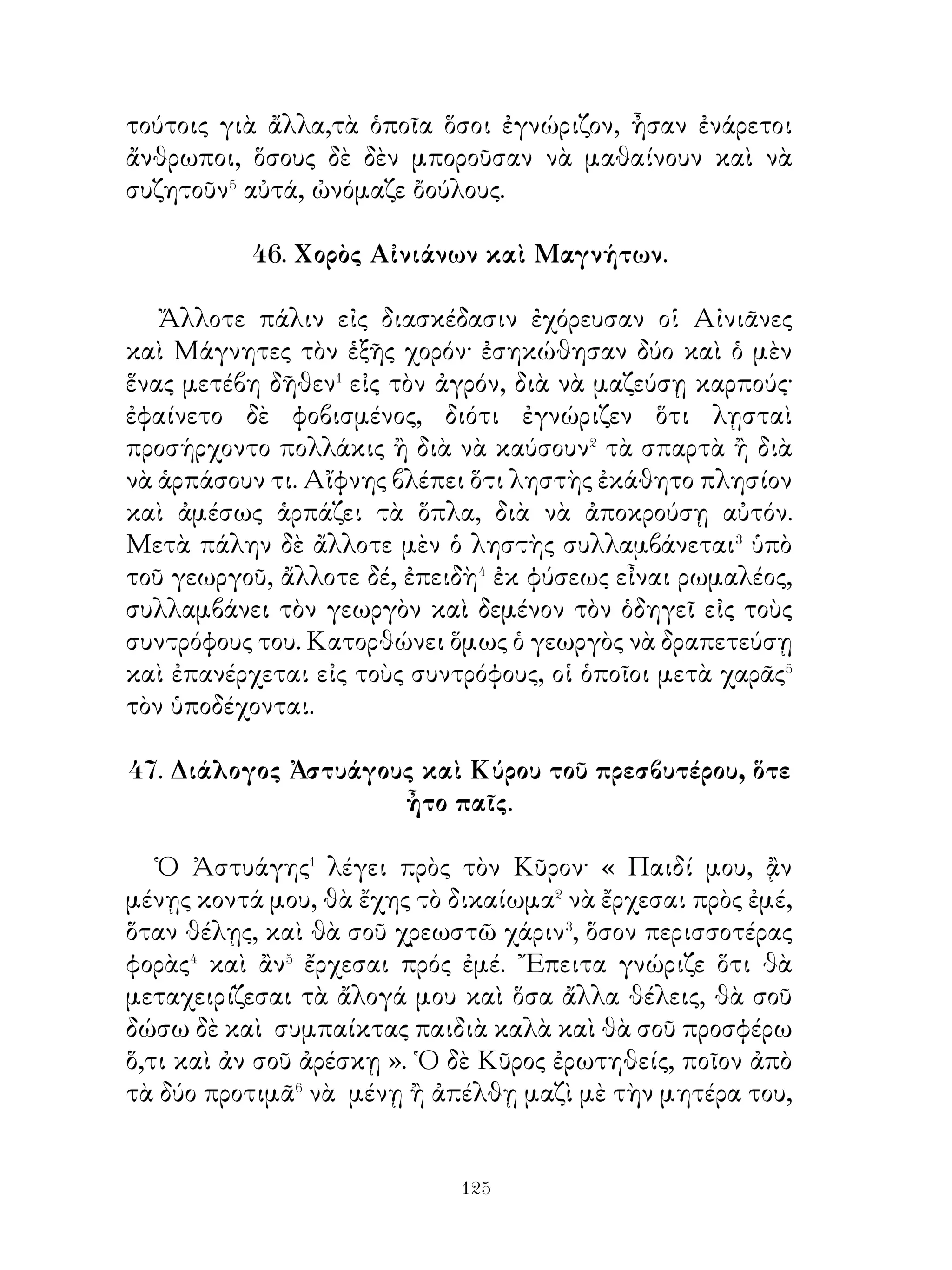 Μὲ ὀλίγον Περσικὸν στρατὸν κατώρθωσε� κατὰ πρῶτον
νὰ λάβῃ τὴν ἡγεμονίαν τῶν κατοίκων τῆς Μηδίας� καὶ
Ὑρκανίας θεληματικῶς. ῎Επειτα μὲ ἐκστρατείας συνεχεῖς
ὑπέταξε� τοὺς κατοίκους τῆς Συρίας, ᾽Ασσυρίας, ᾽Αραβίας,
Καππαδοκίας, Φρυγίας, Λυδίας, Καρίας, Φοινίκης,
Βαβυλωνίας. Γίνεται ἔπειτα ἄρχων τῶν κατοίκων τῆς
Βακτρίας, ᾽Ινδίας, Κιλικίας, Παφλαγονίας, Βιθυνίας καὶ
ἄλλων φυλῶν. Τέλος δ’ ὑπέταξε τοὺς ῞Ελληνας κατοίκους
τῆς Ἀσίας, Κύπρου καὶ Αἰγύπτου. Οὕτω τὸ βασίλειον τοῦ
Κύρου περιελάμβανε διάφοοα φῦλα, τὰ ὁποῖα οὔτε τὴν ἰδίαν
γλῶσσαν εἶχον οὔτε τὰ ἴδια ἔθιμα, ἀλλ’ ὑπήκουον εἰς αὐτὸν
ἐκ φόβου.

                54. Προσόντα στρατηγοῦ.

   Εἶναι ἀνάγκη ὁ στρατηγὸς� νὰ εἶναι ἱκανὸς νὰ
παρασκευάζῃ τὰ ἀφορῶντα εἰς τὸν πόλεμον καὶ ἱκανὸς νὰ
προμηθεύεται� τὰ τρόφιμα διὰ τοὺς στρατιώτας καὶ ἐπιδέξιος
εἰς τὸ νὰ ἐφευρίσκῃ� πολλὰ μέσα. Πρὸς δὲ πρέπει νὰ ἀγαπᾷ⁴
τοὺς κινδύνους ὁ στρατηγὸς καὶ τοὺς πολέμους, νὰ εἶναι
ἱκανὸς διὰ τὸν πόλεμον καὶ νὰ ἔχῃ διοικτητικόν⁵. ᾽Επίσης
ὁ καλὸς στρατηγὸς πρέπει νὰ εἶναι καὶ ὑπομονητικὸς⁶ καὶ
προφυλακτικὸς καὶ ἱκανὸς δι’ ἐπιθέσεις. Εἶναι δὲ ἀνάγκη νὰ
ἔχῃ καὶ ἄλλας ἀρετὰς ἐκεῖνος, ποὺ πρόκειται νὰ χρηματίσῃ⁷
στρατηγός, δηλαδὴ νὰ εἶναι ἁπλὸς μὲν τοὺς τοόπους, νὰ
ἔχῃ δὲ καὶ ἄλλα πολλὰ προσόντα καὶ ἐκ φύσεως καὶ ἐξ
ἐπιστήμης.

               55. Καθήκοντα γυναικός.

  ῾Η γυνὴ πρέπει νὰ ἐπιστασῇ� εἰς ὅλα, ποὺ� πρέπει νὰ


                          0
 