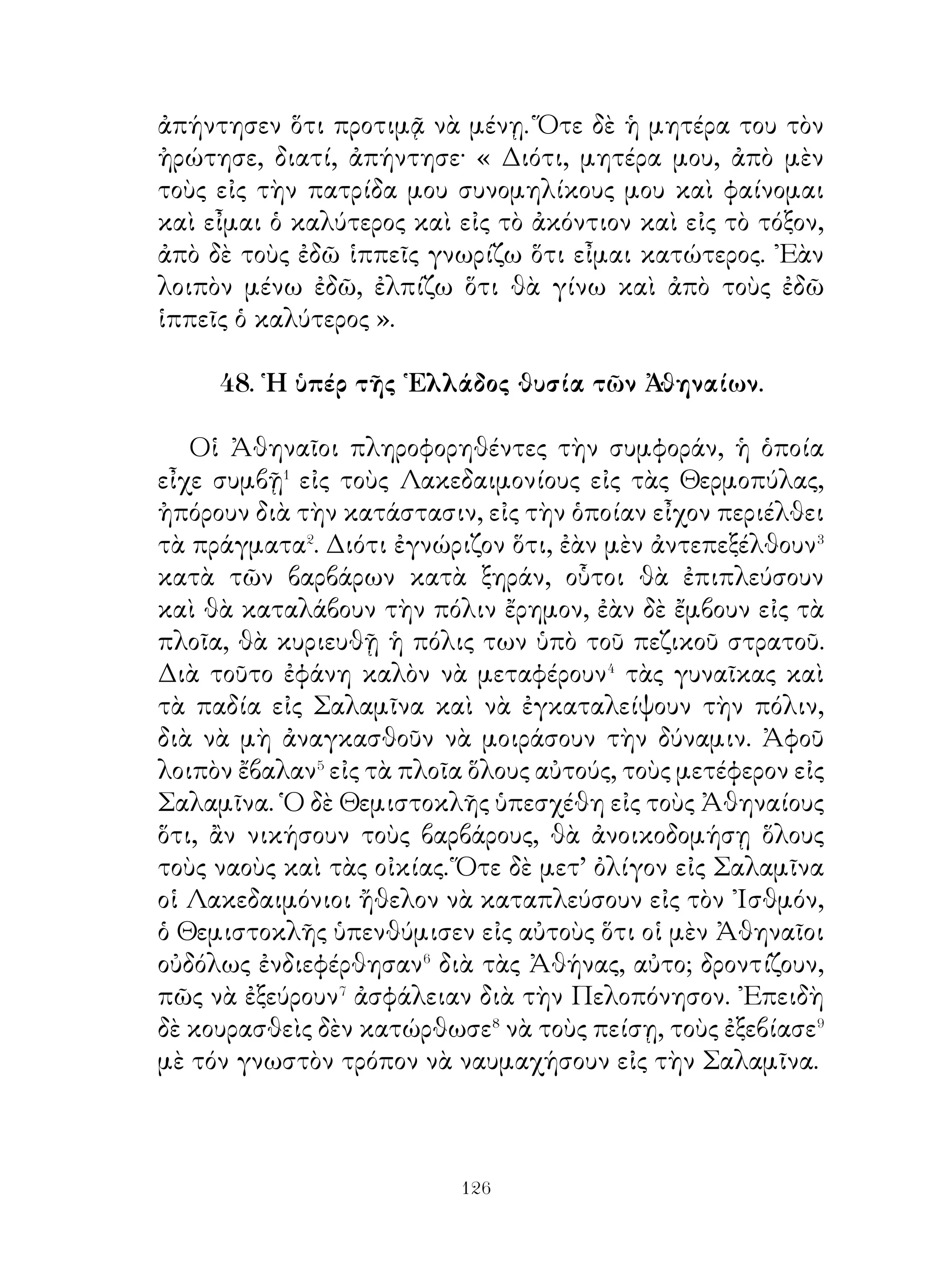 ἐκτελῇ� ἐντὸς τῆς οἰκίας· καὶ ὅσα φέρονται⁴ ἀπὸ τὸν ἄνδρα
πρέπει νὰ δέχεται καὶ νὰ ξεχωρίζῃ⁵ ἀπ’ αὐτά, ὅσα πρέπει
νὰ δαπανᾷ⁶ καὶ νὰ προνοῇ διὰ τὰ λοιπά. Πρέπει δὲ νὰ
προφυλάσσεται, ἵνα μὴ τὰ ἔξοδα⁷ τὰ προωρισμένα⁸ δι’ ἓν
ἔτος⁹ ἐξοδεύωνται εἰς ἕνα μῆνα. Καὶ νὰ φροντίζῃ δέ, μὲ ποῖα
ἀπὸ τὰ φερόμενα εἰς τὴν οἰκίαν μαλλιὰ πρέπει νὰ γίνωνται
ἐνδύματα. ᾽Επίσης πρέπει νὰ φροντίζη, πῶς τὸ ξηρὸν ψωμὶ
νὰ γίνεται φαγώσιμον�⁰. Μία ὅμως ἀπὸ τὰς φροντίδας τῆς
γυναικὸς θὰ φανῇ ἴσως ἄχαρις, δηλαδὴ ὅτι, ὅποιος καὶ ἂν
ἀπὸ τοὺς ὑπηρέτας ἀρρωσταίνῆ��, πρέπει νὰ φροντίζῆ διὰ νὰ
θεραπεύεται.

56. Ὁ ὅρκος τῶν ῾Ελλήνων πρὸ τῆς μάχης τῶν Πλαταιῶν.

   ᾽Εκεῖνο τὸ ὁποῖον συγκρατεῖ� τὴν Πολιτείαν, εἶναι ὁ
ὅρκος. Διὰ τοῦτο τὸν ἑξῆς ὅρκον οἱ ῞Ελληνες ἔδοσαν εἰς τὰς
Πλαταιάς, ὅτε ἐπρόκειτο νὰ μάχωνται εἰς παράταξιν ἐναντίον
τῆς δυνάμεως τοῦ Ξέρξου· « Δὲν θὰ προτιμήσω τὴν ζωὴν ἀπὸ
τὴν ἐλευθερίαν, οὔτε θὰ ἐγκαταλείψω τοὺς ἀρχηγοὺς οὔτε
ζωντανοὺς οὔτε σκοτωμένους, ἀλλὰ θὰ θάψω ὅλους, ὅσοι
συναποθάνουν� εἰς τὴν μάχην. Ἄν νικήσω τοὺς βαρβάρους,
καμμίαν πόλιν ἀπὸ ἐκείνας, ποὺ συνηγωνίσθησαν ὑπὲρ τῆς
῾Ελλάδος, δὲν θὰ ἀφήσω νὰ καταστραφῇ�, ἐκείνας δέ, ποὺ
πῆγαν μὲ τὸ μέρος⁴ τῶν βαρβάρων, θὰ τὰς καταστρέψω.
Ἀπὸ τοὺς ναούς, ποὺ ἐκάησαν καὶ κατεδαφίσθησαν⁵ ἀπὸ
τοὺς βαρβάρους, κανένα δὲν θὰ ἀνοικοδομήσω, ἀλλὰ θὰ
τοὺς ἀφήσω νὰ μένουν⁶ ὡς ὑπόμνησις⁷ εἰς τὰς ἐπεῥχομένας
γενεὰς τῆς ἀσεβείας τῶν βαρβάρων ». Τόσον δὲ πολὺ ἔμειναν
πιστοὶ εἰς τὸν ὅρκον αὐτόν, ὥστε καὶ τὴν εὔνοιαν τῶν θεῶν
εἶχον συμβοηθόν.



                             
 