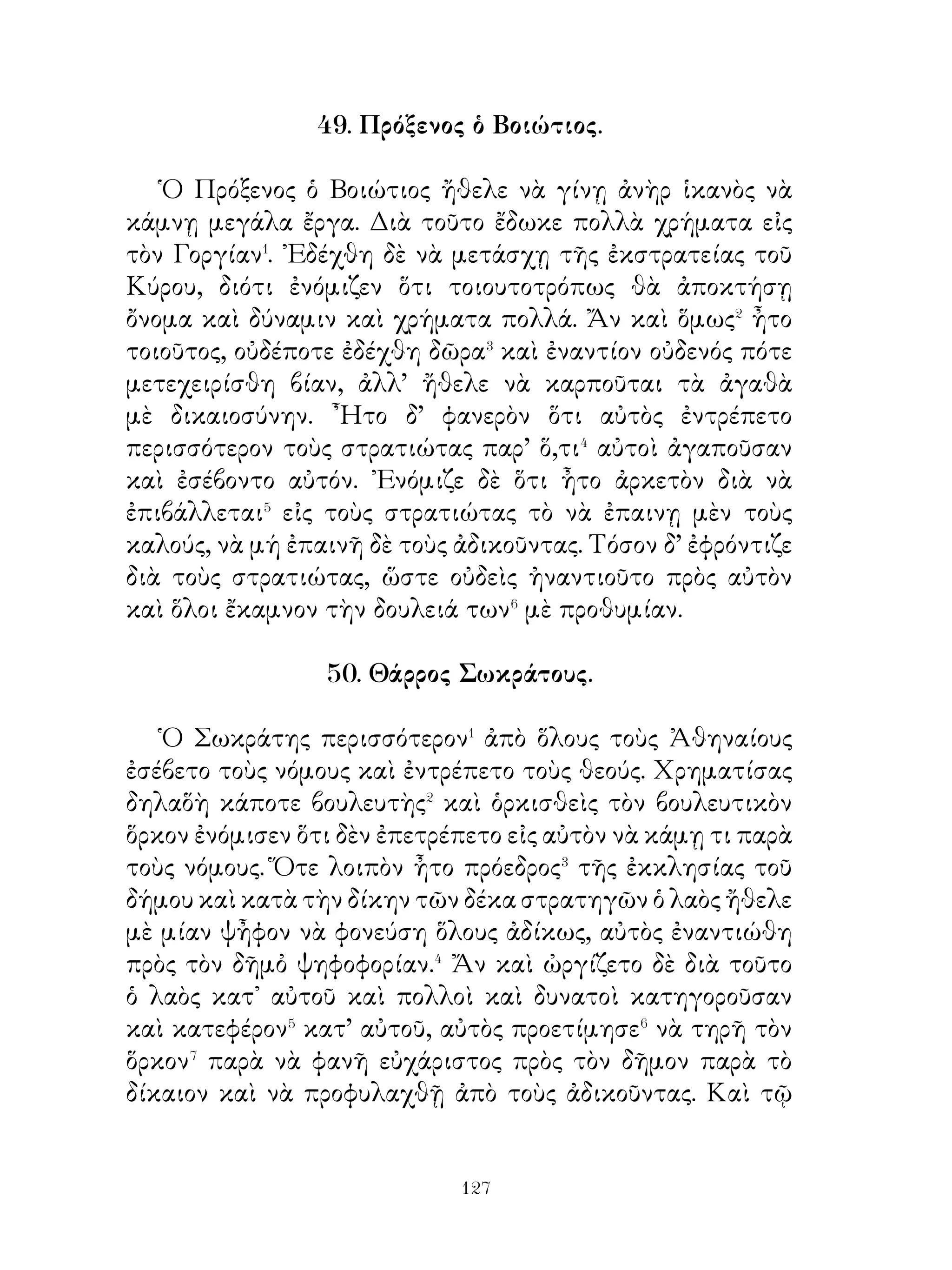 57. Λιβὑη.

   Τῆς Λιβύης� τὰ πρὸς νότον τῆς παραθαλασσίας γῆς
εἶναι ἄμμος ὄχι ἀβαθὴς καὶ τὸ ἔδαφος ἡλιοκαμένον� εἶναι
ἔρημος καὶ χωρὶς καρπούς, πεδινὸν καὶ χωρὶς νερό. ᾽Επειδὴ
δὲ ἡ χώρα εἶναι ἄφορος καὶ παρουσιάζει ὄψν ιν ὄχι ἥμερον,
μένει ἀκατοίκητος. Κατοικοῦν δὲ μόνον πλησίον� αὐτῆς
ἄνθρωποι σκηνῖται, ποὺ ζοῦν ἀπὸ θηρία, δηλαδὴ ὄνους
σχεδὸν ἀγρίους⁴, στρουθοκαμήλους μὲ μακρὸν λαιμὸν καὶ
μεγαλοσώμους ἐλέφαντας. ῾Ερπετὰ δὲ παντὸς εἴδους καὶ
πάρα πολλά, δυσκολοπολέμητα ζοῦν εἰς τὰ ἔρημα αὐτὰ
μέρη, δηλαδὴ ὄφεις δηλητηριώδεις⁵ καὶ σκορπιοὶ δύο εἰδῶν,
ἐκ τῶν ὁποίων τὸ ἕν μὲν σύρεται ἐπὶ τῆς γῆς⁶, πολὺ μεγάλο
καὶ μὲ πολλοὺς σπονδύλους, τὸ δὲ ἄλλο πετᾷ εἰς τὸν ἀέρα⁷
με ὑμενας σαν πτερα⁸. Τέτοια ἑρπετὰ πολλὰ καθιστοῦν τὴν
Λίβύην ὄχι εὐκολοδιάβατον.

                      58. ῾Η νεότης.

  Οἱ νέοι εὔκολα μεταβάλλουν καὶ εὔκολα χορταίνουν�
τὰς ἐπιθυμίας. Εἰς τὴν ἀρχὴν μὲ ὁρμὴν� ἀρχίζουν� ἕν ἔργον,
γρήγορα ὅμως παύουν αὐτό, διότι ἡ θέλησις αὐτῶν εἶναι ὀξεῖα
καὶ ὄχι διαρκής, Εἶναι εὐέξαπτοι, φιλόδοξοι καὶ ἀγαποῦν
τὴν φιλονεικίαν καὶ ὀλιγώτερον ἀγαποῦν τὰ χρήματα.
Εἶναι πρὸς τούτοις εὐκολόπιστοι καὶ εὔκολα δημιουργοῦν
ἐλπίδας, διότι οἱ νέοι ἐκ φύσεως εἶναι θερμόαιμοι. Εἶναι
περισσότερον ἐντροπαλοὶ⁴ ἀπὸ τοὺς γεροντοτέρους. ᾽Επίσης
ἀγαποῦν τοὺς φίλους⁵, ἀγαποῦν τοὺς οἰκείους των, ἀγαποῦν
τοὺς συντρόφους⁶ των καὶ εἶναι εὐσπλαχνικοί, διότι νομίζουν
ὅλους χρηστοὺς καὶ καλούς. Ἀγαποῦν δὲ τὰ γέλια⁷ καὶ τὰ
ἀστεῖα⁸, διότι δὲν ἔχουν πολλὰς φοοντίδας.


                          
 