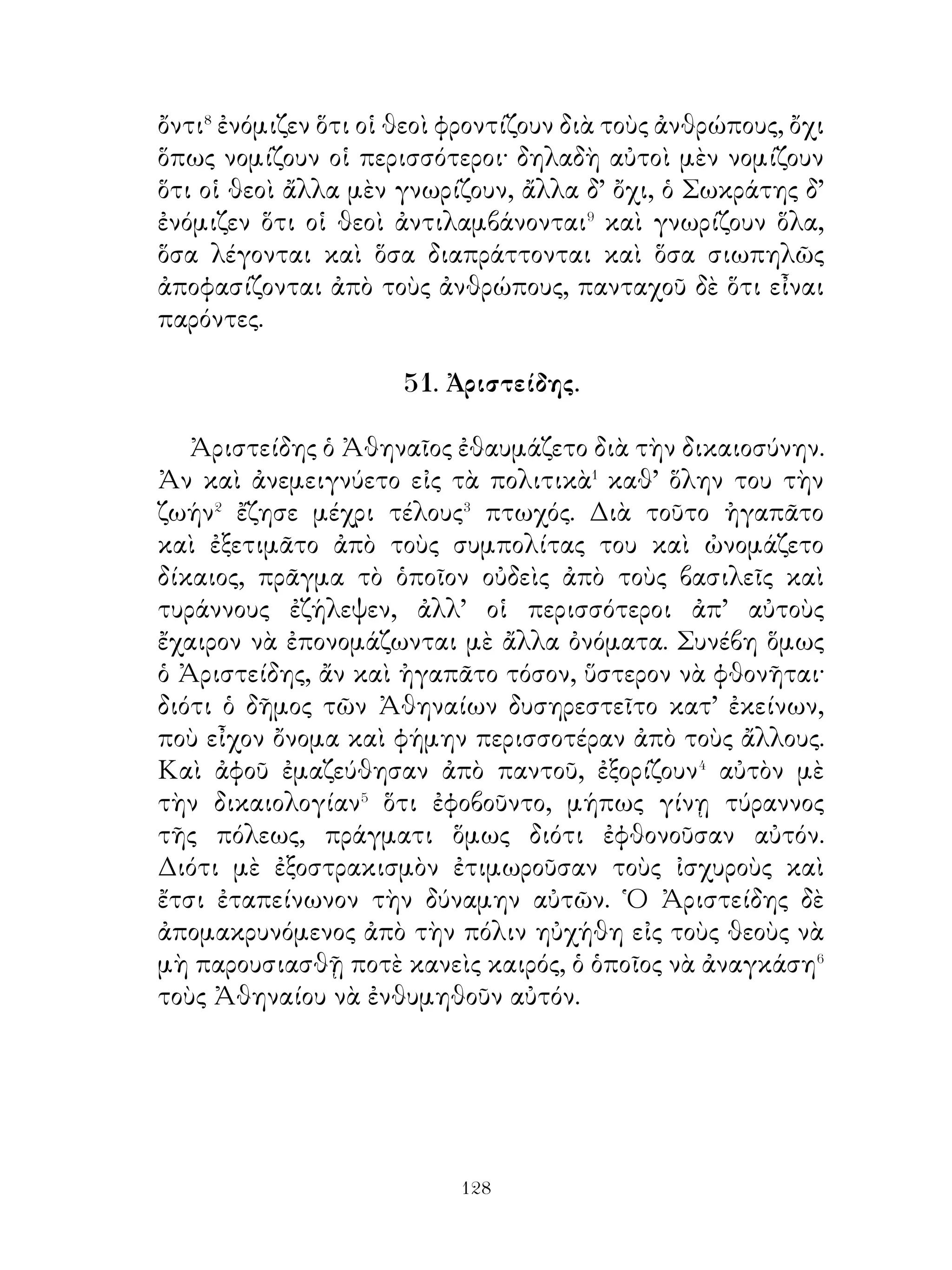 59. ᾽Ηθικὰ παραγγέλματα.
   Πρῶτον μὲν νὰ σέβεσαι� τοὺς θεοὺς ὄχι� μόνον θυσιάζων,
ἀλλὰ καὶ μένων πιστὸς εἰς τοὺς ὅρκους. Νὰ τιμᾷς τοὺς
θεοὺς καὶ πάντοτε μέν, πρὸ πάντων δὲ μετὰ τῆς πόλεως. Νὰ
δεικνύεσαι� πρὸς τοὺς γονεῖς τοιοῦτος, ὁποῖος θὰ ηὔχεσο⁴ νὰ
δεικνύωνται πρὸς σὲ τὰ παιδιά σου. Ὅσα εἶναι αἰσχρὸν νὰ
πράττῃς, αὐτὰ μήτε νὰ νομίζῃς ὅτι εἶναι ὡραῖον νὰ λέγῆς. Νὰ
μὴν ἐλπίζης ποτὲ ὅτι θὰ κάμῃς τι χωρὶς νὰ σὲ καταλάβουν⁵,
διότι, καὶ ἄν τῶν ἄλλων τὴν προσοχὴν διαφύγῃς, θὰ τὸ
ξέρῃς⁶ καλὰ μόνος σου. Νὰ φαίνεσαι⁷ λοιπὸν ὅτι πράττεις
ὅλα μὲ τὴν συναίσθησιν ὅτι δὲν θὰ διαφύγης⁸ οὐδενὸς
τὴν προσοχήν, διότι, καὶ ἂν πρὸς στιγμὴν⁹ τὸ ἀποκρύψῃς,
ἀργότερον θὰ φωραθῆς�⁰. Τοὺς θεοὺς νὰ φοβῆσαι, τοὺς
γονεῖς νὰ τιμᾷς, τοὺς φίλους νὰ ἐντρέπεσαι, εἰς τοὺς νόμους
νὰ ὑπακούῃς. Δύνασαι δὲ νὰ ἀποκτήσης�� πάρα πολὺ καλὴν
ὑπόληψιν, ἄν�� αποδεικνύεσαι ὅτι δὲν πράττεις, δι’ ὄσα��
μπορεῖ νὰ ἐπιτιμᾷς�⁴ τοὺς ἄλλους, ἂν τὰ κάμνουν.




                             
 