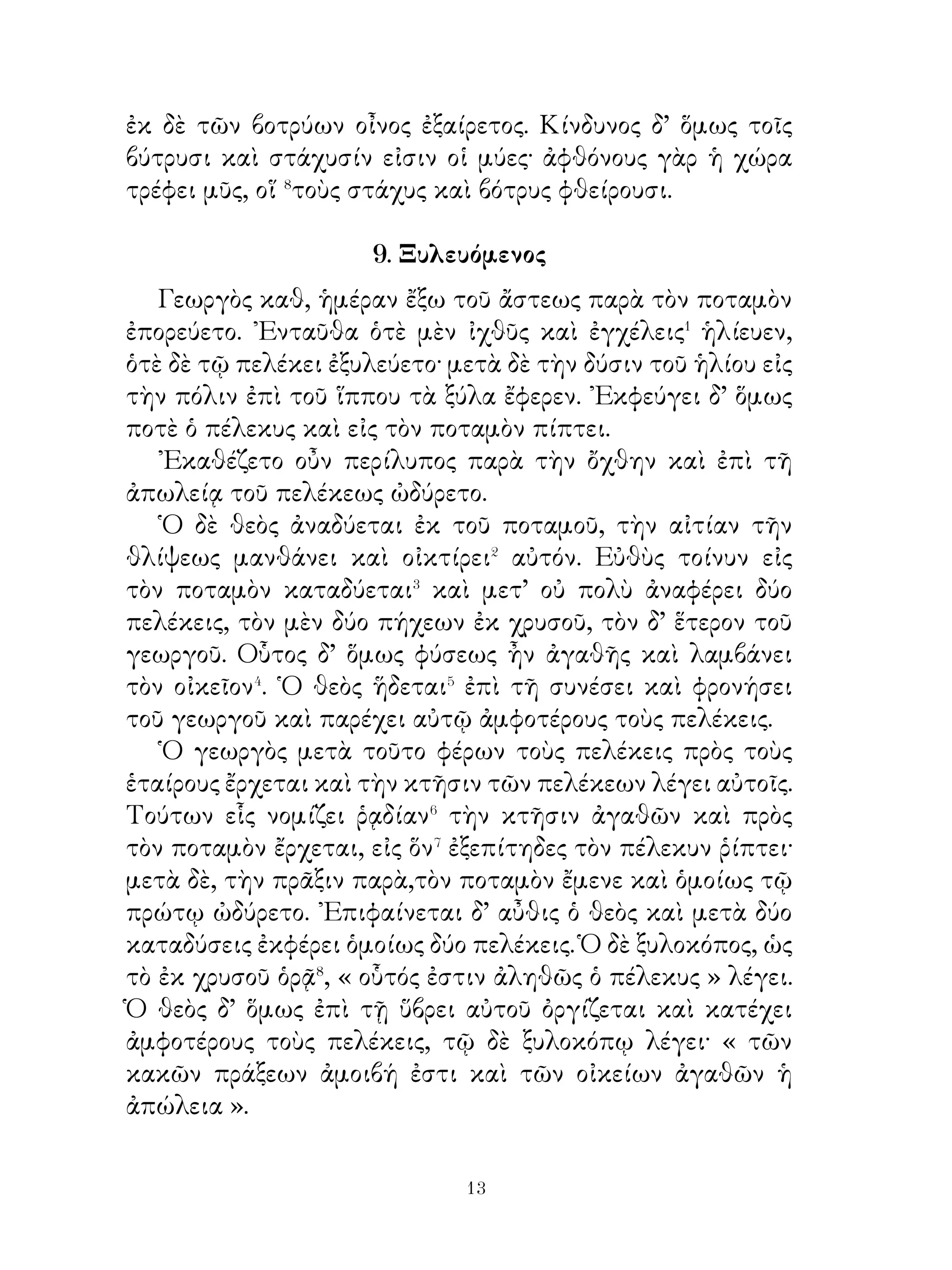 ῾Ο δὲ παῖς πλησιάζει μὲν τοῖς λέουσι καὶ ἐλέφασι,
περίλυπος δ’ ἦν, ὅτι κατάκλειστος ἦν. Καὶ δήποτε λέγει τῷ
ἐλέφαντι· «῏Ω ἐλέφαν, ὡς καλὸς εἶ καὶ καλοὺς ὀδόντας ἔχεις
».᾽Εφεξῆς δὲ πλησιάζει τῷ λέοντι καὶ λέγει αὐτῷ. «῏Ω κακὲ
λέον, δικαίως οἱ θηρευταὶ ἱμᾶσι δεσμεύουσί σε· τοῖς γὰρ
ὀδοῦσι δάκνεις καὶ τὰ θηράματα φονεύεις. Καὶ ἐγὼ δὲ διὰ σὲ
κατάκλειστός εἰμι, ὡς ἐν φρουρᾷ⁵ ». Καὶ εὐθὺς ἐπιβάλλει τῷ
τοίχῳ τὸν δάκτυλον καὶ ἐκτυφλώττει τὸν λέοντα.
   Σκόλοψ δ’ ὅμως τῷ δακτύλῳ ἐμπήγνυται⁶ καὶ ὄγκωμα
καὶ φλεγμονὴν ἐπιφέρει αὐτῷ. ᾽Εξ αὐτοῦ δ’ ἐπιγίγνεται⁷
πυρετὸς τῷ παιδὶ καὶ μετ’ οὐ πολὺ ἀποθνήσκει. Οὕτω ὁ υἱὸς
τοῦ γέροντος τὸ πεπρωμένον⁸ οὐκ ἀποφεύγει.

                14. ῎Ιβυκος καὶ γέρανοι.

   ῎Ιβυκος ὁ ποιητὴς μετ’ ἄλλων ἑταίρων εἰς ᾽Ιταλίαν
ἧκεν�. ᾽Ενταῦθα ἱκανὸν χρόνον διέτριψαν, χρήματα δ’ ἱκανὰ
συνέλεξαν.
   Μετ’ οὐ πολὺ ῎Ιβυκος τοὺς ἑταίρους πάλιν ἤθροισε καὶ
λέγει αὐτοῖς, «᾽Εγώ, ὦ ἑταῖροι, ἱκανοὺς νέους ἐπαίδευσα,
ὑμεῖς δ’ ἱκανὸν ἀργύριον συνελέξατε καὶ πρὸς τοὺς γονέας
ἐπέμψατε. Νῦν ἐγὼ οἴκαδε� ἥξω�». Οἱ δε εταῖροι τουτω
λέγουσιν: «῾Ημεῖς διατρίψομεν μικρὸν ἔτι ἐν ᾽Ιταλίᾳ».
   ᾽Επεὶ δ’ οὖν ῎Ιβυκος τούτους οὐκ ἔπεισε, μόνος εἰς τὴν
῾Ελλάδα ἐπανῆγεν. Ὅτε δ’ ἦν ἐν τῷ μεταξὺ τῆς θαλάττης
καὶ τῆς Κορίνθου χωρίῳ, λησταὶ αὐτὸν ἐφόνευσαν καὶ τὸ
ἀργύριον ἥρπασαν. ῞Οτε δ’ οὗτος ἀπέθνησκε, τοὺς γεράνους,
οἵ εἰς τὸν οὐρανὸν ἐπέτοντο, ἱκέτευσεν ὧδε· «῏Ω γέρανοι,
ὑμεῖς καταμηνύσετε καὶ κολάσετε τοὺς λῃστάς ». Μετ’ οὐ
πολὺ οἱ Κορίνθιοι τὸν μὲν νεκρὸν ἀπεκάλυψαν καὶ ἔθαψαν,
τοὺς λῃστὰς δ’ οὔ. Ὀλίγῳ μέντοι χρόνῳ ὕστερον οὕτω τοὺς


                          
 