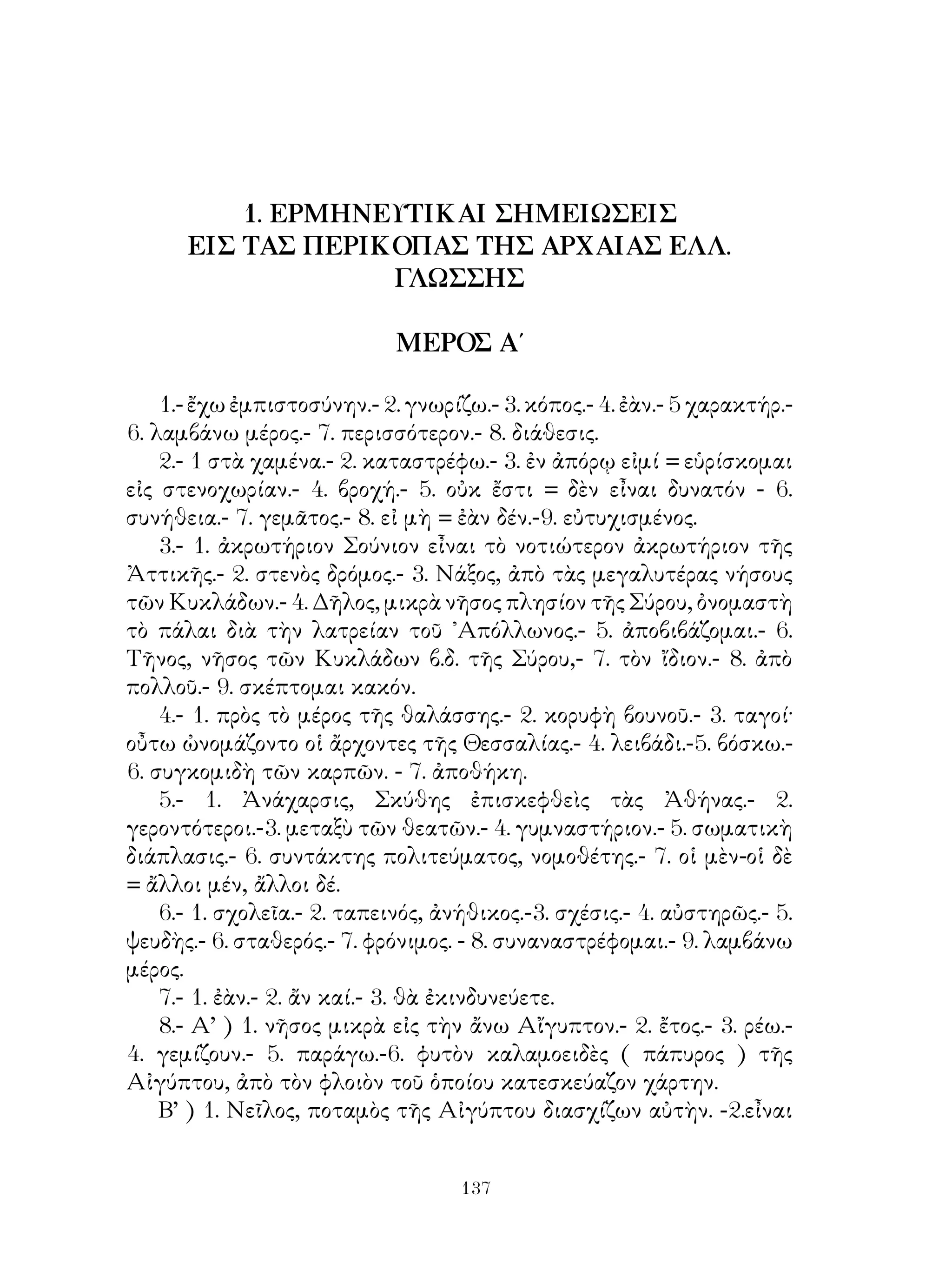 78.- 1. ἀποφασίζω, κρίνω ὀρθόν.- 2. Νεμέα, ἡ δασώδης χώρα
μεταξὺ ῎Αργους καὶ Κορίνθου.- 3. κρύπτομαι.- 4. δραπετεύω.- 5. ἀόρ·
β’ τοῦ ἀπαγορεύω.
    79.- 1. ὄφις ζῶν εἰς τὸ νερό.- 2. λίμνη πλησίον τοῦ ῎Αργους παρὰ
τοὺς σημερινοὺς Μύλους.- 3. γνωρίζω.- 4. καίω. - 5. βέλος.
    80.- 1. ᾽Ερύμανθος, ὄρος τῆς Ἀρκαδίας. - 2. ἐμπλέκω εἰς βρόχους
παγίδας.- 3. Ἀλφειός, ποταμὸς τῆς ῎Ηλιδος.- 4. Πηνειός, ὁμοίως.- 5.
στρέφω τὰ ὕδατα δι’ ὀχετοῦ εἰς ἄλλο μέρος.
    81.- 1. Στυμφαλίδες ὄρνιθες ἦσαν πτηνὰ σαρκοφάγα μὲ σιδηρᾶς
πτέρυγας ζῶσαι εἰς τὴν Στυμφαλίδα λίμνην τῆς ᾽Αρκαδίας.- 2. μὲ
δένδρα πυκνὰ σκεπασμένος.- 3. δὲν ξεύρω τί νὰ κάμω.- 4. ἐκφοβίζω,
τρομάζω.
    82.- 1. γίνομαι κύριος, καταβάλλω.- 2. ἐλεύθερος.- 3. βλάπτω.- 4.
παρασύρομαι.- 5. λεηλατῶ.
    83.- 1. ζώνη.- 2. γυναῖκες πολεμικαὶ τῆς Καππαδοκίας.- 3.
φοβοῦμαι.- 4. σημεῖον,- 5. ἐξομοιοῦμαι.- 6. κατασκηνώνω.
    84.- 1. ῾Εσπερίδες ἦσαν νύμφαι, αἱ ὁποῖαι κατῴκουν πέραν τοῦ
᾽Ωκεανοῦ καὶ ἐφύλαττον ἐντὸς τοῦ κήπου χρυσᾶ μῆλα,- 2. σηκώνω.-
3. Ἄτλας, υἱὸς τοῦ ᾽Ιαπετοῦ καὶ τῆς Ἀσίας, ὁ ὁποῖος ἐκράτει ἐπὶ τῶν
ὤμων τὴν γῆν καὶ τὸν οὐρανόν.- 4. λαμβάνω.- 5. βλάπτομαι.
    85.-1. ζαρκάδι.- 2. βγαίνω μαζὶ μὲ ἄλλον.- 3. χωρίζομαι ἀπὸ ἄλλον
κατὰ διαστήματα.- 4. κουράζομαι.
    86. 1. ὁ ἀριθμός.- 2. συμποσοῦμαι.- 3. δέκα χιλιάδες ἀποτελοῦν
μυριάδα.- 4. ἐκτός.- 5. διαλεκτοί.- 6. ἐκλέγομαι.- 7. πολεμικὰ πλοῖα
μὲ τρεῖς σειρὰς κωπηλατῶν.
    87. 1. ἅρμα ὑπὸ τεσσάρων ἵππων συρόμενον - 2. ἐπιμόνως ζητῶ,-
3. ἐπιθυμῶ τὸν θάνατον.- 4. χαλαρῶς.- 5. ἐκφέρομαι = βγαίνω ἔξω.-
6. φωνάζω ἀλλοίμονον, κλαίω.
     88.-1. λαμβάνω τὸν λόγον.- 2. παρ’ ὅ,τι τοῦ ἀξίζει.- 3. οἱ
κυριώτεροι αἴτιοι, οἱ συντελεσταὶ.- 4. παίρνουν τὰ μυαλά μου ἀέρα,
ὑπερηφανεύομαι.- 5. ἐκστρατεύω.- 6. εἰσάγω πρὸς ψηφοφορίαν
πρότασίν τινα.
    89.-1. ὁ παίζων αὐλόν.- 2. χρησμοδοτῶ.- 3. υἱοθετῶ.- 4. φουσκώνω.-
5. νόθος.
    90.-1. παραμερίζω.- 2. δύναμις.- 3. κατατρώγω.- 4. ζητῶ ἐπιμόνως.-
5. ἀποδεικνύομαι. -


                               
 