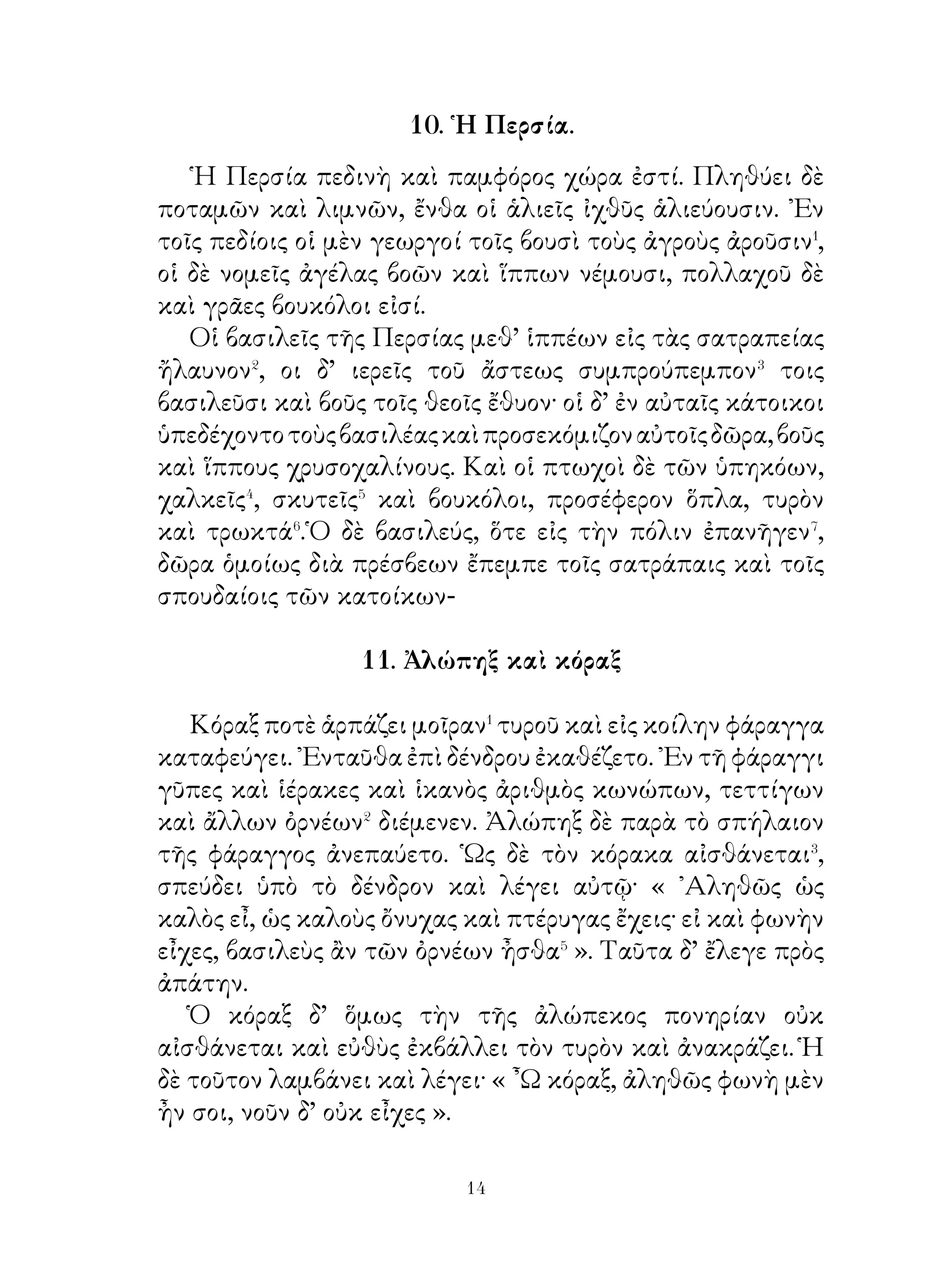 λῃστὰς ἀπεκάλυψαν.
   ᾽Εν θεάτρῳ μετὰ τῶν Κορινθίων καὶ οἱ λῃσταὶ τοῦ
᾽Ιβύκου παρῆσαν, ὑπὲρ δ’ αὐτῶν γέρανοι ἐπέτοντο. Τότε




τῶν ληστῶν ὁ ἕτερος⁴ λέγει· « ὧ ἑταῖρε, ἰδοὺ οἱ γέρανοι
τοῦ ᾽Ιβύκου ». Θεατής δέ, ὡς ἤκουσε λέγει τῶ ἄλλω· « Οὐκ
ἤκουσας, τί οὗτοι λέγουσι; » Καὶ εὐθὺς τὸ πρᾶγμα τοῖς
ἄρχουσιν ἐμήνυσαν. Οἱ δὲ λησταὶ ὑπ’ ἀνάγκης τὴν πρᾶξιν
φαίνουσι καὶ θανάτῳ κολάζονται.

                  15. Τρόπαιον Νίκης.

   Ἄγωμεν, ὦ νέοι, εἰς τὴν ἐπὶ τοῦ ποταμοῦ γέφυραν.
᾽Ενταῦθα, ὅταν ἀναβλέψωμεν� εἰς τὸ ὑπὲρ τοῦ ποταμοῦ
ἄκρον, χαίρομεν ἐπὶ τῇ τοῦ πολέμου τελευτῆ τρόπαιον
γὰρ ἐν τῆ κορυφῇ ἐστι, στήλη λιθίνη καὶ Νίκη, ἵνα τοῖς


                            
 