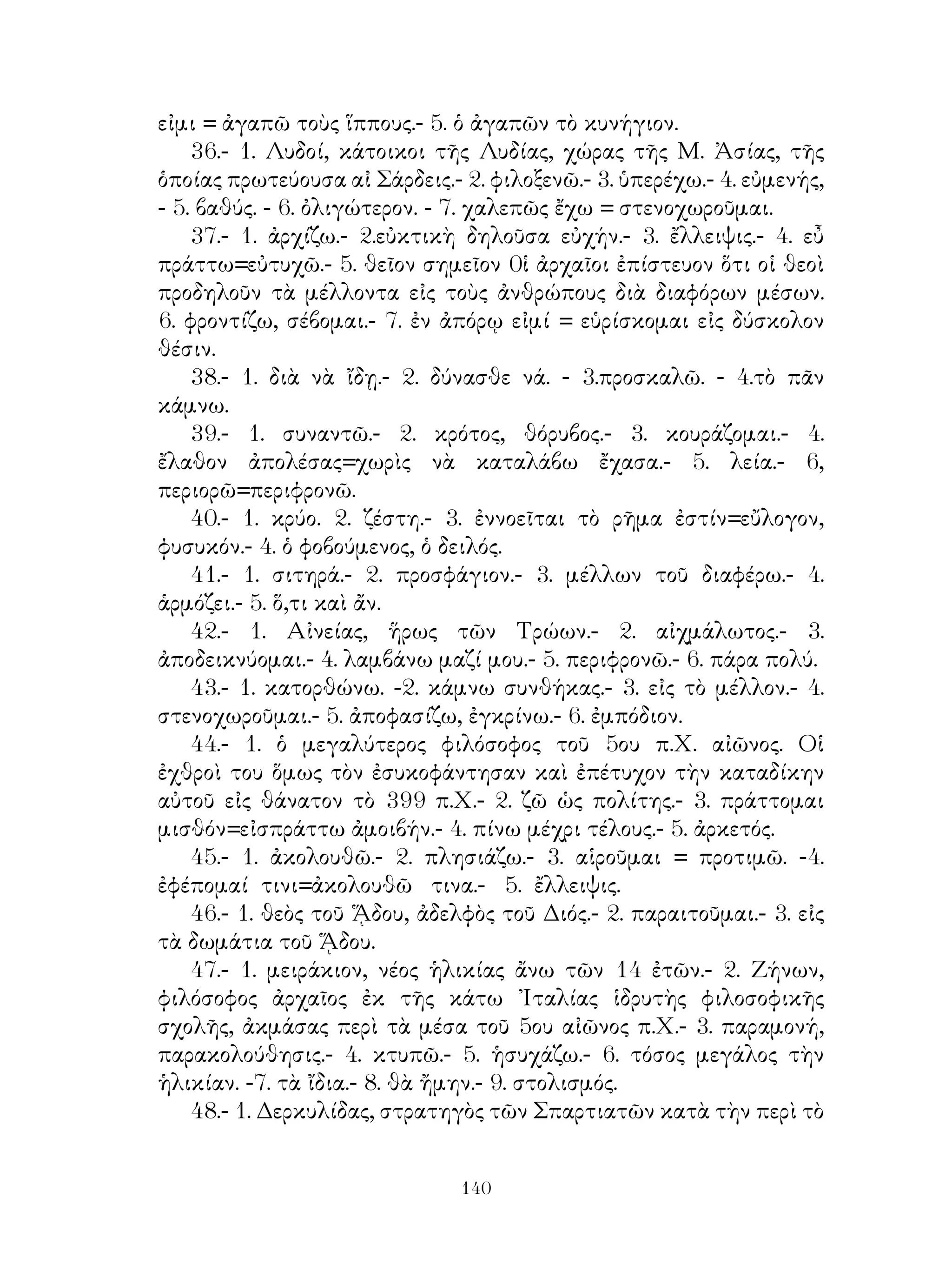 11. ΕΡΜΗΝΕΥΤΙΚΑΙ ΣΗΜΕΙΩΣΕΙΣ
 ΕΙΣ ΤΑΣ ΠΕΡΙΚΟΠΑΣ ΤΗΣ ΝΕΑΣ ΕΛΛ. ΓΛΩΣΣΗΣ

                              ΜΕΡΟΣ Α΄

     1.- 1. ἐνέμετο.- 2.ἐν μὲ δοτ.- 3. θηρεύω.- 4.μέγας.- 5. ὑπὸ μἐ δοτ.-
6. βαίνω.- 7. οὐχ.- 8. ἀπαρέμφ. ἐνεστ.- 9. ἐσθίω- 10. ἐπιστρέφω.- 11.
οὖν.
    2.- 1 ὁ Κικέρων ἦτο πολιτικὸς καὶ μέγας ρήτωρ τῶν Ρωμαίων
ζήσας κατὰ τὸ πρῶτον π.Χ. αἰῶνα.- 2. ἑσπέρα.- 3. βαίνω σὺν αὐτῷ.- 4.
ἁπλῆ δοτ.- 5. πυρὰ.- 6. καταλάμπω.- 7. ἵστασαν.- 8. ἐπὶ μὲ δοτ.- 9. ἐκ
μὲ γεν.- 10. ἑώρων.
    3.- 1. σύνειμι μὲ δοτ.- 2. ἀγαθός.- 3. μὲ γενικ.- 4. σέβομαι παρὰ
τινος.- 5. ἀγαθὸς ἁπλῆ δοτ.- 6. δεσπότης.- 7. οἰκέτης.- 8. ἀνέχομαι.- 9.
εὐφραίνομαι μὲ δοτ.- 10. ἀγάλλομαι μὲ δοτ.- 11. ἥδομαι.
    4.- 1. ἐπιμέλεια μὲ γεν.- 2. ἀγαλλίασις.- 3. ἔνιοι.- 4. ὕλη.- 5.
κλιτύς.- 6. κοσμεῖται.- 7. ἁπλῆ δοτ.- 8. οἱ πυροί.
    5.- 1. σὺν μὲ δοτ.- 2. χωρίον.- 3. ἐν μὲ δοτ.- 4. περὶ τί εἰμι,- 5.
ἱδρύω.- 6. στέφω.- 7. ἱμάς.- 8. δορκάς.-
    6.- 1. ἐπαγγέλλομαι.- 2. ἄρχω.- 3. βιοτεύω.- 4. ἐν τοῖς πρώτοις.
    7.- 1. ἔν τινι.- 2. παρὰ μὲ αἰτ.- 3. θίς.- 4. ἱκανός.- 5. ἁπλῆ γεν.- 6.
ἀρδεύω.- 7. ἁπλῆ γεν.- 8. πελάζω μὲ δοτ.
    8.- 1. σκώπτω.- 2. ὅτι.- 3. ἄμα ὡς.- 4. ἐπιφαίνομαι,- 5. οἴκοι.- 6.
ἔοικα μἐ δοτ.- 7. βλέπω.- 8. ἀπαλλαγῆναι.- 9. ἀσμένως.- 10. μέμνηνται
μὲ γεν.- 11. ἀγάλλομαι.
    9.- 1. ὑπερσ. πέφυκα.- 2. διατρίβω.- 3. πέφυκα.- 4. μηνύω.- 5. ἐν μὲ
δοτ.- 6. ἄκων.
    10.- 1. ῾Η πέραν τῶν Ἄλπεων χώρα, ὅπου ἡ σημερινὴ Γαλλία.-
2. εὐδαίμων.- 3. παντοειδής.- 4. ὀρύττω.- 5. πάγχρυσος.-6, φέρω.-7.
τέμνω.- 8. οἵ. - 9. ἐκβάλλω.- 10. διὰ μὲ γεν.- 11. πεζῇ.


                                     
 