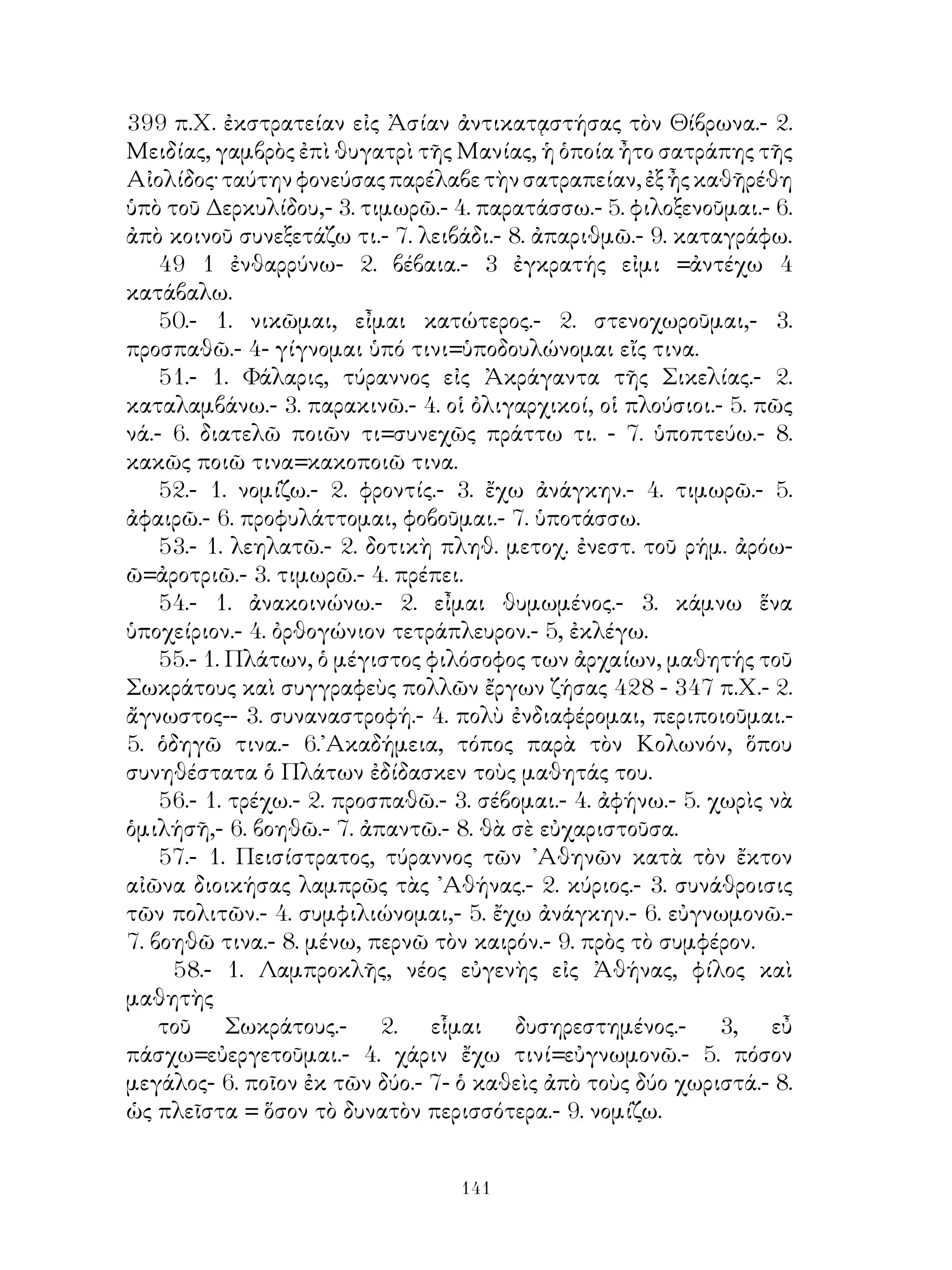 11.- 1. σημερινή Μ. Βρεττανία.- 2. κατὰ μὲ αἰτ.- 3. ἡ παρωκεανῖτις.-
4. ἁπλῆ γεν.- 5. ἐνιαχοῦ.- 6.τριγωνοειδής.- 7. ἐκτενής.- 8. πολύπηχυς
τὸ πλάτος.- 9. αἵ.- 10. δι’ ὅλης τῆς ἡμέρας.- 11. αὐτόχθων.- 12.
εὐμήκης εἰμί.- 13. εὐρύχωρος.- 14. τῇ διαίτη ὀλιγαρκής εἰμι.
    12- 1. μανθάνω.- 2. βλέπω, νὰ τεθῆ μετοχή.- 3. νὰ τεθῆ μετοχ. -4.
μετοχὴ μέλλ. τοῦ ἀρδεύω.- 5. προϊόντες.- 6, πλήρης μὲ γεν.- 7. μετοχ.
τοῦ πέφυκα.- 8. μετοχ. τοῦ ἔχω.
    13.- 1. ἐντεῦθεν.- 2. ἱκανῶς.- 3. ἑλώδης.- 4. μετοχ. τοῦ εἰμί. 5. δι’
ἔτους.
    14.- 1 νὰ τεθῇ ὑπερθετικὸς βαθμός.- 2. ἁπλῆ γεν.- 3. ὑπείκω μὲ
δοτ.
    15.- 1. νὰ τεθῆ παρατατ. α’ προσ. ἑνικ. τοῦ τυγχάνω καὶ νὰ
συνταχθῆ μὲ μετοχὴν.- 2. ἀμφοτέρωθεν.- 3. ὀλιγάκις.- 4. τὸ πολύ.- 5.
πρᾷος.- 6. καλάμη.
    16.- 1- πρεσβεύω.- 2. εὐκτικὴ μὲ τὸ ἄν.- 3. εὐκτικὴ. - 4. εὐκτικὴ
τοῦ ἱκετεύω.- 5. μετοχὴ ἐπικύπτω.- 6. εὐκτικὴ τοῦ ἀληθεύω.
    17.- 1 ὡς τάχιστα.- 2. ὡς.- 3. μέλλω.- 4. δι’ ἀπάτης.- 5. εἰ μὲ ἀόρ.-
6. ἐξουσία.- 7. δήπου.- 8. οἷόν τ’ ἐστί.
    18.- 1. σατραπεύομαι.- 2. εὗ πράττω.- 3. θύομαί τι.- 4. στρατεύομαι.-
5. ὄπως μὲ ὁριστ. μέλλοντ.- 6. ἐπαγγέλλομαι.- 7. εἰ μὲ εὐκτικήν.- 8.
ἂν μὲ εὐκτικήν.
    19.- 1. ᾽Αντίοχος, βασιλεὺς τῆς Συρίας κατὰ τοὺς μετὰ τὸν Μέγαν
᾽Αλέξανδρον χρόνους.- 2. ἐν μὲ δοτ.- 3. ἀπηλλάγη μὲν γεν.- 4. ξενίζω.-
5. ἀγαπῶ τὰ κυνήγια=᾽φιλόθηρός εἰμι.- 6. οἵ.- 7. ἅμα τῇ ἡμέρᾳ.
    20.- 1. ἔχω ἐλπίδα=ἔστι μοι ἐλπίς.- 2, εἰκός.- 3. κατὰ μὲ αἰτ.- 4.
ἅς.- 5. ἐπίορκος.- 6. πρόοδος.
    21.- 1. ἅ.- 2. μή.- 3. μεμάθηκα.- 4. προσλαμβάνω.- 5. ὁμοίως.- 6.
ὅν.- 7. εὐκτικὴ ἀορ. μὲ τό ἄν. -8. δέχομαι=λαμβάνω.- 9. ἀόρ. β’ εὐκτ.
μὲ ἂν τοῦ παρέχω.- 10. σχολή.- 11. τὰ μέν.- τὰ δέ.- 12. νὰ τεθῇ αἰτ.
πτῶσις.- 13. ἕνεκα τοῦ, μὲ ἀπαρέμφατον.
    22.- 1. ἐσθίω, νὰ τεθῇ μετοχὴ εἰς δοτ.- 2. ἀόρ. τοῦ ποοστρέχω.- 3.
εὐκτ. τοῦ ἔξεστι.- 4. εἰ μὲ εὐκτ.- 5. τῶν πρὸς τὸν πόλεμον.- 6. εὐκτ.
εἰς τρίτον πληθ.- 7. μετοχή- 8. εὐκτ. τοῦ κατεῖδον.- 9. καθήκω.- 10.
εὐκτ.- 11. ἔδοξεν αὐτοῖς. - 12. διαβῆναι.
    23.- 1. ἁπλῆ αἰτιατ. τὰ πολεμικά.- 2- ἐθίζομαι- 3. ἀνάγκη ἐστί· νὰ
τεθῇ ἐπεὶ μὲ εὐκτ.- 4. εὐνάζομαι.- 5. οἷός τ’ εἰμί.- 6. διώκομαί τινα.-


                                 
 