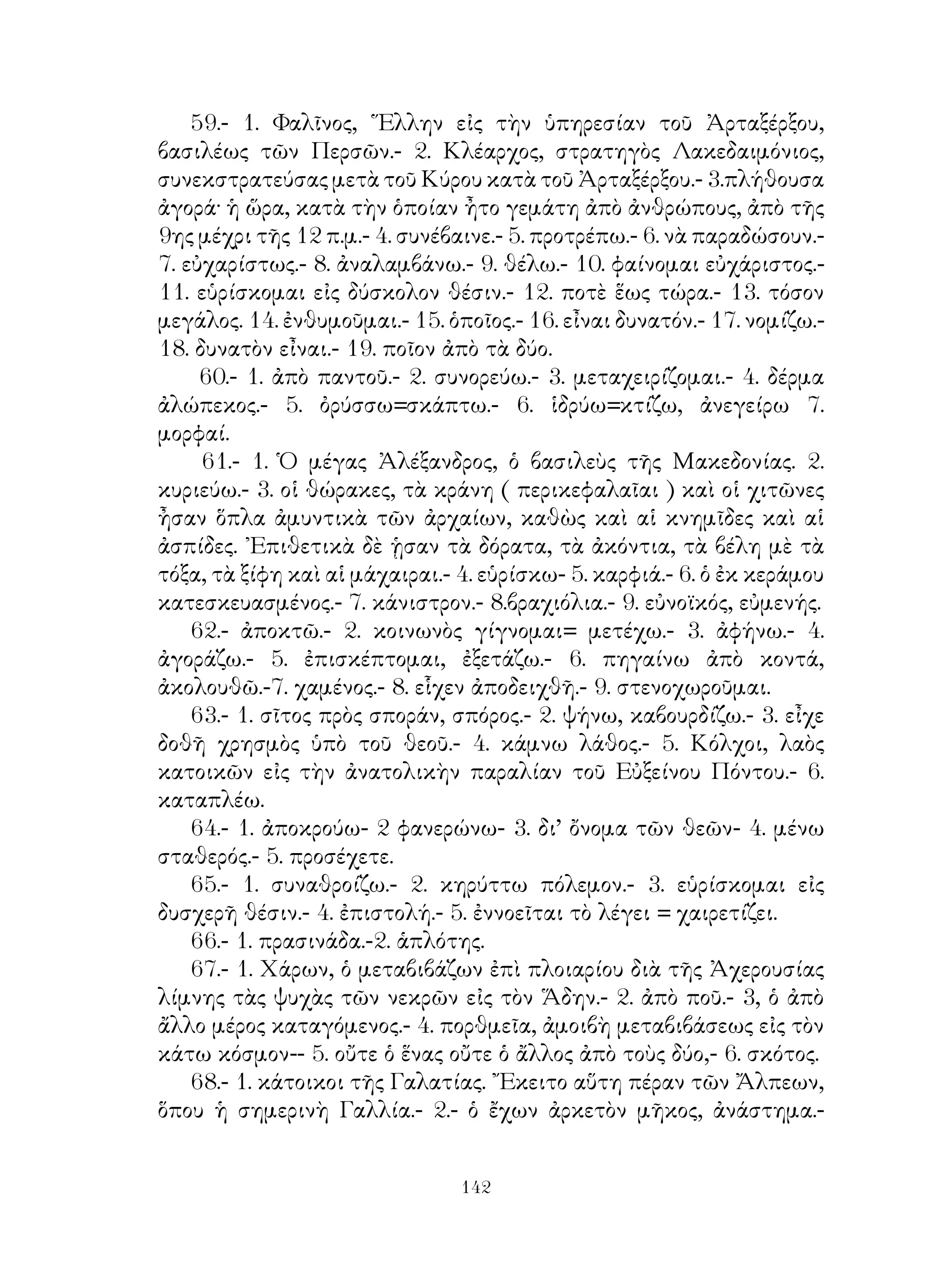 7- οἱ οἰκεῖοι.
     24.-1. ἐπιχώριοι. Θήχης, ὄρος εἰς τὸν Πόντον παρὰ τὴν
Τραπεζοῦντα.- 2. ἕπομαι.- 3. συγκριτ. τοῦ μέγας.- 4. ἐγγὺς γίγνονται.-
5. αἰσθάνομαι, ἀόρ. β’ ᾐσθόμην.- β. περιβάλλω.
     25.- 1. διαλέγομαι· νὰ τεθῇ μετοχ. -2. ἀπαρεμφ. μετὰ τοῦ ἄν.- 3.
κτῶμαι.- 4. ἀρρωστῶ.- 5. ἐλαττοῦμαι.- 6. ἐῶ.- 7. ἀθεράπευτον.- 8.
δέομαι.- 9. ὀλιγωρῶ.- 10. νὰ τεθῆ παρατατ. μετὰ τοῦ ἄν τοῦ ρημ.
δεῖ.
     26.- 1. εὐκτική.- 2. σφόδρα.- 3. θηρῶ.- 4. εἰ μετ’ εὐκτικ.- 5. θαρρῶ.-
6. ἀσινής.- 7. δυσχωρία.- 8. ἐνθουσιῶ.
     27.- 1. δή.- 2. ἕνα τινά.- 3. ἀποχωρῶ.- 4. κατελήφθην.- 5. περιρρέω.-
6. μετοχ.- 7. ἀπόλλυμαι, ἀόρ. β’ ἀπωλόμην.
     28.- 1. ἰδιώτης.- 2. χρῶμαι.- 3. εὐφροσύνη.-4. εἰ μὲ εὐκτ.-5.
στεροῦμαι.- 6. τὸ ὁμιλεῖν. - 7. διὰ τό, μὲ ἀπαρέμφ. τοῦ ἐνορῶ.- 8.
ὄχλος.-9. χαλεπὸς.- 10. αἱροῦμαι.
     29.- 1. ἁπλῆ αἰτιατ.- 2. ἐννοῶ.- 3. ἐπιφέρω πόλεμόν τινι.-4.
ἐπιτελῶ, νὰ τεθῆ ἀπαρέμφ.- 5. προσκτῶμαι.- 6. ἀρκεῖ, νὰ τεθῆ εὐκτ.
μέλλ.- 7. διασπῶμαι.- 8. νὰ τεθῇ μέσος ἀόρ. α’.- 9. ἐπετελέσθη. -10.
ἀποκλείομαι. εὐκτ.- 11. παθητ. ἀόριστ. τοῦ κελεύομαι.
     3Ο.- 1. φεύγω.- 2. ἀναλίσκω,- 3. ἀνθ’ ὧν.- 4. λαμβάνω εὐεργεσίας
= εὗ πάσχω.- 5. εὐκτικὴ μετὰ τοῦ ἄν.
     31.- 1. οὕτω.- 2. νομίζω.- 3. περὶ μὲ γεν.- 4. τεκμήριον.- 5. εὐκτ. μὲ
τὸ ἄν.- 6. ἐπιβουλεύω τινί.- 7. ἐν μὲ δοτ.- 8. πρὸς μὲ αἰτ.- 9. ἐν τιμῇ
ἔχω.
     32.- 1. χάριν ἔχω τινί.- 2. ἁπλῆ γεν.- 3. δεῖ.- 4. προσφέρω
εὐχαριστὴριον θυσίαν=θύομαι χαριστήρια.- 5. ὑμεῖς αὐτοί.- 6. εὐκτ.
μετὰ τοῦ ἂν τοῦ βουλεύομαι.- 7. ἀρετή.
     33.- 1. ἀνομία.- 2. πᾶς τις.- 3. ὁποῖος.- 4. μέλλων τοῦ εἰμί.- 5.
ἀναιρεῖσθαι.- 6. πρεσβεύω,- 7. οὐδενὸς ἄξιός εἰμι.- 8. μετοχή.
     34.- 1. ἔμπλεως μὲ γεν.- 2. περὶ μὲ αἰτιατ.- 3. ἐν ἀγορᾷ.- 4. ἐγὼ
ἀποφασίζω = δοκεῖ μοι.- 5. δύσνους.- 6. ἵλεως.
     35.- 1. πεποικιλμένος.- 2.συντρίβω.- 3. διπλοῦς καὶ τριπλοῦς.- 4.
οἰδέω - ῶ.- 5. καταλείπω.
     36.- 1. ἑστιῶ.- 2. ἐξέδωκεν αὐτῷ.- 3. αἴρομαι, μετοχ. μέσ. ἀόρ. α’
πτῶσις αἰτιατ. 4. κοῦρος.- 5. διαφθείρομαι, μετοχ. παθητ. μέλλ. κατ’
αἰτιατ.- β. καθειργμένος.- 7. ἀπόλωλα.


                                     
 