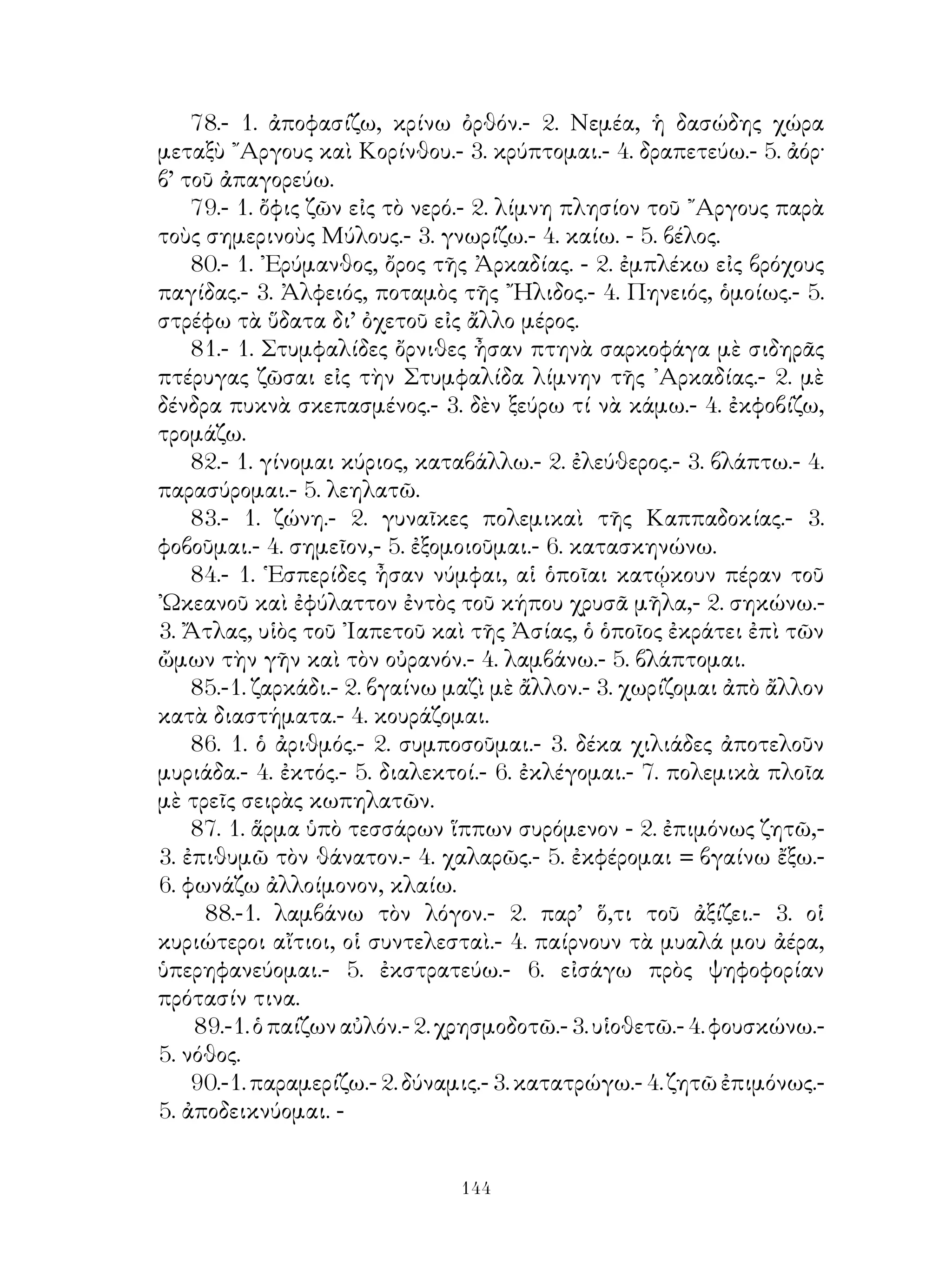 χρήματα ἀπὸ τοὺς μαθητάς του ὡς ἀμοιβὴν τῆς διδασκαλίας του.- 2.
καίπερ μὲ μετοχ.- 3. δέχομαί τι ὡς δῶρον.- δωρεῖταί τί μοι.- 4. ἤ.- 5.
χειροῦμαί τινα.- 6. ἐργάζομαι.
    50.- 1. ὑπέρ μὲ αἰτ.- 2. βουλεύω. 3. ἐπιστάτης.- 4. ἐπιψηφίζω.- 5.
προσφέρομαί τινι.- 6. περὶ πλείονος ποιοῦμαι.- 7. εὐορκῶ.- 8. καὶ γὰρ.-
9. αἰσθάνομαι.
    51.- 1. πολιτεύομαι.- 2. διὰ μὲ γεν.- 3. καταβιῶ.- 4. ἐξοστρακίζω.-
5. λόγῳ.- 6. ὅς μὲ ὁριστ. μέλλ.
    52.- 1. ὑπόδειγμα.- 2. ὁ τροφός.- 3. ἀποφαίνω.- 4. λίχνος.- 5.
σύνοδος.- 6. πληθ. τοῦ παιδεία καὶ ἀγωγή.- 7. κατατίθημι.- 8. λοπάς.-
9. διαφίημι.
    53.- 1. διαπράττομαι.- 2. νὰ τεθῆ τὸ ἐπίθ., τὸ δηλοὗν καταγωγὴν,
ὡς καὶ διὰ τοὺς ἄλλους κατοίκους.- 3. καταστρέφομαι.
    54.- 1. αἰτιατ. ἁπλῆ.- 2. ἐπίθ. ἐκ τοῦ πορίζομαι.- 3. ἐπίθ. ἐκ τοῦ
μηχανῶμαι.- 11. σύνθετον ἐκ τοῦ φιλῶ καὶ κίνδυνος.- 5. ἐπίθ. ἐκ τοῦ
ἄρχω.- 6. ἐπίθ. ἐκ τοῦ καρτερῶ.- 7. στρατηγῶ, νὰ τεθῇ μέλλων.
    55.- 1. νὰ τεθῇ ἐπίθ. εἰς-τέος ἐκ τοῦ ἐπιστατῶ μὲ γενικ., τὸ δὲ
πρόσ. κατὰ δοτικ.- 2. δοτ. τῆς ἀναφορ. ἀντωνυμ.- 3. ἐπίθετ. ὡς ἄνω ἐκ
τοῦ ἐργάζομαι,- 11. μετοχ. οὐδετ. τοῦ εὶσφέρομαι.- 5. ἐκ τοῦ διανέμω.-
6. ἐκ τοῦ ἀναλῶ.- 7. δαπάνη.- 8 κείμενος 9. ἐνιαυτός.- 10. ἐδώδιμος.-
11. κάμνω.
    56.- 1. συνέχω, νὰ τεθῆ μετοχ.- 2. μετοχ. μέλλοντ.- 3. ποιῶ
ἀνάστα- τον.- 4. προαιροῦμαι.- 5. καταβάλλομαι.- 6. καταλείπομαι.-
7. ὑπόμνημα.
    57.- 1. ποῦ εἶναι ἡ χώρα αὐτή;- 2. σειριόκαυστος.- 3. πρόσοικός
εἰμι.- 4. σύνθ. ἐκ τοῦ ἥμισυς καὶ ἄγριος.- 5. σύνθ. ἐκ τοῦ ἰὸς καὶ
βάλλω.- 6. σύνθ. ἐκ τοῦ ἐπὶ καὶ γῆ.- 7. σύνθ. ἐκ τοῦ ἐν καὶ ἀήρ.- 8.
σύνθ. ἐκ τοῦ ὑμὴν καὶ πτερόν.
    58.- 1. ἁψίκορος εἴς τι.- 2. ὀξύς.- 3. ἐπιλαμβάνομαί τινος.- 4.
αἰσχυντηλός.- 5. φιλόφιλος,- 6. φιλέταιρος.-7. φιλόγελως.
    59.- 1. εὐσεβῶ πρὸς τοὺς θεούς.- 2. μή. 3. γίγνομαι πρὸς τινα.-
4. εὐκτικὴ μετὰ τοῦ ἂν χρόνου ἀορ.- 5. κάμνω τι χωρὶς νὰ μὲ
καταλάβουν λανθάνω ποιῶν τι.- 6. ξέρω καλὰ μόνος μου=σύνοιδα
ἐμαυτῷ.- 7. δοκῶ μὲ ἀπαρέμφατ.- 8. ὡς μὲ μετοχὴν μελλοντος.- 9.
παραυτίκα. 10. ὁρῶμαι νὰ τεθῆ παθητ. μέλλων.- 11. ἀποκτῶ καλὴν
ὑπόληψιν = εὐδοκιμῶ, νὰ τεθῆ εὐκτ. μετὰ τοῦ ἄν.- 12, εἰ μὲ εὐκτικὴν


                                   
 