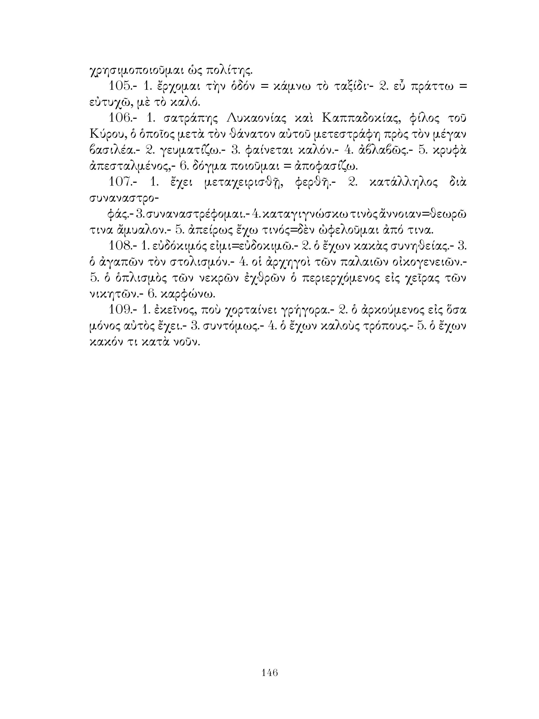 ΙΙΙ. ΠΙΝΑΞ ΠΕΡΙΕΧΟΜΕΝΩΝ
                     ΤΜΗΜΑ ΠΡΩΤΟΝ

                          ΜΕΡΟΣ Α΄

   1. ῎Εννοια οὐσιαστικῶν. Δευτερόκλιτα ἀρσενικὰ εἰς -ος. Ὁριστ.
ἐνεστῶτος ἐνεργ. φωνῆς βαρυτόνων ρημάτων. Ἁπλῆ πρότασις.
   2. Δευτερόκλιτα οὐδέτερα. Ὁριστικὴ τοῦ εἰμὶ καὶ ἀπαρέμφ. τῶν
βαρυτόν. ρημάτων. Κύριοί ὅροι τῆς προτάσεως.
   3. Δευτερόκλιτα θηλυκά. Ὁριστικὴ παρατατικοῦ βαρυτόνων
ρημάτων καὶ τοῦ εἰμί. Συμφωνία ρήματος πρὸς ὑποκείμενον.
   4. Οὐσιαστικὰ πρωτόκλιτα θηλυκά.
   5.      »            »      ἀρσενικὰ εἰς -ας καὶ -ης.
   6. ᾽Επίθετα δευτερόκλιτα τριτόκλιτα καὶ δικατάληκτα.
   7. Προσωπικαὶ ἀντωνυμίαι α’ καὶ β’ προσ. καὶ ᾽Αττικὴ σύνταξις.
   8. Α΄ Ὁριστ. ἐνεστ. καὶ παρατατ. μέσης φωνῆς καὶ ἀπαρέμφ. μέσου
ἐνεστ.
   Α΄ ῾Οριστ. ἐνεστ. καὶ παρατατ. μέσης φωνῆς καὶ ἀπαρεμφ. μέσου
ἐνεστ.
   Β΄ Οὐσιαστικὰ τριτόκλιτα φωνηεντόληκτα εἰς -ως καὶ -υς -υος
καὶ ἡ δεικτ. ἀντων. οὗτος.
   9. Οὐσιαστικὰ τριτόκλιτα εἰς -υς -εως, -ις -εως.
   10.         »        »       » -εύς, -οῦς, -αῦς.
   11.         »           »         ἀφωνόληκτα (οὐρανικόληκτα-
χειλικόληκτα)
   12.       »         » (ὀδοντικόληκτα) οὐδέτερα μὲ χαρακτῆρα
τ.
   13.      »        » ἀφωνόληκτα μὲ ντ πρὸ τῆς καταλήξεως.
   14. Μέλλων καὶ ἀόρ. ἐνεργητ. φωνῆς φωνηεντολ. καὶ ἀφωνολ.
ρημάτων πλήν τοῦ μέλλ. τῶν εἰς -ιζω.
   15. Ὑποτακτικὴ ἐνεστῶτος καὶ ἀορίστ. ἐνεργ. φωνῆς φωνηεντ.
καὶ ἀφωνολ. ρημάτων καὶ τοῦ εἰμί. Κύριαι καὶ δευτερεύουσαι
προτάσεις.
   16. Ἀπαρέμφατον μέλλοντος καὶ ἀορίστ. α’ ἐνεργητ. φωνῆς.

                                 
 