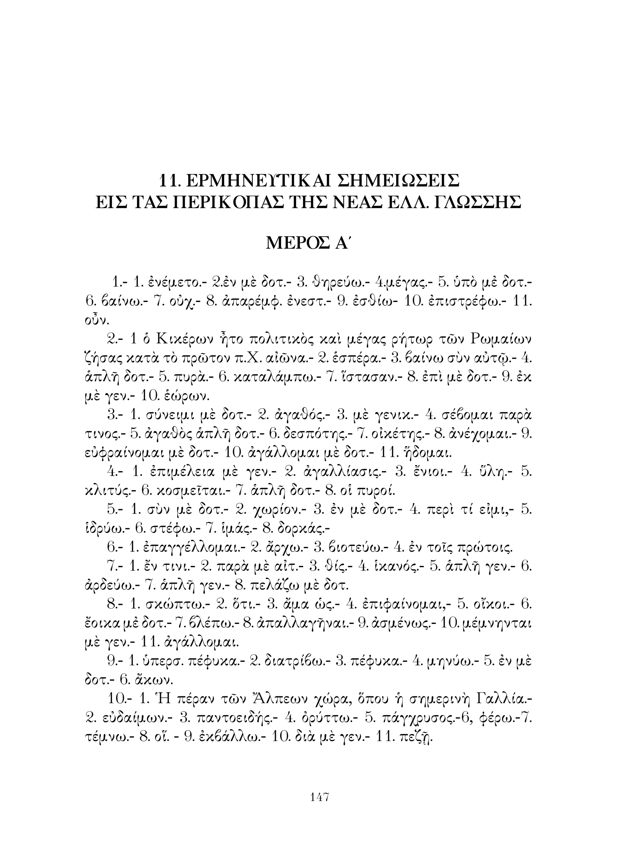 17. Οὐσιαστικὰ τριτόκλιτα ἐνρινόληκτα.
   18.        »          »     ὑγρόληκτα.
   19.        »          » ὑγρόληκτα συγκοπτόμενα.
   20.       »         » οὐδέτερα σιγμόληκτα εἰς -ας. Ἀντικείμενον
μεταβατικῶν ρημάτων.
   21. Οὐσιαστικὰ τριτόκλιτα οὐδέτερα σιγμόληκτα εἰς -ος.
   22.        »           »     ἀρσενικὰ σιγμόληκτα εἰς -ης.
   23.          »          » σιγμόληκτα εἰς -ως καὶ ἀνώμαλά τινα
τριτόκλιτα ἐκ τῶν συνήθων.
   24. ᾽Αντικείμενον κατὰ γενικὴν καὶ δοτικὴν ὡς συμπλήρωμα
ρημάτων.
   25. ῾Οριστικὴ καὶ ἀπαρέμφ. ἐνεργ. παρακειμ. καὶ ὑπερσυντ.
φωνηεντολήκτων καὶ ἀφωνολήκτων ρημάτων.
   26. ᾽Επίθετα τριτόκλιτα εἰς -υς.
   27.      »        »      τρικατάληκτα ἀφωνόληκτα.
   28.      »        »      δικατάληκτα καὶ μονοκατάληκτα.
   29. Μετοχὴ ὅλων τῶν χρόνων τῆς ἐνεργ. φωνῆς φωνηεντολήκτων
καὶ ἀφωνολήκτων ρημάτων καὶ μετοχὴ ἐνεστ. μέσης φωνῆς καὶ τοῦ
εἰμί.
   30. Προστακτικὴ ὅλων τῶν χρόνων τῆς ἐνεργ. φωνῆς τῶν
φωνηεντ-καὶ ἀφωνολ. ρημάτων καὶ τοῦ εἰμί.
   31. Α΄ ᾽Επίθετα τριτόκλιτα ὑγρόληκτα καὶ ἐνρινόληκτα. Σημασία
τῶν ρημάτων μέσων καὶ παθητικῶν.
   Β’ Τροπὴ συντάξεως ἐνεργητ, εἰς παθητικήν. Ποιητικὸν αἴτιον.
   32. ᾽Επίθετα τριτόκλιτα δικατάληκτα εἰς -ης.
   33.     » τριτόκλιτα δικατάληκτα εἰς -ης.
   33.     » ἀνώμαλα (πολύς, μέγας κλπ.).
   34. ᾽Επιρρήματα.
   35. Παραθετικὰ ἐπιθέτων.
   36.            »         ἀνωμάλων ἐπιθἐτων καὶ παραθετικὰ
ἐπιρρημάτων.
   37. Εὐκτικὴ τοῦ ἐνεστ. βαρυτόνων φωνηεντ. καὶ ἀφωνολ.
ρημάτων.
   38.        » ἐνεργητ. μέλλοντος, ἀοριστ. καὶ παρακ. τῶν ἰδίων
ρημάτων χωρὶς νὰ γίνη λόγος περὶ πλαγίου λόγου ἤ τῆς δυνητικῆς
εὐκτικῆς.


                             
 