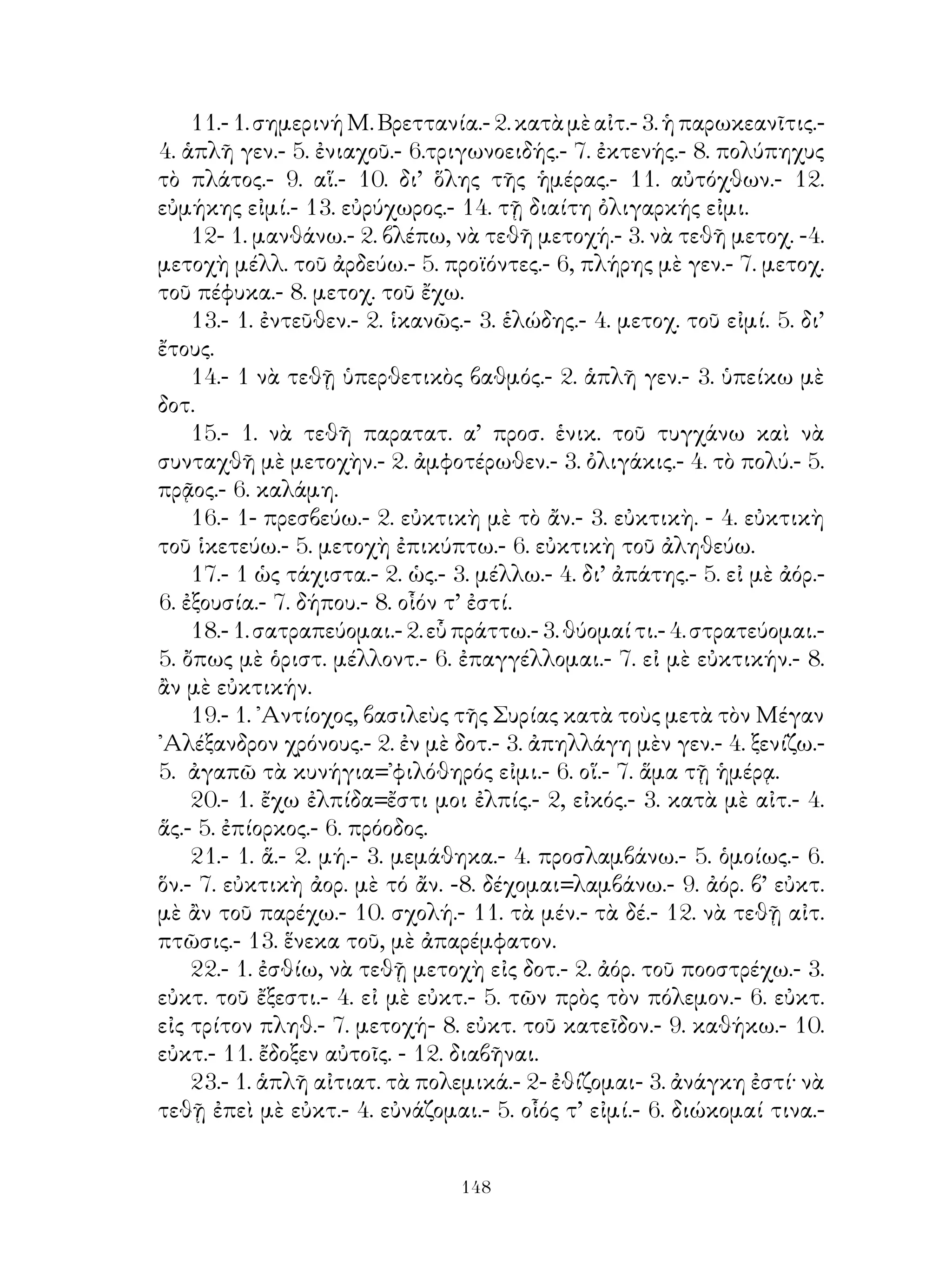 39. ᾽Αόριστος β΄ ἐνεργητικῆς φωνῆς.
   40. ῾Υποκείμενον τοῦ ἀπαρεμφάτου.
   41. ᾽Επανάληψις ἐνεργ. φωνῆς τῶν φωνηεντολήκτων καὶ ἀφωνολ.
ρημάτων.
   42. Αἱ ἄλλαι ἐγκλίσεις τοῦ μέσου καὶ παθητ. ἐνεστ. τῶν
φωνηεντολήκτων καὶ ἀφωνολήκτων ρημάτων.
   43. Μέσ. μέλλων καὶ ἀόριστ. α’ καὶ μέλλων τοῦ εἰμί.
   44. Παρακείμενος καὶ ὑπερσυντελ. μέσης καὶ παθητ. φωνῆς
φωνηεντολήκτων καὶ ἀφωνολήκτων ρημάτων.
   45. Μέσος ἀόριστ. β΄.
   46. Παθητ. μέλλων καὶ ἀόριστ. α’ καὶ β’.
   47. Αἱ ἄλλαι δεικτικαὶ ἀντωνυμίαι.
   48. Κτητικαὶ ἀντωνυμίαι.
   49. Συνηρημένα εἰς -άω ἐνεργητ. φωνῆς.·
   50.     »         » » μέσης φωνῆς.
   51.     »         » -έω ἐνεργητ. φωνῆς.
   52.     »         » » μέσης φωνῆς.
   53.     »         » -όω ἐνεργητ. φωνῆς.
   54.     »         » » μέσης φωνῆς.
   53.     »         » -όω ἐνεργητ, φωνῆς.
   54.     »         » » μέσης φωνῆς.
   55. Οἱ ἄλλοι χρόνοι τῶν συνῃρημένων ρημάτων,
   56. Ἀνώμαλος σχηματισμὸς τῶν ἄλλων χρόνων τῶν συνῃρημένων
ρημάτων. Κλίσις τῶν εἰς -έω ἐχόντων μονοσύλλαβον θέμα. Δοτική
ὀργανικὴ καὶ τοῦ αἰτίου.
   57. Αὐτοπαθεῖς καὶ ἀλληλοπαθεῖς ἀντωνυμίαι.
   58. ᾽Ερωτηματικαὶ καὶ ἀόριστοι           »
   59. Ἀναφορικαὶ ἀντωνυμίαι.
   60. Οὐσιαστικὰ συνῃρημένα α’ κλίσεως.
   61. Συνῃρημένα οὐσιαστικὰ καὶ ἐπίθετα δευτερόκλιτα.
   62. ᾽Ανώμαλος αὔξησις καὶ ἀναδιπλασιασμός.
   63. ᾽Ενεστὼς καὶ παρατατ. ὑγρολ. καὶ ἐνρ. ρημ. ἐνεργ. καὶ μέσ.
φωνῆς.
   64. Μέλλων τῶν ὑγρολήκτων »          » »     »      »    »
   65. ᾽Αόριστος τῶν      »        »    » »      »     »     »
   66. Παθητικὸς μέλ. καὶ ἀόρ. ὑγρολ. » »        »     »


                                
 