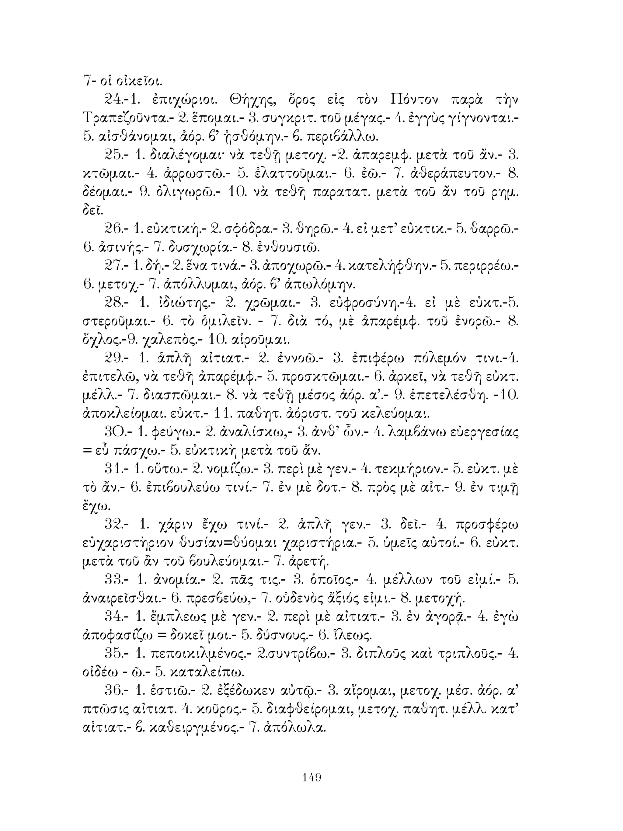 67. Συσχετικαὶ ἀντωνυμίαι.
   68. Αἰτιατικὴ τῆς ἀναφορᾶς.
   69. ᾽Επανάληψις τῶν ἀνωτέρω.
   70. Παρακείμενος καὶ ὑπερσ. ὑγρολήκτ. καὶ ἐνρινολ. ρημάτων.
                           ΜΕΡΟΣ Β’
   71. Ρήματα εἰς -νυμι.
   72. ᾽Ενεργητικὴ φωνὴ τοῦ ἵσθημι.
   73. Μέση φωνὴ τοῦ ἵστημι.
   74. Τίθημι καὶ ἵημι ἐνεργητικὴ καὶ μέση φωνή.
   75. Δίδωμι καὶ δίδομαι.
   76. Δυϊκὸς ἀριθμός.
   77. Ἀττικὴ β’ κλίσις οὐσιαστικῶν καὶ ἐπιθέτων.
   78. Ἀόριστος β’ βαρυτόνων ρημάτων κλινόμενος κατὰ τὰ εἰς -μι.
   79. ῾Ρήματα κατὰ ἀναλογίαν τοῦ ἵστημι καὶ ἵσταμαι.
   80. Εἷμι. φημί, οἶδα, δέδοικα, τέθνηκα, βέβηκα, κεῖμαι, κάθημαι.
   Οὐσιαστ. διορισμοί.
   81. ῾Ρήματα σχηματίζοντα ἀνωμάλως διαφόρους χρόνους.
   82     »           » τον ἐνεστ. μέ ἐπηυξημένον θ. και εις -άνω,
-ίσκω.
   83.
         } Μέσα, παθητικὰ καὶ μεικτὰ ἀποθετικά.
   84.
   85. ᾽Επιθετικοὶ καὶ ὡς ἐπιθετ. διορισμοί.
   86. ᾽Αριθμητικά.
   87. ῾Ρήματα παράγωγα.
   88. Σύνταξις παραθετικῶν.
   89. Οὐσιαστικὰ ἐκ ρημάτων δηλοῦντα ἐνεργοῦν πρόσωπον.
   90.       »       »     »         » ἐνέργειαν.
   91.       »       »     »         » ἀποτέλεσμα, τόπον ὅργανον.
   92. Προθετικοὶ διορισμοί.
   93. Οὐσιαστικὰ ἐξ ἐπιθέτων.
   94. Οὐσιαστικὰ ἐξ οὐσιαστικῶν.
   95. Μετοχὴ κατὰ γενικὴν ἀπόλυτον.
   96, Τὰ εἰς -τὸς καὶ -τέος ἐκ ρημάτων ἐπίθετα.
   97. ᾽Επίθετα ἐκ ρημάτων.


                              
 