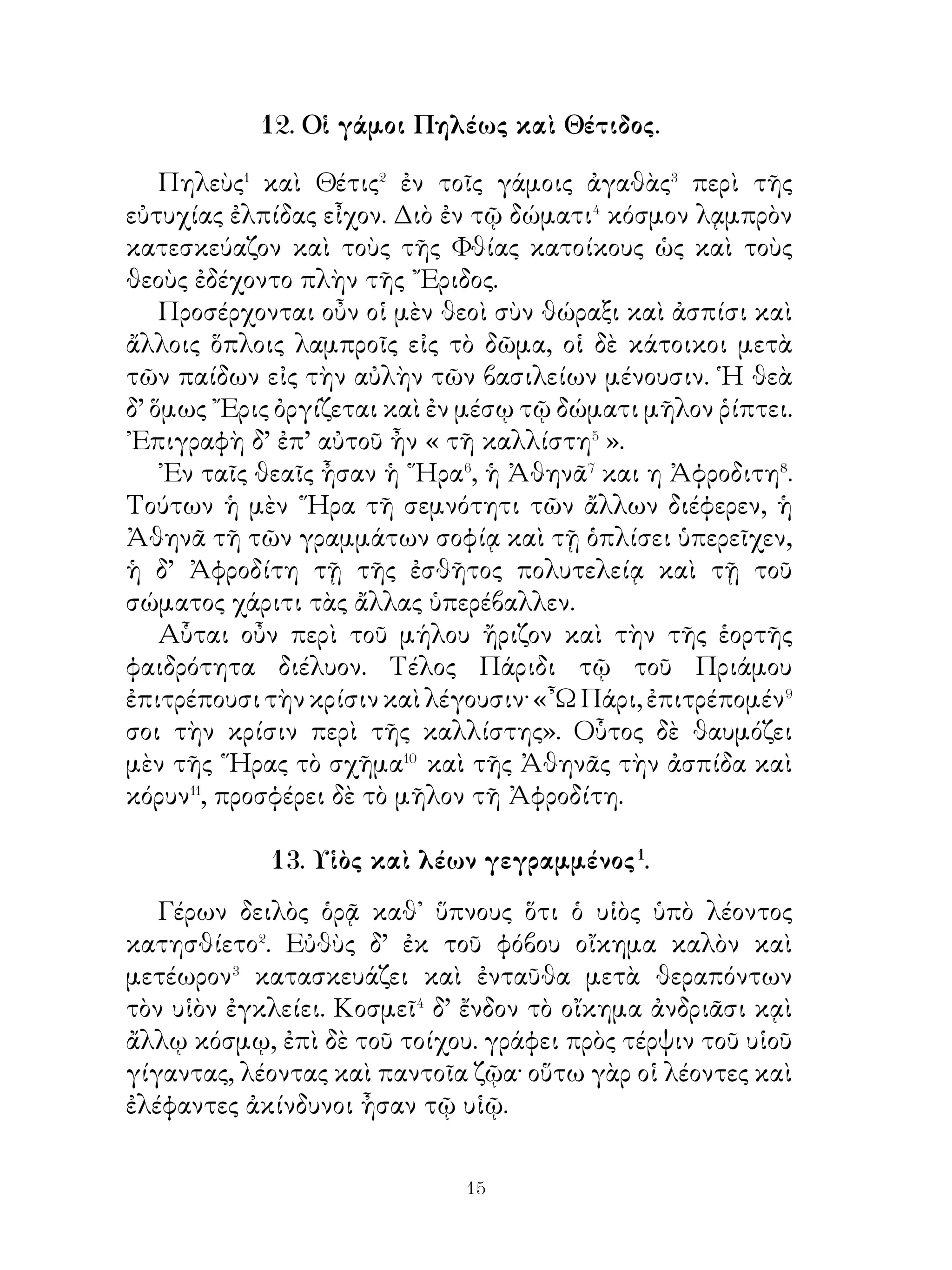 ἐκγόνοις� μνήμην παρέχῃ τῆς τῶν προγόνων ἀρετῆς. Καὶ ἐν
μὲν τῆ στήλῃ ἐπιγραφή ἐστιν, ἵνα τὰς τοῦ πολέμου μάχας
ὑπομιμνήσκῃ, ἡ δὲ Νίκη στέφανον ἔχει ἐπὶ τῆ κεφαλῇ.
Δρέψωμεν καὶ ἡμεῖς ἐκ τῶν ἀγρῶν ἄνθη, ἵνα στέφανον
κατασκευάσωμεν καὶ τοῦτον τῇ Νίκῃ προσκομίσωμεν. Καὶ
οἱ μὲν κοινωνοὶ τοῦ πολέμου, ὅταν βλέπωσιν εἰς τὸ τρόπαιον,
τῶν κοινῶν κινδύνων καὶ πόνων ἀναμιμνῂσκονται�, οἱ δ’
ἄλλοι τὰς ἐκείνων νίκας θαυμάζουσιν, ἵνα καλὴν τῆς ἀρετῆς⁴
σπουδὴν λαμβάνωσιν. ῾Υμεῖς δ᾽, ὦ νέοι, ἔστε ὑπόδειγμα
ἀρετῆς, ἵνα ἀξίως τῆς πόλεως ἔργα πράξητε καὶ τὴν τῆς
πατρίδος δόξᾳν ἀμείωτον φυλάξητε».
            16. Ἀλέξανδρος καὶ ὁ διδάσκαλος.

    Ἀλέξανδρος     ο   Φιλίππου     ἐμάνθανε    θηρεύειν,
τοξεύειν,κιθαρίζειν καὶ γράφειν� ὁ γὰρ Φίλιππος ἐβούλετο�
αὐτὸν παιδεῦσαι, ὥστε τέλειον� εἶναι, Καθ’ ἑκάστην
οὖν προέκοπτεν ἐπὶ τὸ θηρεύειν καὶ τοξεύειν, περὶ δὲ τὸ
κιθαρίζειν καὶ γράφειν οὐκ εἷχε σπουδήν⁴.
    Λέγεται δήποτε τὸν διδάσκαλον κελεῦσαι αὐτὸν
κροῦσαι χορδήν τινα ἀντ’ ἄλλης. Ἀλέξανδρος δ’ ὅμως λέγει
τῷ διδασκάλῳ· «Καὶ τί διαφέρει, ἂν ταύτην ἀντ’ ἐκείνης
κρούσω; » ῾Ο δ’ ἀποκρίνεται ὅτι τῷ μέλλοντι⁵ βασιλεύσειν
οὐδὲν διαφέρει⁶, ἀλλὰ τῷ βουλομένῳ⁷ θεραπεῦσαι τὰς τέχνας
· οὕτω γὰρ ἤλπιζεν αὐτὸν μαλακοῖς λόγοις παιδεύσειν.

                       17. Ὁ χειμών.

  Χειμῶνος, ὅταν πολλὴ χιὼν τοὺς ἀγροὺς κατέχῃ�, οἵ τε
γεωργοὶ ἡσυχίαν ἄγουσι� καὶ οἱ ποιμένες. Οὔτε γὰρ τοὺς
ἀγροὺς ἔστιν ἐργάζεσθαι διὰ τὴν χιόνα, οὔτε νέμειν τὰ
πρόβατα, ὅτι χόρτος οὐκ ἔστιν ἐν τοῖς λειμῶσιν�. Οἱ δὲ ναῦται

                            
 