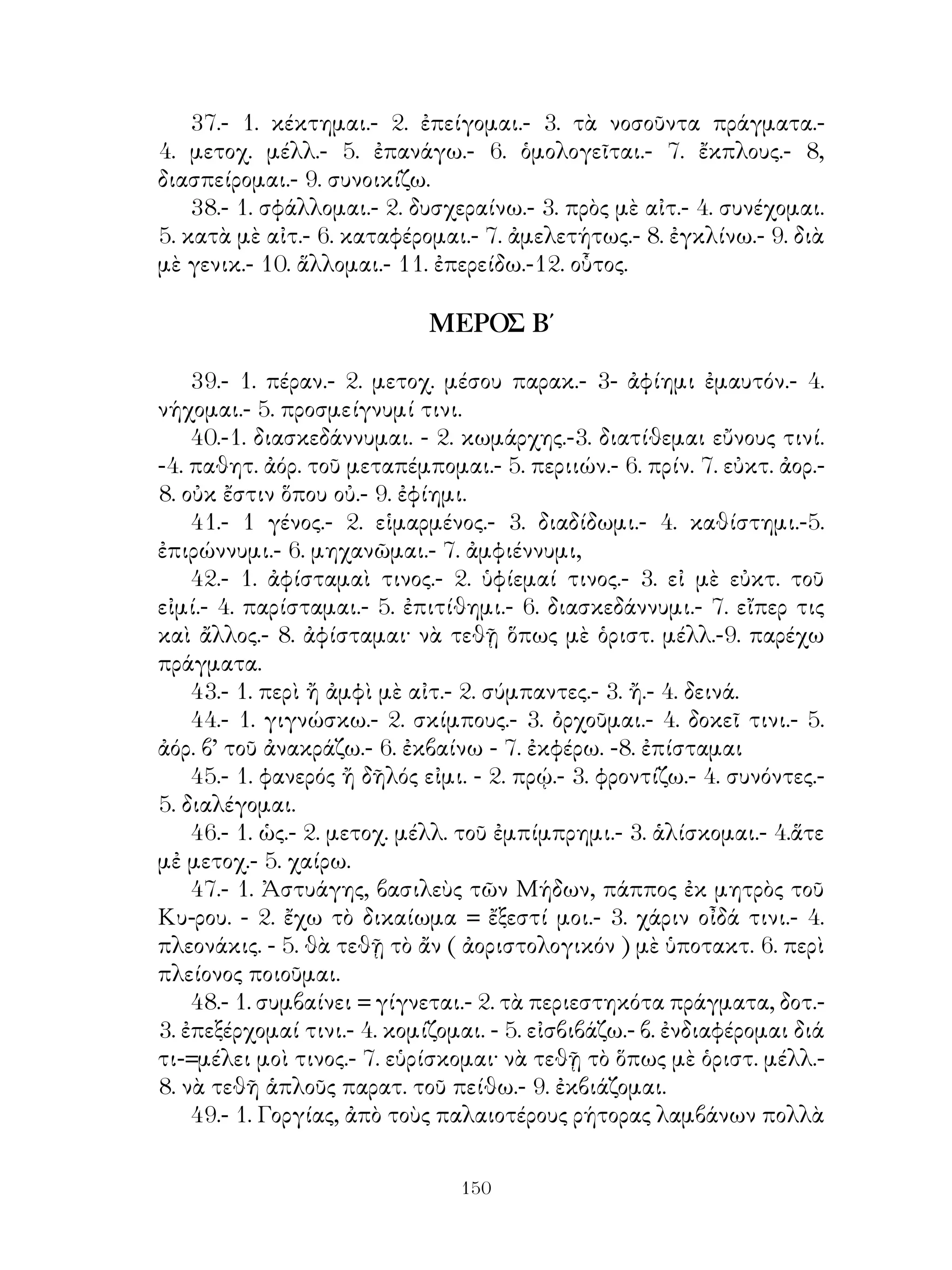 98.    » ἐξ ὀνομάτων καὶ ἐπιρρημάτων.
   99. ᾽Επιρρήματα παράγωγα. ᾽Επιρρηματικοὶ διορισμοί.
   100. Αἱ ἐγκλίσεις εἰς τὸν ἀνεξάρττὁτον λόγον.
   101. Σύνθεσις Α’ συνθετικὸν κλιτόν.
   102.    »      »      » ρῆμα καὶ ἄκλιτον.
   103. Σύνθεσις. Β΄ συνθετικὸν οὐσιαστικόν, ἐπίθετον, ρῆμα.
   104. Αἱ ἐγκλίσεις εἰς τὸν ἐξηρτημένον λόγον.
   105. ῾Η εὐκτικὴ τοῦ πλαγίου λόγου.
   106. Ἀπρόσωπα ρήματα.
   107. Ἀπαγορευτικὸν μή.
   108. Σημασία τῶν συνθέτων.
   109. Τονισμὸς τῶν συνθέτων.

                   ΤΜΗΜΑ ΔΕΥΤΕΡΟΝ

                          ΜΕΡΟΣ Α΄

   1. Οὐσιαστικὰ β’ κλίσ. ᾽Ενεστ. καὶ παρατ. τοῦ εἰμὶ καὶ ὁριστ.
βαρυτ. ρημ.
   2 Οὐσιαστικὰ α’ κλίσεως.
   3. ᾽Επίθετα δευτερόκλιτα, Ὁριστ. ἐνεστ. καὶ παρατ. μέσ. καὶ
παθητ. φωνῆς.
   4. Οὐσιαστικὰ τριτόκλιτα φωνηεντόληκτα.
   5.      »         » ἀφωνόλ. καὶ μὲ -ντ πρὸ τῆς καταλήξ.
   6 ῾Οριστικ. μέλλ. καὶ ἀορ. α’ ἐνεργ. φωνῆς φωνηεντολήκτων
ρημάτων. ῾Υποτακτικὴ ἐνεστ. καὶ ἀορίστ. τῶν αὐτῶν ρημάτων καὶ
τοῦ εἱμί. Ἀπαρέμφ. τῶν ἰδίων χρόνων.
   7-8. Οὐσιαστικὰ τριτόκλιτα ἐνρινόληκτα, ὑγρόληκτα καὶ
σιγμόληκτα.
   9. Ὁριστ. καὶ ἀπαρέμφ. παρακ. καὶ ὑπερσυντ. ἐνεργ. φων.
φωνηεντολήκτων ρημάτων.
   10-11-12. ᾽Επίθετα τριτόκλιτα. Μετοχὴ ἐνεργ. φωνῆς.
   13. Ἀνώμαλα ἐπίθετα καὶ ἐπιρρήματα. Μετοχ. τοῦ εἰμὶ καὶ μέσ.
καὶ παθητ. ἐνεστ.
   14-15. Παραθετικὰ ὁμαλῶν καὶ ἀνωμάλων ἐπιθέτων.
   16. Αἱ ἄλλαι ἐγκλίσεις ἐνερ. φωνῆς φωνηεντολ. ρημ- καὶ τοῦ

                                
 