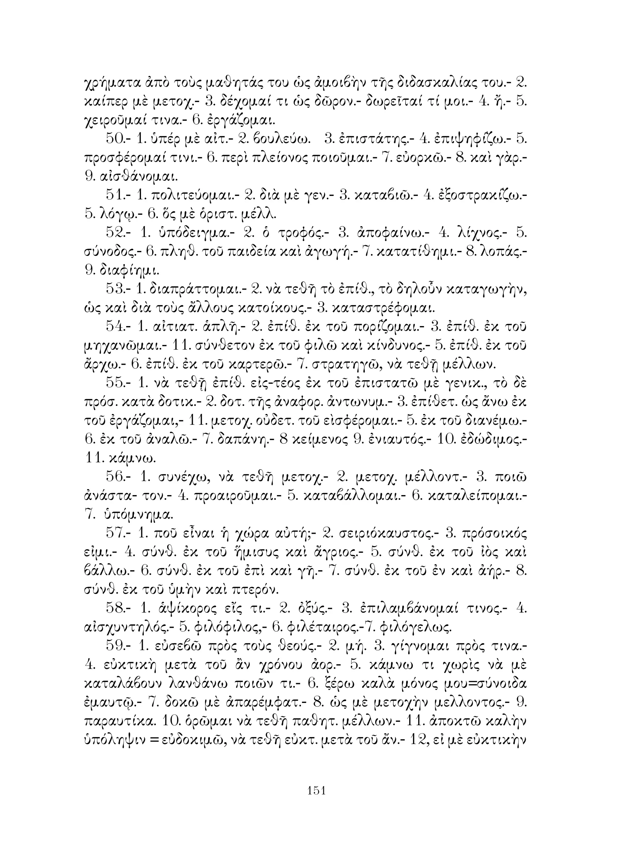 εἰμί.
   17. Ἀντωνυμίαι κυρίως προσωπικαὶ.
   18. Μέση φωνὴ τῶν βαρυτόνων φωνηεντολήκτων ρημάτων.
   19. ῾Οριστ. μέλλ. καὶ ἀορ. α’, ὑποτακτ. ἐνεστ. καὶ ἀορ. α’ ἐνεργ.
φωνῆς ἀφωνολ. ρημάτων.
   20. Ὁριστ. καὶ ἀπαρέμφατον παρακ. καὶ ὑπερσυντ. ἐνεργ. φωνῆς,
ἀφωνολ. ρημάτων.
   21. Αἱ ἄλλαι ἐγκλίσεις ἐνεργητικῆς φωνῆς.
   22. ῾Ομοίως. Ἀόριστος β΄ ἐνεργητικῆς φωνῆς.
   23. Μέση φωνὴ βαρυτόνων ἀφωνολήκτων ρημάτων.
   24. Μέσος ἀόρ. β΄. Παθητικὸς ἀόρ. β΄ καὶ μέλλων.
   25-26-27-28. Συνηρημένα ρήματα.
   29. Ἀνώμαλος σχηματισμὸς τῶν διαφόρων χρόνων συνῃρημ. καὶ
μὴ ρημάτων.
   30-31-32-33-34. Ἀντωνυμίαι.
   35. Οὐσιαστικὰ καὶ ἐπίθετα συνῃρημένα. Ἀττικὴ β΄ κλίσ.
   36-37-38. Ὑγρόληκτα καὶ ἐνρινόληκτα. Ἀνώμαλος αὔξησις καὶ
ἀναδιπλασιασμός.

                             ΜΕΡΟΣ Β΄

   39-40-41-42. Ρήματα εἰς -μι.
   43. Ἀριθμητικά.
   44. Ἀόριστοι β΄ βαρυτόνων ρημάτων κατὰ τὰ εἰς -μι.
   45-46-47. Ἀνώμαλα ρήματα.
   48-49. Ρήματα μὲ ἀνωμάλους τοὺς διαφόρους χρόνους.
   50.        » ἀποθετικά.
   51.        » παράγωγα.
   52. Οὐσιαστικὰ ἐκ ρημάτων.
   53.      »      ἐξ ἐπιθέτων καὶ οὐσιαστικῶν.
   54-55. ᾽Επίθετα παράγωγα.
   56-57. Σύνθεσις.
   58-59. Σύνθεσις καὶ τονισμὸς τῶν συνθέτων.
   ᾽Εξώφυλλον Ζωγράφου ΤΑΣΟΥ ΧΑΤΖΗ
   ᾽Επιμελητὴς ἐκδόσεως Π. ΚΑΜΠΟΥΚΟΣ (ἀπ. Δ. Σ. ΟΕΔΒ 3623/29-4-64)




                                
 
